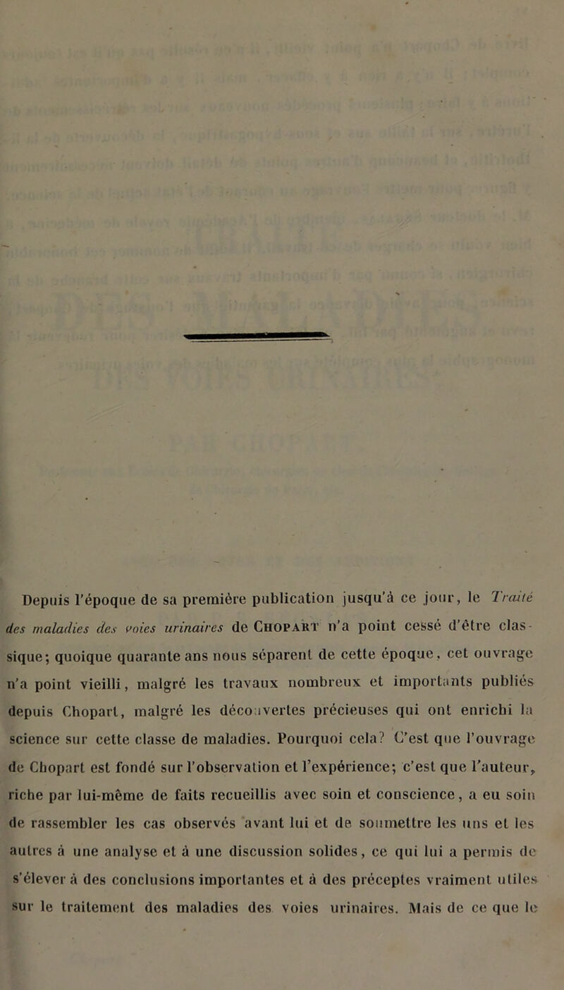 Depuis l’époque de sa première publication jusqu’à ce jour, le Troué des maladies des voies urinaires de Chopakt n’a point cessé d’être clas- sique; quoique quarante ans nous séparent de cette époque , cet ouvrage n’a point vieilli, malgré les travaux nombreux et importants publiés depuis Chopart, malgré les découvertes précieuses qui ont enrichi la science sur cette classe de maladies. Pourquoi cela? C’est que l’ouvrage do Chopart est fondé sur l’observation et l’expérience; c’est que l’auteur, riche par lui-même de faits recueillis avec soin et conscience, a eu soin de rassembler les cas observés avant lui et de soumettre les uns et les autres à une analyse et à une discussion solides, ce qui lui a permis de s’élèvera des conclusions importantes et à des préceptes vraiment utiles sur le traitement des maladies des voies urinaires. Mais de ce que le