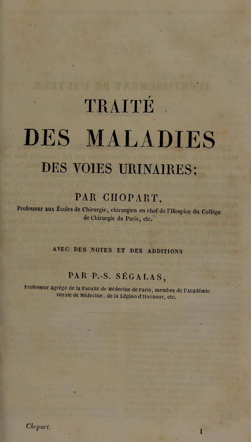 TRAITÉ DES MALADIES DES VOIES URINAIRES; PAR CHOPART, Professeur aux Écoles de Chirurgie, chirurgien en chef de l’Hospice du Collège de Chirurgie de Paris, etc. AVEC DES NOTES ET DES ADDITIONS PAR P.-S. SÉGALAS, Pi ofesseur agrégé de la Faculté de Médecine de Paris, membre de l’Académie royale de Médecine, de la Légiond’üonncur, etc. Chnpart.