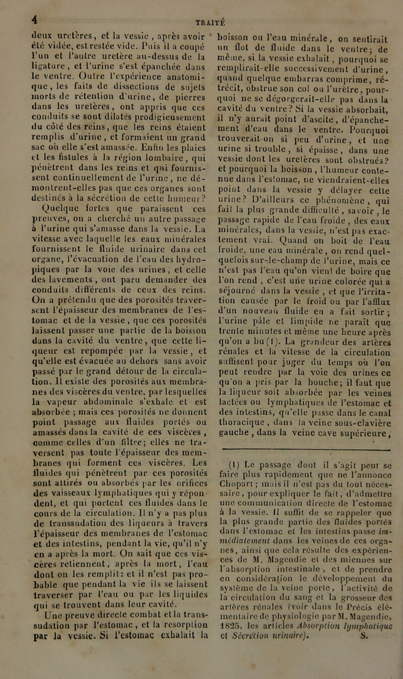 «leux uretères, et la vessie , après avoir été vidée, est restée vide. Puis il a coupé l’un et l’autre uretère au-dessus de la ligature, et l’urine s'est épanchée dans le ventre. Outre l’expérience anatomi- que, les faits de dissections de sujets morts de rétention d'urine, de pierres dans les uretères, ont appris que ces conduits se sont dilatés prodigieusement du côté des reins, que les reins étaient remplis d’urine, et formaient un grand sac où elle s’est amassée. Enfin les plaies et les fistules à la région lombaire, qui pénètrent dans les reins et qui fournis- sent continuellement de l’urine, ne dé- montrent-elles pas que ces organes sont destinés à la sécrétion de cette humeur? Quelque fortes que paraissent ces preuves, ou a cherché un autre passage à l’urine qui s’amasse dans la vessie. La vitesse avec laquelle les eaux minérales fournissent le fluide urinaire dans cet organe, l’évacuation de l’eau des hydro- piques par la voie des urines, et celle des lavements , ont paru demander des conduits différents de ceux des reins. On a prétendu que des porosités traver- sent l’épaisseur des membranes de l'es- tomac et de la vessie, que ces porosités laissent passer une partie de la boissou dans la cavité du ventre, que cette li- queur est repompéc par la vessie , et qu’elle est évacuée au dehors sans avoir passé par le grand détour de la circula- tion. Il existe des porosités aux membra- nes des viscères du ventre, par lesquelles la vapeur abdominale s’exhale et est absorbée ; mais ces porosités 11e donnent point passage aux fluides portés ou amassés dans la cavité de ces viscères, comme celles d’un filtre; elles ne tra- versent pas toute l’épaisseur des mem- branes qui forment ces viscères. Les fluides qui pénètrent par ces porosités sont attirés ou absorbés par les orifices des vaisseaux lymphatiques qui y répon- dent, et qui portent ces fluides dans le cours de la circulation. Il n’y a pas plus de transsudation des liqueurs à travers l’épaisseur des membranes de l’estomac et des intestins, pendant la vie, qu’il 11’y en a après la mort. On sait que ces vis- cères retiennent, après la mort, l’eau dont on les remplit: et il n’est pas pro- bable q'ue pendant la vie ils se laissent traverser par l’eau ou par les liquides qui se trouvent dans leur cavité. Une preuve directe combat et la Irans- sudalion par l’estomac, et la résorption par la vessie. Si l’estomac exhalait la boisson ou l’eau minérale, on sentirait un flot de fluide dans le ventre; de môme, si la vessie exhalait, pourquoi se remplirait-elle successivement d’urine, quand quelque embarras comprime, ré- trécit, obstrue son col ou l’urètre, pour- quoi 11e se dégorgerait-elle pas dans la cavité du ventre? Si la vessie absorbait, il n’y aurait point d’ascite, d’épanche- ment d’eau dans le ventre. Pourquoi trouverait-on si peu d’urine, et une urine si trouble , si épaisse , dans une vessie dont les uretères sont obstrués? et pourquoi la boisson, l'humeur conte- nue dans l’estomac, ne viendraient-elles point dans la vessie y délayer cette urine? D’ailleurs ce phénomène, qui fuit la plus grande difficulté , savoir . le passage rapide de l'eau froide, des eaux minérales, dans la vessie, 11’est pas exac- tement vrai. Quand on boit de l’eau froide, une eau minérale, ou rend quel- quefois sur-le-champ de l’urine, mais ce n’est pas l’eau qu’on vient de boire que l'on rend , c’est une urine colorée qui a séjourné dans la vessie , et que l’irrita- tion causée par le froid ou par l’afflux d’un nouveau fluide en a fait sortir ; l’urine pâle et limpide ne paraît que trente minutes et même une heure après qu’011 a bu(l). La grandeur des artères rénales et la vitesse de la circulation suffisent pour juger du temps où l’on peut rendre par la voie des urines ce qu’on a pris par la bouche; il faut que la liqueur soit absorbée par les veines lactées ou lymphatiques de l’estomac et des intestins, qu’elle passe dans le canal thoracique , dans la veine sous-clavière gauche , dans la veine cave supérieure, (1) Le passage dont il s'agit peut se faire plus rapidement que 11e l’annonce Chopart ; mais il n’est pas du touL néces- saire, pour expliquer le l’ail, d’admettre une communication directe de l'estomac à la vessie. Il suffit de se rappeler que la plus grande partie des fluides portés dans l’cstomac et les intestins passe im- médiatement dans les veines de ces orga- nes, ainsi que cela résulte des expérien- ces de M. Magendie et des miennes sur l’absorption intestinale , et «le prendre en considération le développement du système de la veine porte, l’activité de la circulation du sang et la grosseur des artères rénales (voir dans le Précis élé- mentaire de physiologie par M. Magendie, 1S‘25, les articles Absorption lymphatique cl Sécrétion urinaire). S.