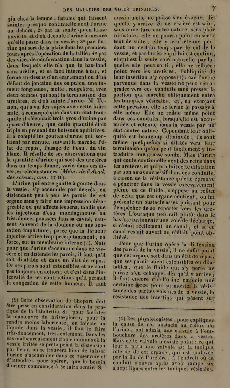 DES MALADIES DES VOIES URINAIRES. gin chez la femme ; fistules qui laissent suinter presque continuellement l’urine au dehors ; 2° par la sonde qu’on laisse ouverte, et d'où découle l'urine à mesure qu’elle passe dans la vessie ; 3° par l’u- rine qui sort de la plaie dans les premiers jours après l’opération de la taille ; 4° par des vices de conformation dans la vessie, dans lesquels elle n’a que le bas-fond sans urètre , et sa face interne à nu , et forme au-dessus d’un écarlement ou d’un défaut de jonction des os pubis, une tu- meur fongueuse, molle , rougeâtre, avec deux orifices qui sont la terminaison des uretères, et d’où suinte l’urine. M. Te- non, qui a vu des sujets avec celte infir- mité, a remarqué que dans un état tran- quille il s’écoulait trois gros d’urine par quart-d’heure , que cette quantité était triple en prenant des boissons apéritives. Il a compté les gouttes d’urine qui sor- taient par minute, suivant la marche, l’é- tat de repos, l’usage de l’eau, du vin blanc. Il résulte de ses observations que la quantité d’urine qui sort des uretères dans un temps donné, varie dans ces di- verses circonstances (Me'm. de l’Acad, des scicnc., ann. 1761). L’urine qui entre goutte à goutte dans la vessie, s’y accumule par degrés, en distendant peu à peu les parois de cet organe sans y faire une impression désa- gréable ou qui affecte les sens, tandis que les injections d’eau mucilagmeuse ou très-douce, poussées dans sa cavité, cau- sent souvent de la douleur ou une sen- sation importune, parce que la liqueur injectée arrive trop précipitamment, en force, sur sa membrane interne (1). Mais pour que l’urine s’accumule dans ce vis- cère et en distende les parois, il faut qu’il soit dilatable et dans un état de repos. Or ses parois sont extensibles et ne sont pas toujours en action ; et c’est dans l’in- tervalle de ses contractions qu’il permet la congestion de celte humeur. Il faut (1) Cette observation de Chopart doit être prise en considération dans la pra- tique de la lithotritie. Si, pour faciliter la manœuvre du brise-pierre, pour la rendre moins laborieuse, on injecte un liquide dans la vessie , il faut le faire très-doucement, trôs-lenlcment. Dans les cas malheureusement trop communs où la vessie irritée se prèle peu à la distension par l’eau, on se trouvera bien de laisser l’urine s’accumuler dans ce réservoir et d’attendre, pour opérer, que le besoin U uriner commence â so faire sentir. S. 7 aussi qu'elle ne puisse s’en évacuer dès qu’elle y arrive. é»i ce viscère est sain , sans ouverture contre nature, sans plaie ni fistule, elle ne pourra point en sortir tout de suite ; elle y sera retenue pen- dant un certain temps par le col de la vessie, et par l’urètre qui lui est continu, et qui est la seule voie naturelle par la- quelle elle peut sortir; elle ne refluera point vers les uretères , l’obliquité de leur insertion s’y oppose (1): car l’urine parvenue dans la vessie ne peut rétro- grader vers ces conduits sans presser la portion qui marche obliquement entre les tuniques vésicales, et, en exerçant cette pression, elle se ferme le passage à elle môme. Elle ne reflue même point dans ces conduits, lorsqu’elle est accu- mulée et retenue dans la vessie par un état contre nature. Cependant leur obli- quité est beaucoup diminuée : ils sont même quelquefois si dilatés vers leur terminaison qu’on peut facilement y in- troduire une grosse sonde. Mais l’urine qui coule continuellement des reins dans les uretères,et qui produiteelte dilatation par son amas successif dans ces conduits, à raison de la résistance qu’elle éprouve à pénétrer dans la vessie excessivement pleine de ce fluide, s’oppose au reflux de celui que cet organe contient, ou lui présente un obstacle assez puissant pour l’empêcher de se reporter vers les ure- tères. L’ouraque pourrait plutôt dans le bas âge lui fournir une voie de décharge, si c’était réellement un canal , et si^ce canal restait ouvert ou n’était point ob- litéré. Pour que l’urine opère la distension des parois de la vessie , il ne suffit point que cet organe soit dans un état de repos, que ses parois soient extensibles ou dila- tables , que le fluide qui s’y porte ne puisse s’en échapper dès qu’il y arrive ; il faut encore que l'urine emploie une certaine force pour surmonter la résis- tance des parties voisines de la vessie, la résistance des intestins qui pèsent sur (1) Des physiologistes, pour expliquer la cause de cet obstacle au. reflux do 1 urine, ont admis une valvule à l’em- bouchure des uretères dans la vessie. Mais celte valvule n’existe point : ce qui leur a paru une valvule est la luniqua iniernc de cet organe, qui est soulevée par la (in de l’ureièro, â l’endroit oii ce conduit s’ouvre après avoir rampé six à sept lignes entre les tuniques vésicales.