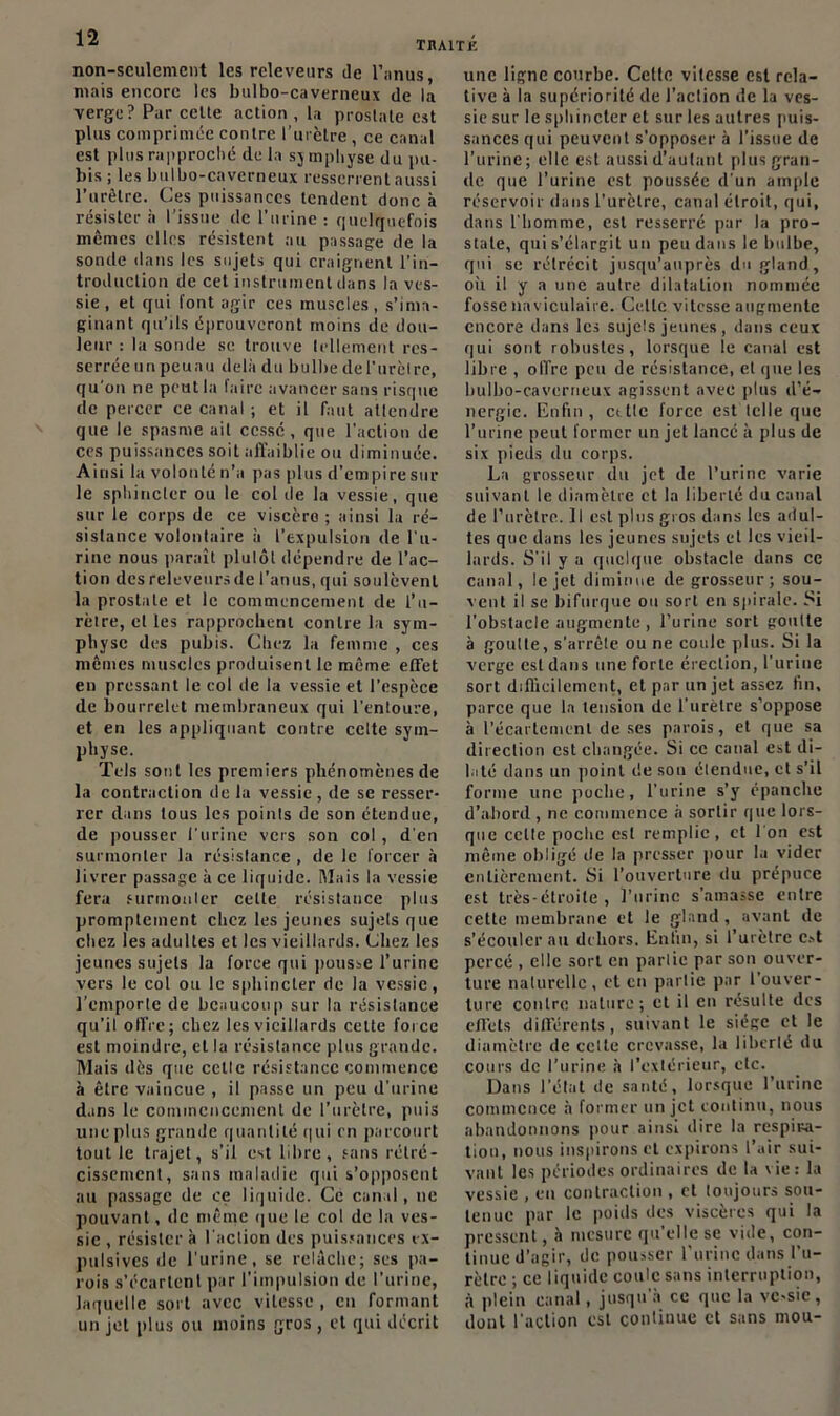 TUAIT K non-seulement les releveurs de l'anus, mais encore les bulbo-caverneux de la verge? Par celte action , la prostate est plus comprimée contre l’urètre , ce canal est plus rapproché de la sj mpliyse du pu- bis ; les bulbo-caverneux resserrent aussi l’urêtre. Ces puissances tendent donc à résister à l’issue de l’urine : quelquefois mêmes clics résistent au passage de la sonde dans les sujets qui craignent l’in- troduction de cet instrument dans la ves- sie, et qui font agir ces muscles, s’ima- ginant qu’ils éprouveront moins de dou- leur : la sonde se trouve tellement res- serrée unpeuau delà du bulbe del'urètre, qu’on ne peut la faire avancer sans risque de percer ce canal ; et il faut attendre que le spasme ail cessé, que l’action de ces puissances soit affaiblie ou diminuée. Ainsi la volonté n’a pas plus d’empire sur le sphincter ou le col de la vessie, que sur le corps de ce viscère; ainsi la ré- sistance volontaire à l’expulsion de l'u- rine nous paraît plulôt dépendre de l’ac- tion desreleveursde l’anus, qui soulèvent la prostate et le commencement de l’u- rètre, et les rapprochent contre la sym- physe des pubis. Chez la femme , ces memes muscles produisent le même effet en pressant le col de la vessie et l’espèce de bourrelet membraneux qui l’entoure, et en les appliquant contre celte sym- physe. Tels sont les premiers phénomènes de la contraction de la vessie , de se resser- rer dans tous les points de son étendue, de pousser l’urine vers son col, d'en surmonter la résistance , de le forcer à livrer passage à ce liquide. Mais la vessie fera surmonter celle résistance plus promptement chez les jeunes sujets que chez les adultes et les vieillards. Chez les jeunes sujets la force qui pousse l’urine vers le col ou le sphincter de la vessie, l’emporte de beaucoup sur la résistance qu’il offre; chez les vieillards cette force est moindre, et la résistance plus grande. Mais dès que celle résistance commence à être vaincue , il passe un peu d’urine dans le commencement de l’urètre, puis une plus grande quantité qui en parcourt tout le trajet, s’il est libre, sans rétré- cissement, sans maladie qui s’opposent au passage de ce liquide. Ce canal, ne pouvant, de même que le col de la ves- sie , résister à l'action des puissances ix- pulsivcs de l'urine, se relâche; ses pa- rois s’écartent par l’impulsion de l’urine, laquelle sort avec vitesse, en formant un jet plus ou moins gros, et qui décrit une ligne courbe. Celte vitesse est rela- tive à la supériorité de l’action de la ves- sie sur le sphincter et sur les autres puis- sances qui peuvent s’opposer à l’issue de l’urine; elle est aussi d’autant plus gran- de que l’urine est poussée d'un ample réservoir dans l'urètre, canal étroit, qui, dans l’homme, est resserré par la pro- state, qui s’élargit un peu dans le bulbe, qui se rétrécit jusqu’auprès du gland, où il y a une autre dilatation nommée fosse naviculaire. Ce.tlc vitesse augmente encore dans les sujels jeunes, dans ceux qui sont robustes, lorsque le canal est libre , offre peu de résistance, et que les bulbo-caverneux agissent avec plus d’é- nergie. Enfui, cttte force est telle que l’urine peut former un jet lancé à plus de six pieds du corps. La grosseur du jet de l’urine varie suivant le diamètre et la liberté du canal de l’urètre. Il est plus gros dans les adul- tes que dans les jeunes sujets et les vieil- lards. S'il y a quelque obstacle dans ce canal, le jet diminue de grosseur; sou- vent il se bifurque ou sort en spirale. Si l'obstacle augmente , l’urine sort goutte à goutte, s’arrête ou ne coule plus. Si la verge est dans une forte érection, l'urine sort difficilement, et par un jet assez fin, parce que la tension de l’urètre s’oppose à l’écartement de ses parois, et que sa direction est changée. Si ce canal est di- laté dans un point de son élendue, et s’il forme une poche, l’urine s’y épanche d’abord, ne commence à sortir que lors- que celle poche est remplie, et l'on est même obligé de la presser pour la vider entièrement. Si l’ouverture du prépuce est très-étroite, l’urine s’amasse entre cette membrane et le gland , avant de s’écouler au dehors. Enfin, si l’urètre c»t percé , elle sort en parlie par son ouver- ture naturelle, et en partie par l’ouver- ture contre nature; et il en résulte des effets différents, suivant le siège et le diamètre de celte crevasse, la liberté du cours de l’urine à l’extérieur, etc. Dans l’état de santé, lorsque l’urine commence a former un jet continu, nous abandonnons pour ainsi dire la respira- tion, nous inspirons et expirons l’air sui- vant les périodes ordinaires de la vie: la vessie , en contraction , et toujours sou- tenue par le poids des viscères qui la pressent, à mesure qu’elle se vide, con- tinue d’agir, de pousser l’urine dans l’u- rètre ; ce liquide coule sans interruption, à plein canal, jusqu'à ce que la vc-sic , dont l’action est continue et sans mou-