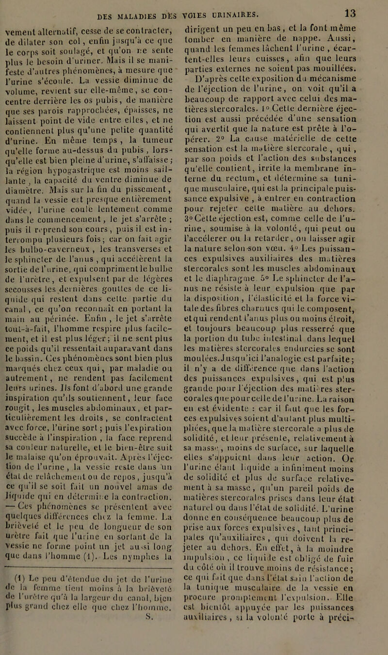 vement alternatif, cesse de se contracler, de dilater son col, enfin jusqu'à ce que le corps soit soulagé, et qu’on r.e sente plus le besoin d'uriner. Mais il se mani- feste d’autres phénomènes, à mesure que l’urine s’écoule. La vessie diminue de volume, revient sur elle-même, se con- centre derrière les os pubis, de manière que ses parois rapprochées, épaisses, ne laissent point de vide entre elles, et ne contiennent plus qu’une petite quantité d’urine. En même temps , la tumeur qu’elle forme au-dessus du pubis , lors- qu’elle est bien pleine d’urine, s'affaisse ; la région hypogastrique est moins sail- lante , la capacité du ventre diminue de diamètre. Mais sur la fin du pissement, quand la vessie est presque entièrement vidée, l’urine coule lentement comme dans le commencement, le jet s’arrête ; puis il reprend son cours, puis il est in- terrompu plusieurs fois; car on fait agir les bulbo-cavcrneux , les transverses et le sphincler de l’anus , qui accélèrent la sortie de l'urine, qui compriment le bulbe de l'urètre, et expulsent par de légères secousses les dernières goutles de ce li- quide qui restent dans celte partie du canal , ce qu’on reconnaît en portant la main au périnée. Enfin , le jet s'arrête lout-à-fait, l’homme respire plus facile- ment, et il est plus léger; il ne sent plus ce poids qu’il ressentait auparavant dans le bassin. Ces phénomènes sont bien plus marqués chez ceux qui, par maladie ou autrement, ne rendent pas facilement leurs urines. Jlsfont d’abord une grande inspiration qu’ils soutiennent, leur face rougit, les muscles abdominaux , et par- ticulièrement les droits, se contractent avec force, l’urine sort ; puis l’expiration succède à l’inspiration , la face reprend sa couleur naturelle, et le bien-être suit le malaise qu’on éprouvait. Après l’éjec- tion de l’urine , la vessie reste dans un état de relâchement ou de repos, jusqu’à ce qu’il se soit f.iit un nouvel amas de liquide qui en détermine la contraction. — Ces phénomènes se présentent avec quelques différences cliiz la femme. La brièveté et le pou de longueur de son urètre fuit que l’urine en sortant de la Vessie ne forme point un jet aussi long que dans l’homme (1). Les nymphes la (1) Le peu d’étendue du jet de l’urine de la femme lient moins à la brièveté de l'urètre qu'à la largeur du canal, b jeu plus grand chez elle «pie chez l’homme. S. VOIES URINAIRES. 13 dirigent un peu en bas, et la font même tomber en manière de nappe. Aussi, quand les femmes lâchent l'urine , écar- tent-elles leurs cuisses, afin que leurs parties externes ne soient pas mouillées. D'après celte exposition du mécanisme de l’éjection de l’urine, on voit qu’il a beaucoup de rapport avec celui des ma- tières slercorales. 1° Cetle dernière éjec- tion est aussi précédée d’une sensation qui avertit que la nature est prête à l’o- pérer. 2° La cause matérielle de cette sensation est la matière stereorale , qui , pur sou poids et 1’aclion des substances qu’elle contient, irrite la membrane in- terne du rectum, et détermine sa tuni- que musculaire, qui est la principale puis- sance expulsive , à entrer en contraction pour rejeter celLe matière au dehors. 3°Cetle éjection est, comme celle de l’u- rine, soumise à la volonté, qui peut ou l’aecélerer ou lu retarder, ou laisser agir la nature selon son vœu. 4° Les puissan- ces expulsives auxiliaires des matières slercorales sont les muscles abdominaux et le diaphragme 5° Le sphincter de l’a- nus ne résiste à leur expulsion que par la disposition, l'élasticité et la force vi- tale des fibres charnues qui le composent, etqui rendent l’anus plus ou moins étroit, et toujours beaucoup plus resserré que la portion du tube intestinal dans lequel les matières stercorak-s endurcies se sont moulées.Jusqu’ici l’analogie est parfaite; il n’y a de différence que dans l'action des puissances expulsives, qui est plus grande pour l'éjection des matières ster- corales que pourcelle de l’urine. La raison en est évidente : car il faut que les for- ces expulsives soient d’aulanl plus multi- pliées, que la matière stereorale a plus de solidité, et leur présenle, relativement à sa masse , moins de surface, sur laquelle elles s’appuient dans leur action. Or l'urine élaul liquide a infiniment moins de solidité et plus de surface relative- ment à sa masse, qu’un pareil poids de matières slercorales prises dans leur état naturel ou dans l’état de solidité. L’urine donne en conséquence beaucoup plus de prise aux forces expulsives, tant princi- pales qu’auxiliaires , qui doivent la re- jeter au dehors. En effet, à la moindre impulsion , ce liquide est obligé de fuir du côté oh il trouve moins de résislance ; ce qui fait que dans l’état sain l’action de la tunique musculaire de la vessie en procure promptement l’expulsion. Elle est bientôt appuyée par les puissances auxiliaires, si la volonté porte à préci-