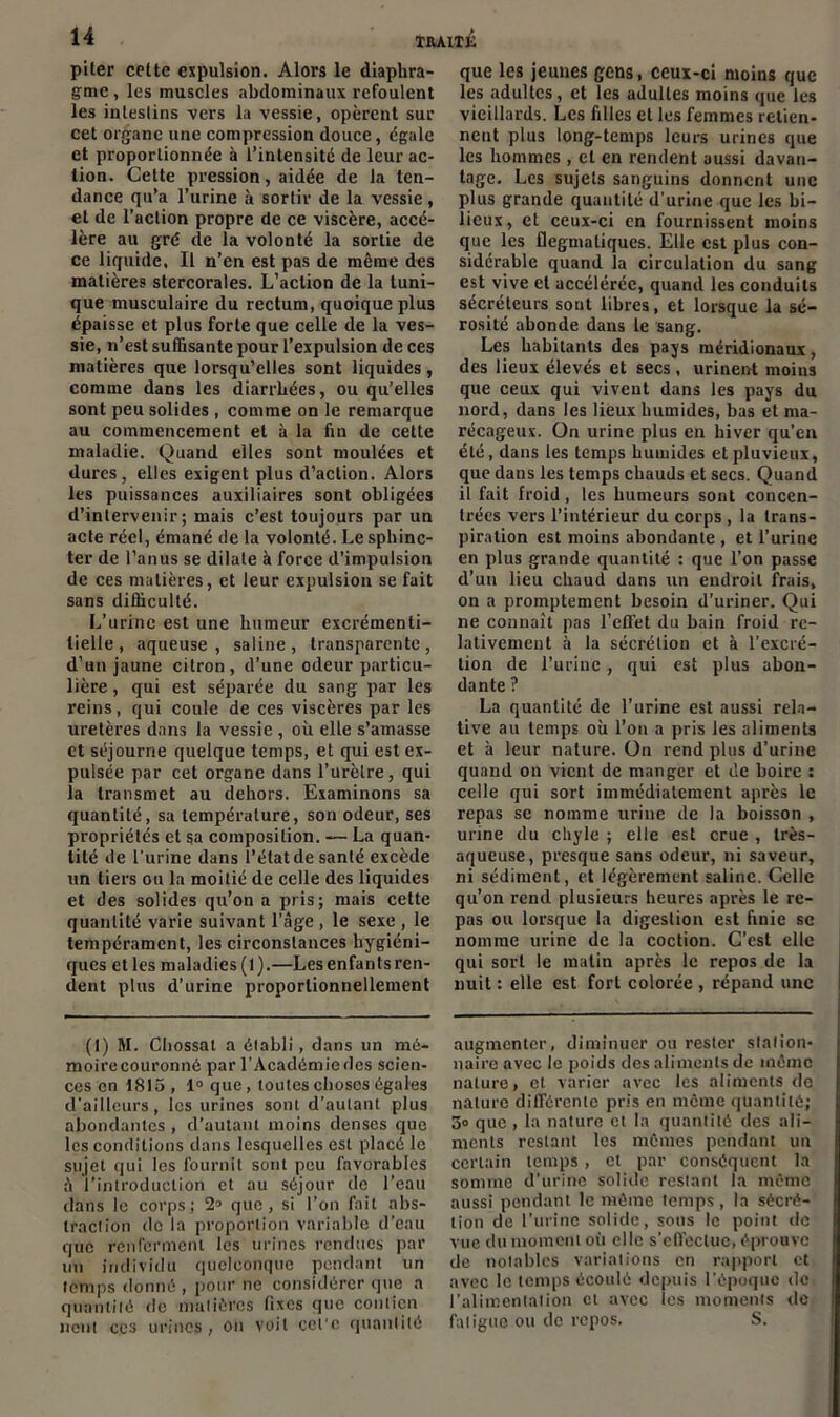 piter cette expulsion. Alors le diaphra- gme , les muscles abdominaux refoulent les intestins vers la vessie, opèrent sur cet organe une compression douce, égale et proportionnée à l’intensité de leur ac- tion. Cette pression, aidée de la ten- dance qu’a l’urine à sortir de la vessie , et de l’action propre de ce viscère, accé- lère au gré de la volonté la sortie de ce liquide, Il n’en est pas de même des matières stercorales. L’action de la tuni- que musculaire du rectum, quoique plus épaisse et plus forte que celle de la ves- sie, n’est suffisante pour l’expulsion de ces matières que lorsqu’elles sont liquides, comme dans les diarrhées, ou qu’elles sont peu solides , comme on le remarque au commencement et à la fin de cette maladie. Quand elles sont moulées et dures, elles exigent plus d’action. Alors les puissances auxiliaires sont obligées d’intervenir; mais c’est toujours par un acte réel, émané de la volonté. Le sphinc- ter de l’anus se dilate à force d’impulsion de ces matières, et leur expulsion se fait sans difficulté. L’urine est une humeur excrémenti- tielle, aqueuse, saline, transparente, d’un jaune citron, d’une odeur particu- lière , qui est séparée du sang par les reins, qui coule de ces viscères par les uretères dans la vessie , où elle s’amasse et séjourne quelque temps, et qui est ex- pulsée par cet organe dans l’urètre, qui la transmet au dehors. Examinons sa quantité, sa température, son odeur, ses propriétés et sa composition. — La quan- tité de l'urine dans l’état de santé excède un tiers ou la moitié de celle des liquides et des solides qu’on a pris; mais cette quantité varie suivant l’âge , le sexe , le tempérament, les circonstances hygiéni- ques etles muladies(l).—Lesenfantsren- dent plus d’urine proportionnellement (1) M. Chossat a établi, dans un mé- moire couronné par l’Académiedes scien- ces en 1815 , 1° que , toutes choses égales d’ailleurs, les urines sont d’autant plus abondantes , d’autant moins denses que les conditions dans lesquelles est placé le sujet qui les fournit sont peu favorables à l’introduction et au séjour de l’eau dans le corps; 21 * 3 que, si l’on fait abs- traction de la proportion variable d’eau que renferment les urines rendues par un individu quelconque pendant un temps donné , pour ne considérer que a quantité de matières fixes que contien neut ces urines, on voit cel'c quantité que les jeunes gens, ceux-ci moins que les adultes, et les adultes moins que les vieillards. Les filles et les femmes retien- nent plus long-temps leurs urines que les hommes , et en rendent aussi davan- tage. Les sujets sanguins donnent une plus grande quantité d’urine que les bi- lieux, et ceux-ci en fournissent moins que les flegmatiques. Elle est plus con- sidérable quand la circulation du sang est vive et accélérée, quand les conduits sécréteurs sont libres, et lorsque la sé- rosité abonde dans le sang. Les habitants des pays méridionaux, des lieux élevés et secs , urinent moins que ceux qui vivent dans les pays du nord, dans les lieux humides, bas et ma- récageux. On urine plus en hiver qu’en été, dans les temps humides et pluvieux, que dans les temps chauds et secs. Quand il fait froid, les humeurs sont concen- trées vers l’intérieur du corps , la trans- piration est moins abondante , et l’urine en plus grande quantité : que l’on passe d’un lieu chaud dans un endroit frais, on a promptement besoin d’uriner. Qui ne connaît pas l’effet du bain froid re- lativement à la sécrétion et à l’excré- tion de l’urine, qui est plus abon- dante ? La quantité de l’urine est aussi rela- tive au temps où l’on a pris les aliments et à leur nature. On rend plus d’urine quand on vient de manger et de boire : celle qui sort immédiatement après le repas se nomme urine de la boisson , urine du chyle ; elle est crue , très- aqueuse, presque sans odeur, ni saveur, ni sédiment, et légèrement saline. Celle qu’on rend plusieurs heures après le re- pas ou lorsque la digestion est finie se nomme urine de la coction. C’est elle qui sort le matin après le repos de la nuit : elle est fort colorée , répand une augmenter, diminuer ou rester station- naire avec le poids des aliments de même nature, et varier avec les aliments de nature différente pris en même quantité; 3o que , la nature et la quantité des ali- ments restant les mêmes pendant un certain temps , et par conséquent la somme d’urine solide restant la même aussi pendant le même temps , la sécré- tion de l'urine solide, sous le point de vue du moment où elle s’effectue, éprouve de notables variations en rapport et avec le temps écoulé depuis l’époque de l’alimentation et avec les moments de fatigue ou de repos. S.