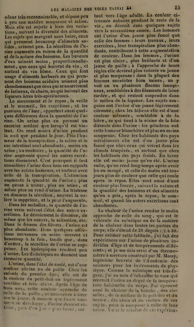 DES MALADIES DES VOIES üftINAI £« odeur très-reconnaissable, et dépose peu .à peu une matière muqueuse et saline. Mais elle est sujette à bien des varia- tions , suivant la diversité des aliments. Les sujets qui mangent sans boire, ceux qui prennent beaucoup d’aliments so- lides , urinent peu. La sécrétion de l’u- rine augmente en raison de la quantité et de la nature des boissons. Les buveurs d’eau urinent moins, proportionnelle- ment , que ceux qui boivent du vin , et surtout du vin blanc. Ceux qui font usage d'aliments herbacés ou qui pren- nent des boissons acidulés urinent plus abondammentque ceuxqui se nourrissent de farineux, de chairs, ou qui boivent des liqueurs âcres très-spirilueuses. Le mouvement et le repos , la veille et le sommeil, les excrétions , et les passions de l’âme, apportent aussi quel- ques différences dans la quantité de l'u- rine. On urine plus en prenant un exercice modéré que lorsqu’il est vio- lent. On rend moins d’urine pendant la nuit que pendant le jour. Plus l’hu- meur de la transpiration , la salive et le suc intestinal sont abondants , moins on urine ; au contraire , la quantité de l’u- rine augmente quand les autres excré- tions diminuent. C’est pourquoi il faut considérer l’urine dans tous ses rapports avec les autres humeurs, et surtout avec celle de la transpiralion. L'attention augmente la quantité rie l’urine ; plus on pense à uriner, plus on urine, et même plus on rend d’urine. La tristesse en diminue la sécrétion , souvent la co- lère la supprime, et la peur l’augmente. Dans les maladies, la quantité de l’u- rine varie suivant i’élul des autres ex- crétions. Le dévoiement la diminue, de même que les sueurs, la salivation, etc. Dans le frisson des fièvres. l’urine est plus abondante. Dans quelques affec- tions nerveuses on urine souvent et beaucoup à la fois , tandis que , dans d’autres , la sécrétion de l’urine se sup- prime. les hydropiques rendent peu d’urine. Les diabétiques en donnent une excessive quantité. L’urine, dans l’étal de santé, est d’une couleur cilrinc ou de paille Chez les enfants du premier âge, elle est de la couleur du petit - lu i t ou légèrement verdâtre et très • cia re. Après 1 âge de trois nos, celle couleur approche de ce.le de la paille , et commence à tirer sur le jaune. A mesure que l’aivr issc- nu t >c «lève loppc , l’urine devient ei- tiine, pu s d'en jur e p'us foncé, sur 16 tout vers 1 âge adulte. La couleur ci- tronnée subsiste pendant le reste de la vie , ou décroît dans quelques sujets vers la soixantième année. Les hommes ont l’urine d’un jaune plus foncé que celle des femmes : leurs travaux , leurs exercices , leur transpiration plus abon- dante, contribuent à celte augmentation de couleur. Dans les femmes , l’urine est plus claire , plus brillante et d’un jaune de paille ; à l’approche de leurs règles elle devient plus colorée en jaune et plus muqueuse : dans la plupart des femmes enceintes bien saines, on y voit un ou plusieurs flocons lanugi- neux, semblables à des filaments de laine cardée , et qui restent suspendus dans le milieu de la liqueur. Les sujets san- guins ont 1’urinc d’un jaune légèrement citronné ; chez les bilieux elle est d’une couleur safranée, semblable à de la bicre , ce qui tient à la résine de la bile dissoute dans l’urine : les pituiteux ont celte humeur blanchâtre et plus ou moins muqueuse. Chez les habitants des pays méridionaux elle est d’un jaune plus foncé que chez ceux qui vivent dans les climats tempérés , et surtout que chez les habitants des pays froids. En hiver elle est moins jaune qu’en été. L’urine cuiie, qu’on rend long-temps après avoir Lu ou mangé , et celle du matin ont tou- jours plus de couleur que celle qui coule après le repas. Elles sont aussi d'une couleur plus foncée , suivant la nature et la quantité des boissons et des aliments qu’on a pris, après le repos, le som- meil, et quand les autres excrétions sont abondantes. La chaleur de l’urine rendue le matin approche de celle du sang , qui est le véhicule du calorique ou de la matière de la chaleur tlans tonies les parties du corps; elle s’élend de 28 degrés l/2 à 30. Pour estimer celle latitude, j’ai fait des expériences sur l’urine de plusieurs in- dividus d’âge et de tempéraments diffé- rents ; et je me suis servi d’un thermo- mètre à mercure construit parM. Mossy, ingénieur breveté de l'Académie des sciences pour les instruments de phy- sique. Comme le calorique est très-fu- gace, j’ai eu soin d’échauffer le vase qui recevait l’urine au degré de la tempéra- ture habituelle du corps. J’ai éprouvé aussi l,i chaleur de la bouche , «les ais- selles , «le la surface «le la poitrine et du ver.he , des aines et du rectum de ces suji ts , pour ia comparer à celle de leur urine. \ o ci le résultat «le tes expéricn-