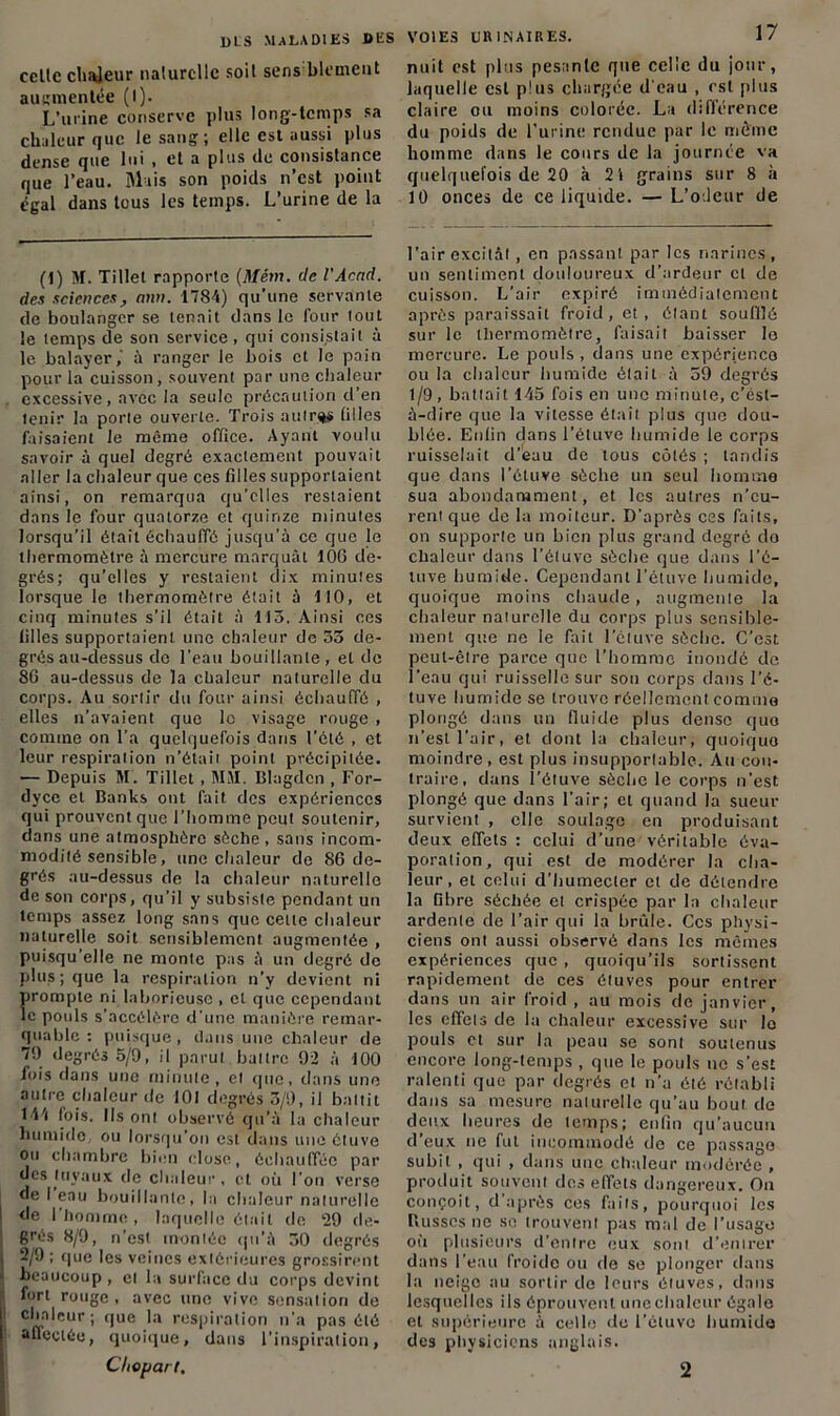 celle cbajeur nalurcllc soit sens blement augmentée (I). L’ui'ine conserve plus long-temps sa chaleur que le sang ; elle est aussi plus dense que lui , et a plus île consistance que l’eau. Mais son poids n’est point égal dans tous les temps. L’urine de la (1) M. Tillet rapporte (Mêm. de l'Acnd. des sciences, ann. 1784) qu’une servante de boulanger se tenait dans le four tout le temps de son service, qui consistait à le balayer,' à ranger le bois et le pain pour la cuisson, souvent par une chaleur excessive, avec la seule précaution d en tenir la porte ouverte. Trois autres filles faisaient le même office. Ayant voulu savoir à quel degré exactement pouvait aller la chaleur que ces filles supportaient ainsi, on remarqua qu’elles restaient dans le four quatorze et quinze minutes lorsqu’il était échauffé jusqu'à ce que le thermomètre à mercure marquât 106 de- grés; qu’elles y restaient dix minutes lorsque le thermomètre était à 110, et cinq minutes s’il était à 113. Ainsi ces filles supportaient une chaleur de 33 de- grés au-dessus de l’eau bouillante, et de 86 au-dessus de la chaleur naturelle du corps. Au sortir du four ainsi échauffé , elles n’avaient que le visage rouge , comme on l’a quelquefois dans l’été , et leur respiration n’était point précipitée. — Depuis M. Tillet, MM. Blagdcn , For- dyce et Banks ont fait des expériences qui prouvent que l’homme peut soutenir, dans une atmosphère sèche, sans incom- modité sensible, une chaleur de 86 de- grés au-dessus de la chaleur naturelle de son corps, qu’il y subsiste pendant un temps assez long sans que cette chaleur naturelle soit sensiblement augmentée , puisqu’elle ne monte pas à un degré de plus; que la respiration n’y devient ni prompte ni laborieuse , et que cependant le pouls s’accélère d’une manière remar- quable : puisque, dans une chaleur de 79 degrés 5/9, il parut battre 92 à 100 fois dans une minute, et que, dans une autre chaleur de 101 degrés 3/9, il battit 1-Vi fois. Ils ont observé qu’à la chaleur humide, ou lorsqu’on est dans une ctuve ou chambre bien close, échauffée par des tuyaux de chaleur, et où l’on verse j de I eau bouillante, la chaleur naturelle | de l'homme, laquelle était de 29 de- grés 8/9, n’est montée qu’à 30 degrés i 2/9 ; que les veines extérieures grossirent > beaucoup , et la surface du corps devint fort rouge, avec une vive sensation de chaleur; que la respiration n’a pas été affectée, quoique, dans l’inspiration, VOIES URINAIRES. 17 nuit est plus pesante que celle du jour, laquelle est plus chargée d'eau , est plus claire ou moins colorée. La différence du poids de l’urine rendue par le même homme dans le cours de la journée va quelquefois de 20 à 2t grains sur 8 à 10 onces de ce liquide. — L’odeur de l’air excitât , en passant par les narines, un sentiment douloureux d’ardeur cl de cuisson. L’air expiré immédiatement après paraissait froid, et, étant souillé sur le thermomètre, faisait baisser le mercure. Le pouls , dans une expérience ou la chaleur humide était à 59 degrés 1/9 , battait 145 fois en une minute, c’ésl- à-dire que la vitesse était plus que dou- blée. Enfin dans l’étuve humide le corps ruisselait d’eau de tous côtés ; tandis que dans l’étuve sèche un seul homme sua abondamment, et les autres n’cu- rent que de la moiteur. D'après ces faits, on supporte un bien plus grand degré do chaleur dans l’étuve sèche que dans l’é- tuve humide. Cependant l’étuve humide, quoique moins chaude, augmenle la chaleur naturelle du corps plus sensible- ment que ne le fait l’étuve sèche. C’est peut-être parce que l’homme inondé de l’eau qui ruisselle sur son corps dans l’é- tuve humide se trouve réellement comme plongé dans un fluide plus dense que n’est l’air, et dont la chaleur, quoique moindre, est plus insupportable. Au con- traire, dans l’étuve sèche le corps n’est plongé que dans l'air; et quand la sueur survient , elle soulage en produisant deux effets : celui d’une véritable éva- poration, qui est de modérer la cha- leur, et celui d’humecler et de détendre la fibre séchée et crispée par la chaleur ardente de l’air qui la brûle. Ces physi- ciens ont aussi observé dans les mêmes expériences que , quoiqu’ils sortissent rapidement de ces étuves pour entrer dans un air froid , au mois de janvier, les effets de la chaleur excessive sur lo pouls et sur la peau se sont soutenus encore long-temps , que le pouls ne s’est ralenti que par degrés et n’a été rétabli dans sa mesure naturelle qu’au bout de deux heures de temps; enfin qu’aucun d’eux ne fut incommodé de ce passage subit , qui , dans une chaleur modérée , produit souvent des effets dangereux. On conçoit, d’après ces faits, pourquoi les Busses ne se trouvent pas mal de l’usago où plusieurs d’entre eux sont d’entrer dans l'eau froide ou de se plonger dans la neige au sortir de leurs étuves, dans lesquelles ils éprouvent une chaleur égale et supérieure à celle de l’étuve humide des physiciens anglais.