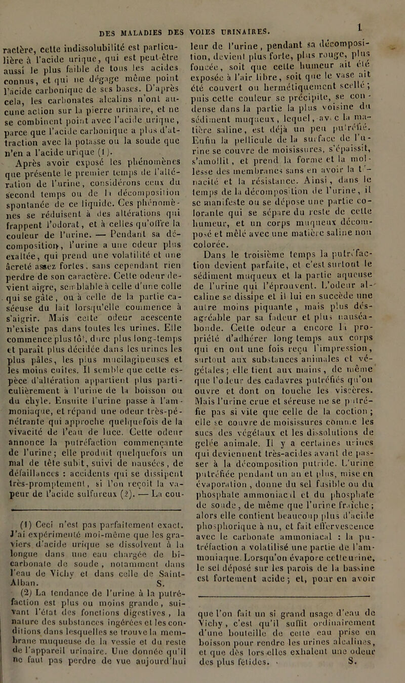 ractère, cette indissolubilité est particu- lière ;\ l'acide urique, qui est peut-être aussi le plus faible de tons les acides connus, et qui ne dégage même point l’acide carbonique de scs bases. D’après cela, les carbonates alcalins n ont au- cune action sur la pierre urinaire, et ne se combinent point avec 1 acide urique, parce que l’acide carbonique a plus d at- traction avec là potasse ou la soude que n’en a l'acide urique (1 J. Après avoir exposé les phénomènes que présente le premier temps de l'alté- ration de l’urine, considérons ceux du second temps ou de h décomposition spontanée de ce liquide. Ces phénomè- nes se réduisent à des altérations qui frappent l’odorat, et à celles qu’offre la couleur de l’urine. — Pendant sa dé- composition, l’urine a une odeur plus exaltée, qui prend une volatilité et une âcrelé assez fortes, sans cependant rien perdre de son caractère. Celle odeur de- vient aigre, semblable à celle d’une colle qui se gâte, ou à celle de la partie ca- séeuse du lait lorsqu’elle commence à s’aigrir. Mais celte odeur acescente n’existe pas dans toutes les urines. Elle commence plus tôt, dure plus long-temps et paraît plus décidée dans les urines les plus pâles, les plus mucilagipeuses et les moins cuites. Il semble que celte es- pèce d'altération appartient plus parti- culièrement à l'urine de la boisson ou du cbyle. Ensuite l'urine passe à l’am- moniaque, et répand une odeur très-pé- nétrante qui approche quelquefois de la vivacité de l’eau de luce. Celle odeur annonce la putréfaction commençante de l’urine; elle produit quelquefois un mal de tête subit, suivi de nausées, de défaillances : accidents qui se dissipent très-promptement, si l’on reçoit la va- peur de l’acide sulfureux (2). — La cou- (1) Ceci n’est pas parfaitement exact. J’ai expérimenté moi-même que les gra- viers d’acide urique se dissolvent à la longue dans une eau chargée de bi- carbonate de soude , notamment dans l'eau de Vichy et dans colle de Sainl- Aiban. S. (2; La tendance de l’urine à la putré- faction est plus ou moins grande , sui- vant l'état des fonctions digestives , la nature des substances ingérées et les con- ditions dans lesquelles se trouve la mem- brane muqueuse de la vessie et du reste de l'appareil urinaire. Une donnée qu’il ne faut pas perdre de vue aujourd’hui VOIES URINAIRES. L leur de l’urine, pendant sa décomposi- tion, devient plus forte, plus rouge, plus foncée, soit que ccLle humeur ait ele exposée à l’air libre, soit que le vase ait été couvert ou hermétiquement scelle ; puis celle couleur se précipite, se con- dense dans la partie la plus voisine du sédiment muqueux, lequel, av. c la ma- tière saline, est déjà un peu pu!relié. Enfin la pellicule delà surface de lu- rine se couvre de moisissures, s épaissit, s’amollit, et prend la forme et la mol- lesse des membranes sans en avoir la t - naeité et la résistance. Ainsi , dans le temps de la décomposition de l’urine, il sc manifeste ou se dépose une partie co- lorante qui se sépare du reste de celle humeur, et un corps muqueux décom- posé et mêlé avec une matière saline non colorée. Dans le troisième temps la pulri fac- tion devient parfaite, et c’est surtout le sédiment muqueux et la partie aqueuse de l’urine qui l’éprouvent. L’odeur al-' câline se dissipe et il lui en succède une autre moins piquante , mais plus dés- agréable par sa fadeur et plus nauséa- bonde. Cette odeur a encore là pro- priété d’adhérer long temps aux corps qui en ont une fois reçu l’impression, surtout aux substances animales et vé- gétales; elle tient aux mains, de même que t’oleur des cadavres putréfiés qu’on ouvre et dont on touche les viscères. Mais l'urine crue et séreuse ne se putré- fie pas si vile que celle de la coction ; elle se couvre de moisissures comme les sucs des végétaux et les dissolutions de gelée animale. Il y a certaines urines qui deviennent très-acides avant de pas- ser à la décomposition putride. L’urine putréfiée pendant un an et plus, mise en évaporation , donne du sel fusible ou du phosphate ammoniacal et du phosphate de soude, de même que l’urine fraîche; alors elle contient beaucoup plus d’acide pliosphorique à nu, et fait effervescence avec le carbonate ammoniacal : la pu- tréfaction a volatilisé une partie de l’am- moniaque. Lorsqu’on évapore celle urine, le sel déposé sur les parois de la bassine est fortement acide; et, pour en avoir que l’on fait un si grand usage d’eau de Vichy, c’est qu’il suffit ordinairement d’une bouleillo de cette eau prise en boisson pour rendre les urines alcalines, et que dès lors-elles exhalent une odeur des plus fétides. • S.