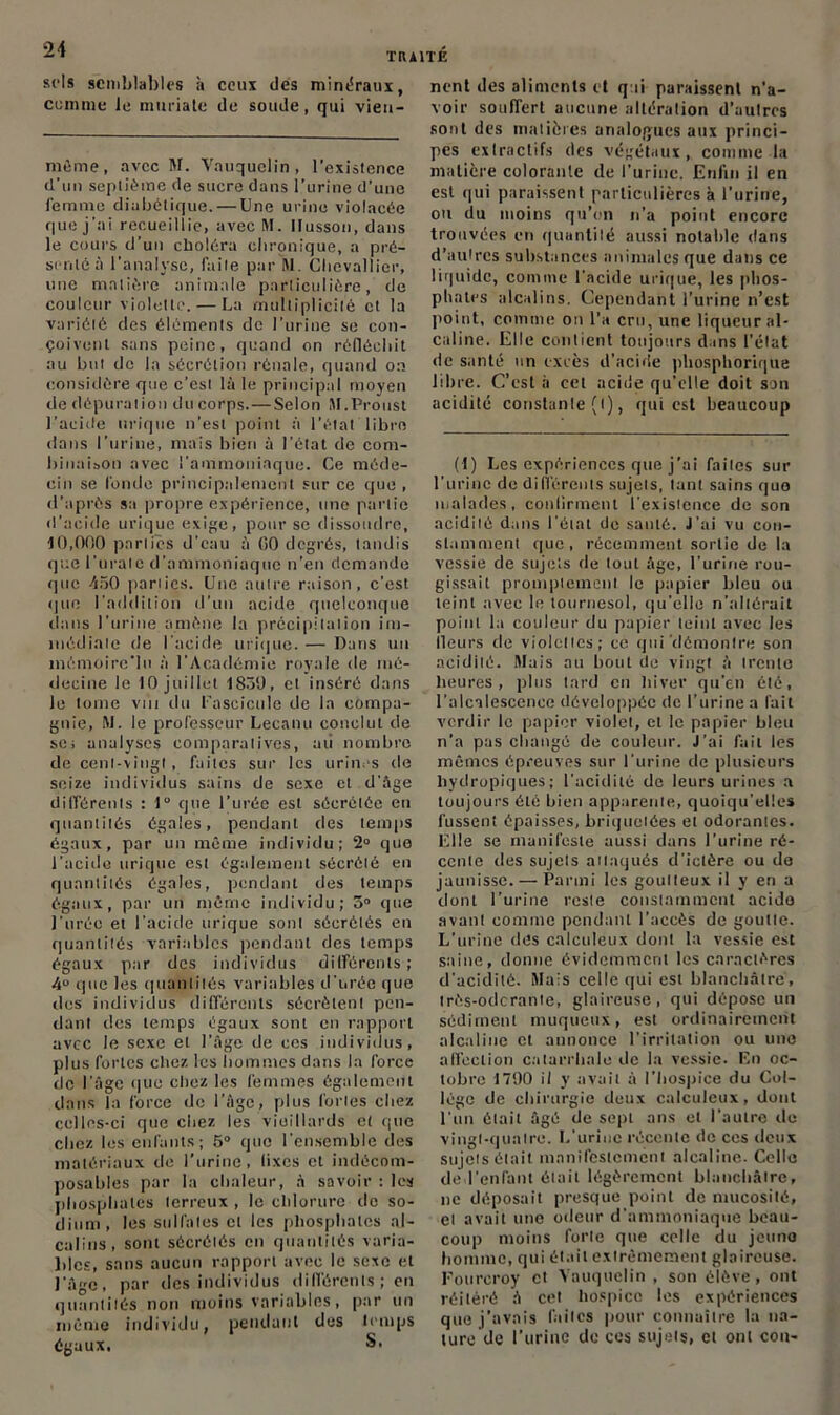 sels semblables à ceux des minéraux, comme le muriate de soude, qui vieu- même, avec M. Vauquclin , l'existence d’un septième de sucre dans l’urine d’une femme diabétique. — Une urine violacée que j'ai recueillie, avec M. Ilusson, dans le cours d’un choléra chronique, a pré- senté:! l'analyse, faite par M. Chevallier, une matière animale particulière, de couleur violette. — La multiplicité et la variété des éléments de l’urine se con- çoivent sans peine, quand on réfléchit au but de la sécrétion rénale, quand on considère que c’est là le principal moyen de dépuration ducorps.—Selon SI.Proust l'acide urique n’est point à l’état libre dans l’urine, mais bien à l’état de com- binaison avec l'ammoniaque. Ce méde- cin se fonde principalement sur ce que, d’après sa propre expérience, une partie d’acide urique exige, pour se dissoudre, 10,000 parties d'eau à 00 degrés, tandis que l’uralc d’ammoniaque n’en demande que 450 parties. Une autre raison, c’est que l’addition d’un acide quelconque dans l’urine amène la précipitation im- médiate de l'acide urique. — Dans un mémoire*lu à l’Académie royale de mé- decine le 10 juillet 1859, et inséré dans le tome vin du fascicule de la compa- gnie, M. le professeur Lecanu conclut de se; analyses comparatives, au nombre de cent-vingt, faites sur les urines de seize individus sains de sexe et d’àge différents : 1° que l’urée est sécrétée en quantités égales, pendant (les temps égaux, par un même individu; 2° que l’acide urique est également sécrété en quantités égales, pendant des temps égaux, par un même individu; 5° que l’urée et l’acide urique sont sécrétés en quantités variables pendant des temps égaux par des individus différents ; 4° que les quantités variables d'urée que des individus différents sécrètent pen- dant des temps égaux sont en rapport avec le sexe et l’âge de ces individus, plus fortes chez les hommes dans la force de l’âge que chez les femmes également dans la force de l’âge, plus fortes chez celles-ci que chez les vieillards et que chez les enfants; 5° que l'ensemble des matériaux de l’urine, lixes et indécom- posables par la chaleur, à savoir : les phosphates terreux , le chlorure do so- dium, les sulfates et les phosphates al- calins, sont sécrétés en quantités varia- bles, sans aucun rapport avec le sexe et l’âge, par des individus différents; en quantités non moins variables, par un même individu, pendant des temps égaux. S. nent des aliments et qui paraissent n'a- voir souffert aucune altération d’aulres sont des matières analogues aux princi- pes extractifs des végétaux, comme la matière colorante de l’urine. Enfin il en est qui paraissent particulières à l'urine, ou du moins qu’on n’a point encore trouvées en quantilé aussi notable dans d’aulrcs substances animales que dans ce liquide, comme l'acide urique, les phos- phates alcalins. Cependant l’urine n’est point, comme on l’a cru, une liqueur al- caline. Elle contient toujours dans l’état de santé un excès d’acide pliosphorique libre. C’est à cet acide qu’elle doit son acidité constante (l), qui est beaucoup (t) Les expériences que j’ai faites sur l’urine de différents sujets, tant sains que malades, confirment l'existence de son acidité dans l’état de santé. J’ai vu con- stamment que, récemment sortie de la vessie de sujets de tout âge, l’urine rou- gissait promptement le papier bleu ou teint avec le tournesol, qu’elle n’altérait point la couleur du papier teint avec les Heurs de violettes; ce qui'démontre son acidité. Mais au bout de vingt à trente heures, plus tard en hiver qu'en été, l’alcalescence développée de l’urine a fait verdir le papier violet, et le papier bleu n’a pas changé de couleur. J'ai fait les mêmes épreuves sur l’urine de plusieurs hydropiques; l'acidité de leurs urines a toujours été bien apparente, quoiqu’elles lussent épaisses, briquelées et odorantes. Elle se manifeste aussi dans l’urine ré- cente des sujets attaqués d’ictère ou de jaunisse. — Parmi les goutteux il y en a dont l’urine reste constamment acide avant comme pendant l’accès de goutte. L’urine (lès calculeux dont la vessie est saine, donne évidemment les caractères d'acidité. Mais celle qui est blanchâtre, très-oderante, glaireuse, qui dépose un sédiment muqueux, est ordinairement alcaline et annonce l’irritation ou une affection catarrhale de la vessie. En oc- tobre 1790 il y avait à l’hospice du Col- lege de chirurgie deux calculeux, dont l'un était âgé de sept ans et l'autre de vingt-quatre. L'urine récente de ces deux sujets était manifestement alcaline. Celle de l'enlant était légèrement blanchâtre, ne déposait presque point de mucosité, et avait une odeur d'ammoniaque beau- coup moins forte que celle du jeune homme, qui était extrêmement glaireuse. Fourcroy et Vauquclin , son élève , ont réitéré â cet hospice les expériences que j’avais faites pour connaître la na- ture de l’urine de ces sujets, et ont cou-