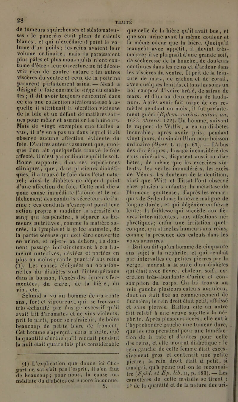 de tumeurs squirrheuses et stéatomateu- ses : le pancréas était plein de calculs blancs, et qui n'excédaient point le vo- lume d’un poids ; les reins avaient leur volume ordinaire, niais ils paraissaient plus pâles et plus mous qu’ils n’ont cou- tume d’être : leur ouverture ne fit décou- vrir rien de contre nature : les autres viscères du ventre et ceux de la poitrine parurent parfaitement sains.— Mead a désigné le l'oie comme le siège du diabè- tes ; il dit avoir toujours rencontré dans ce cas une collection sléatomateuse à la- quelle il attribuait la sécrétion vicieuse de la bile et un défaut de matières sali- nes pour mêler et assimiler les humeurs. Mais de vingt exemples que Cullen a vus, il n’y en a pas un dans lequel il ait observé aucune affection évidente du foie. D’autres auteurs assurent que, quoi- que l’on ait quelquefois trouvé le foie affecté, il n’est pas ordinaire qu’il le soit. Home rapporte , dans ses expériences cliniques, que, dans plusieurs diabéti- ques, il a trouvé le foie dans l’état natu- rel ; ainsi le diabètes ne dépend point d’une affection du foie. Cette maladie a pour cause immédiate l’atonie et le re- lâchement des conduits sécréteurs de l’u- rine : ces conduits n’exerçant point leur action propre .à modifier la sérosité du sang qui les pénètre, à séparer les hu- meurs nutritives , comme la matière su- crée, la lymphe et la gelée animale, de la partie séreuse qui doil êlre convertie en urine, et rejetée au dehors, ils don- nent passage indistinctement à ces hu- meurs nutritives, déviées et portées en plus ou moins grande quantité aux reins (1). Les causes éloignées ou occasion- nelles du diabètes sont l’intempérance dans la boisson, l’excès des liqueurs fer- mentées , du cidre, de la bière, du vin, etc. Schmid a vu un homme de quarante ans , fort et vigoureux , qui, se trouvant très-échauffé par l’usage excessif qu’il avait fait d’aromates et de vins violents, prit le parti, pour se rafraîchir, de boire beaucoup de petite bière de froment. Cet homme s’aperçut, dans la suite, que la quantité d’urine qu’il rendait pendant la nuit était quaire fois plus considérable ^1) L’explicalion que donne ici Cho- pnrt ne satisfait pas l’esprit, il s’en faut de beaucoup; pour nous, la cause im- médiate du diabètes est encore inconnue. S. que celle de la bière qu’il avait bue, et que son urine avait la même couleur et la môme odeur que la bière. Quoiqu’il mangeât avec appétit, il devint très- maigre ; il se plaignait d’une grande soif, de sécheresse de la bouche, de douleurs continues dans les reins et d’ardeur dans les viscères du ventre. Il prit de la tein- ture de mars, de cachou et de corail, avec quelques lénilifs, et Ions les soirs uu bol composé d’ivoire brûlé, de safran de mars, et d'un ou deux grains de lauda- num. Après avoir fait usage de ces re- mèdes pendant un mois , il fut parfaite- ment guéri (Ephem. curios. natur. au. 1083, observ. 1 22J. Un homme, suivant le rapport de Willis, a eu un diabèles incurable, après avoir pris, pendant vingt jours, du vin du U h in pour boisson ordinaire (Opcr. t. il, p. G7). — L’abus des diurétiques, l’usage inconsidéré des eaux minérales, disposent aussi au dia- bètes, de même que les exercices vio- lents, les veilles immodérées, les excès de Vénus, les douleurs de la dentition, ainsi que Wilt et Tissot l’ont observé chez plusieurs cnfanls; la métastase de l’humeur goutteuse, d’après les remar- ques de Sydeudam ; la fièvre maligne de longue durée, et qui dégénère en lièvre lente; la faiblesse qui succède aux fiè- vres intermittentes, aux affections né- phrétiques; enfin une irritation quel- conque, qui attire les humeurs aux rc.ns, comme la présence des calculs dans les voies urinaires. Haillon dit qu’un homme de cinquante ans sujet à la néphrite, et qui rendait par intervalles de petites pierres par la verge, mourut à la suite d'un diabètes qui était avec fièvre, chaleur, soif, ex- crétion très-abondante d’urine et con- somption du corps. On lui trouva au rein gauche plusieurs calculs anguleux, dont un était fixé au commencement de l’uretère; le rein droit était petit, affaissé et sans pierres. B.iitiou cite un autre fait relatif à une veuve sujette à la né- phrite. Après plusieurs accès, elle eut à l'Iiypochondre gauche une tumeur dure, que les uns prenaient pour une tuméfac- tion de la rate cl d’autres pour celle des reins, et elle mourut diabétique : le rein gauche de celte femme était exces- sivement gros et contenait une pelite pierre; le rein droit était si petit, si amaigri, qu’à peine put on le reconnaî- tre (jfi'piif. et Ep. Ub. n, p. 183). — Les caractères de cette maladie sc tirent : 1° de la quantité et de la nature des uri-