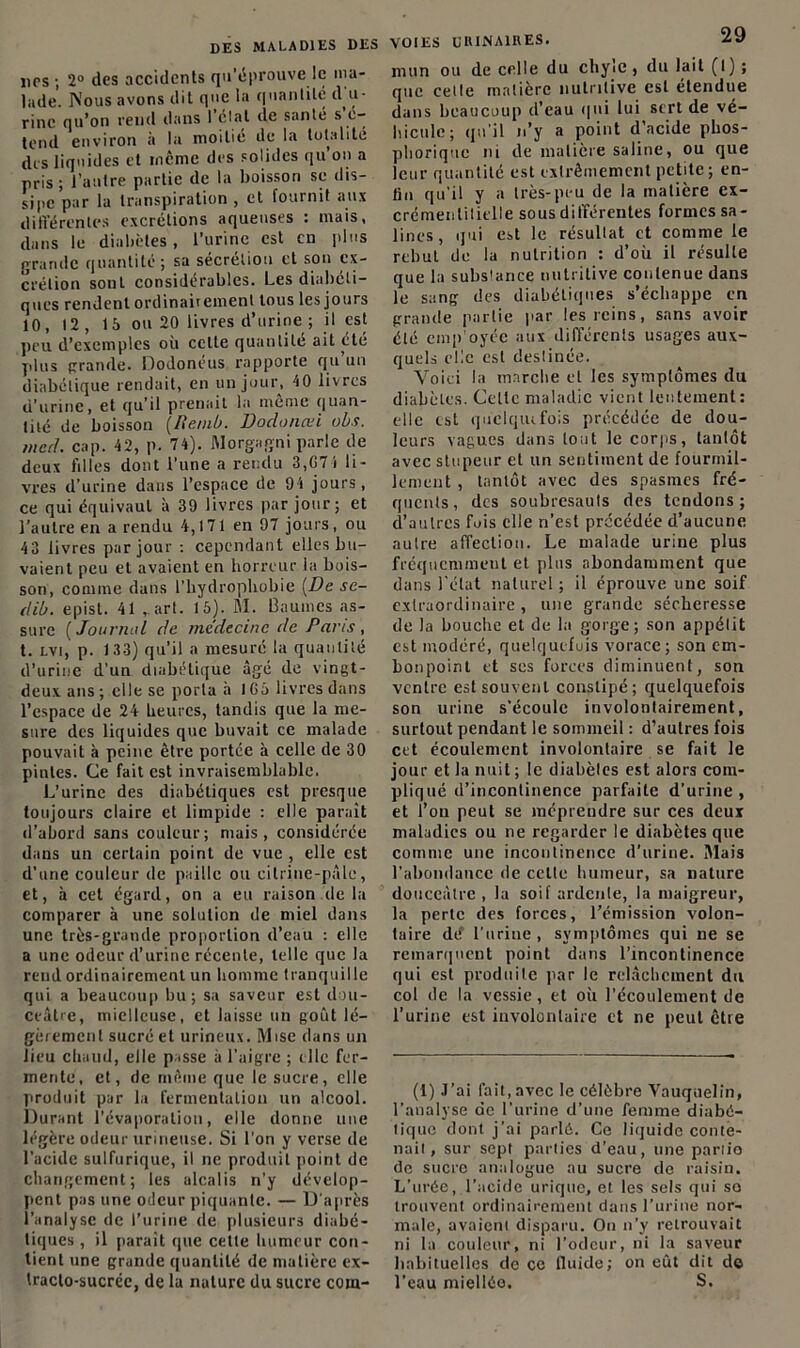 dps ; 2° des accidents qu’éprouve le ma- lade. Nous avons dit que la quantité d u- rinc qu’on rend dans l’étal de santé s e- tend environ à la moitié de la totalité des liquides et meme des solides qu on a pris ; l’autre partie de la boisson se dis- sipe par la transpiration , et fournit aux différentes excrétions aqueuses : mais, dans le diabètes, l’urine est en plus grande quantité; sa sécrétion et son ex- crétion sont considérables. Les diaboli- ques rendent ordinairement tous les jours 10, 12, 15 ou 20 livres d’urine ; il est peu d’exemples où celte quantité ait été plus grande. Dodonéus rapporte qu un diabétique rendait, en un jour, 40 livres d’urine, et qu’il prenait la meme quan- tité de boisson (Renib. Doclonœi obs. mccl. cap. 42, p. 74). Morgagni parle de deux tilles dont l’une a rendu 3,674 li- vres d’urine dans l’espace de 94 jours, ce qui équivaut à 39 livres par jour; et l’autre en a rendu 4,171 en 97 jours, ou 43 livres par jour : cependant elles bu- vaient peu et avaient en horreur la bois- son, comme dans l’hydrophobie [De se- dib. episl. 41 ,art. 15). M. baumes as- sure ( Journal de médecine de Paris , t. lvi, p. 133) qu’il a mesuré la quantité d’urine d’un diabétique âgé de vingt- deux ans; elle se porta à 1G5 livres dans l’espace de 24 heures, tandis que la me- sure des liquides que buvait ce malade pouvait à peine être portée à celle de 30 pintes. Ce fait est invraisemblable. L’urine des diabétiques est presque toujours claire et limpide : elle paraît d’abord sans couleur; mais, considérée dans un certain point de vue , elle est d'une couleur de paille ou citrine-pâle, et, à cet égard, on a eu raison de la comparer à une solution de miel dans une très-grande proportion d’eau : elle a une odeur d’urine récente, telle que la rend ordinairement un homme tranquille qui a beaucoup bu; sa saveur est dou- ceâtre, mielleuse, et laisse un goût lé- gèrement sucré et urineux. Mise dans un lieu chaud, elle passe à l’aigre ; elle fer- mente, et, de même que le sucre, elle produit par la fermentation un alcool. Durant l’évaporation, elle donne une légère odeur urineuse. Si l’on y verse de l’acide sulfurique, il ne produit point de changement; les alcalis n’y dévelop- pent pas une odeur piquante. — D'après l’analyse de l’urine de plusieurs diabé- tiques , il parait que celte humeur con- tient une grande quantité de matière ex- tracto-sucrée, de la nature du sucre corn- VOIES UIUNA1RES. AJ mun ou de celle du chyle, du lait (I) ; que cette matière nutritive est étendue dans beaucoup d’eau qui lui sert de vé- hicule; qu'il n’y a point d’acide phos- phorique ni de matière saline, ou que leur quantité est extrêmement petite; en- lin qu'il y a très-peu de la matière ex- crémentitielle sous différentes formes sa- lines, qui est le résultat et comme le rebut de la nutrition : d’où il résulte que la subs'ance nutritive contenue dans le sang des diabétiques s’échappe en grande partie par les reins, sans avoir été emp oyée aux différents usages aux- quels elle est destinée. Voici la marche et les symptômes du diabètes. Celte maladie vient lentement: elle est quelquifois précédée de dou- leurs vagues dans tout le corps, tantôt avec stupeur et un sentiment de fourmil- lement , tantôt avec des spasmes fré- quents, des soubresauts des tendons; d’autres fois elle n’est précédée d’aucune autre affection. Le malade urine plus fréquemment et plus abondamment que dans l’état naturel ; il éprouve une soif extraordinaire, une grande sécheresse de la bouche et de la gorge; son appétit est modéré, quelquefois vorace; son em- bonpoint et ses forces diminuent, son ventre est souvent constipé; quelquefois son urine s’écoule involontairement, surtout pendant le sommeil : d’autres fois cet écoulement involontaire se fait le jour et la nuit ; le diabètes est alors com- pliqué d’incontinence parfaite d’urine, et l’on peut se méprendre sur ces deux maladies ou ne regarder le diabètes que comme une incontinence d’urine. Mais l’abondance de celte humeur, sa nature douceâtre , la soif ardente, la maigreur, la perte des forces, l’émission volon- taire de” l'urine , symptômes qui ne se remarquent point dans l’incontinence qui est produite par le relâchement du col de la vessie, et où l’écoulement de l’urine est involontaire et ne peut être (1) J’ai fait,avec le célèbre Vauquelin, l’analyse de l’urine d’une femme diabé- tique dont j’ai parlé. Ce liquide conte- nait, sur sept parties d’eau, une partio de sucre analogue au sucre de raisin. L’urée, l'acide urique, et les sels qui so trouvent ordinairement dans l’urine nor- male, avaient disparu. On n’y retrouvait ni la couleur, ni l’odeur, ni la saveur habituelles de ce fluide; on eût dit do l’eau miellée. S.