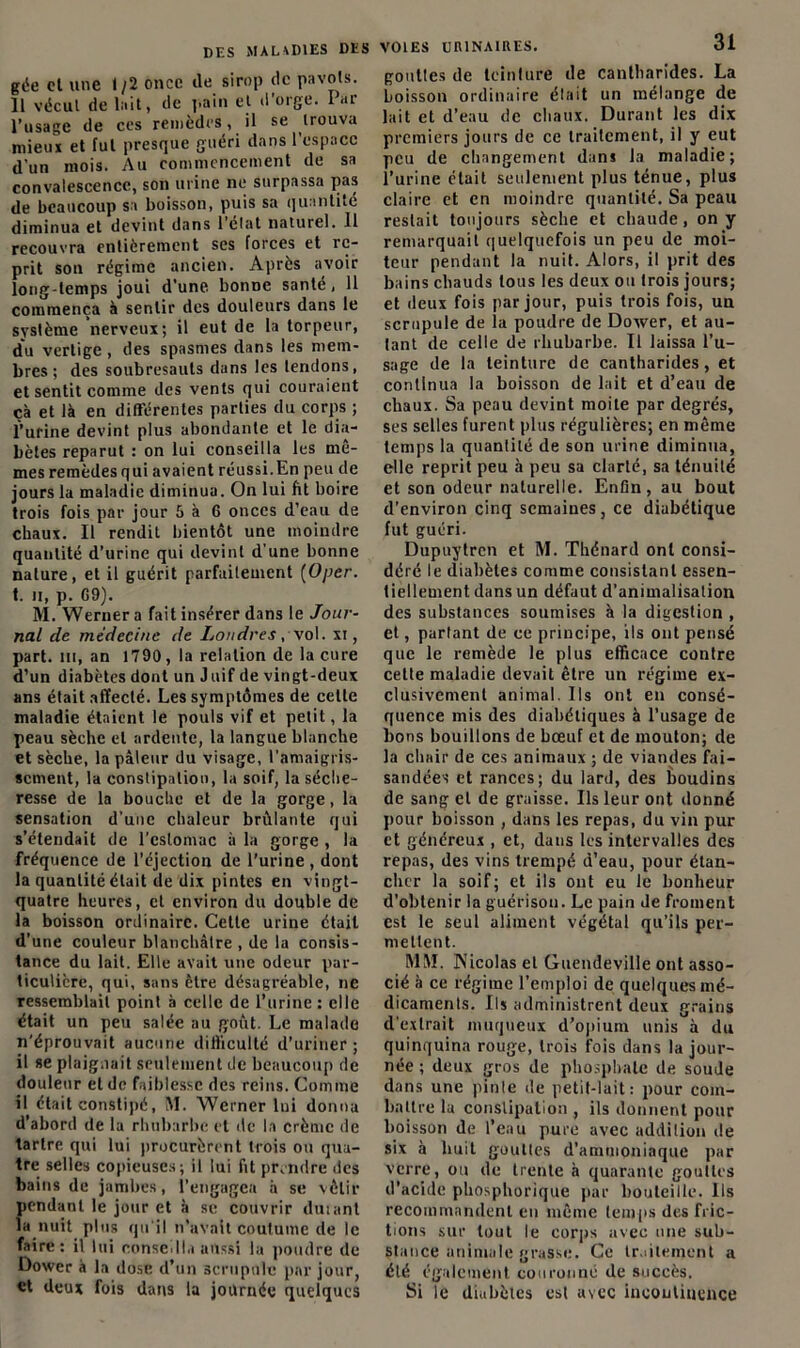 gée cl une 1/2 once de sirop de pavois. Il vécut de lait, de pain et d’orge. Par l’usage de ces remèdes, il se trouva mieux et fui presque guéri dans l’espace d'un mois. Au commencement de sa convalescence, son urine ne surpassa pas de beaucoup sa boisson, puis sa quantité diminua et devint dans 1 elat naturel. 11 recouvra entièrement ses forces et re- prit son régime ancien. Après avoir long-temps joui d'une bonne santé, 11 commença à sentir des douleurs dans le système nerveux; il eut de la torpeur, du vertige , des spasmes dans les mem- bres ; des soubresauts dans les tendons, et sentit comme des vents qui couraient çà et là en différentes parties du corps ; l’urine devint plus abondante et le dia- bètes reparut : on lui conseilla les mê- mes remèdes qui avaient réussi.En peu de jours la maladie diminua. On lui fit boire trois fois par jour 5 à 6 onces d’eau de chaux. Il rendit bientôt une moindre quantité d’urine qui devint d’une bonne nature, et il guérit parfaitement [Oper. t. ii, p. G9). M. Weruer a fait insérer dans le Jour- nal de médecine de Londres , \ol. xi, part, m, an 1790, la relation de la cure d’un diabètes dont un J uif de vingt-deux ans était affecté. Les symptômes de celte maladie étaient le pouls vif et petit, la peau sèche et ardente, la langue blanche et sèche, la pâleur du visage, l’amaigris- sement, la constipation, la soif, la séche- resse de la bouche et de la gorge, la sensation d’une chaleur brûlante qui s’étendait de l’estomac à la gorge , la fréquence de l’éjection de l’urine , dont la quantité était de dix pintes en vingt- quatre heures, et environ du double de la boisson ordinaire. Cette urine était d’une couleur blanchâtre , de la consis- tance du lait. Elle avait une odeur par- ticulière, qui, sans être désagréable, ne ressemblait point à celle de l’urine: elle était un peu salée au goût. Le malade n’éprouvait aucune difficulté d’uriner ; il se plaignait seulement de beaucoup de douleur et de faiblesse des reins. Comme il était constipé, M. Werner lui donna d’abord de la rhubarbe et de la crème de tartre qui lui procurèrent trois ou qua- tre selles copieuses; il lui fit prendre des bains de jambes, l’engagea à se vêtir pendant le jour et à se couvrir duiant la nuit plus qu'il n’avait coutume de le faire: il lui conseilla aussi la poudre de Dower à la dose d’un scrupule par jour, et deux fois dans la journée quelques DES VOIES URINAIRES. 31 gouttes de teinlure de cantharides. La boisson ordinaire était un mélange de lait et d’eau de chaux. Durant les dix premiers jours de ce traitement, il y eut peu de changement dans la maladie; l’urine était seulement plus ténue, plus claire et en moindre quantité. Sa peau restait toujours sèche et chaude, on y remarquait quelquefois un peu de moi- teur pendant la nuit. Alors, il prit des bains cliauds tous les deux ou trois jours; et deux fois par jour, puis trois fois, un scrupule de la poudre de Dower, et au- tant de celle de rhubarbe. Il laissa l’u- sage de la teinture de cantharides, et continua la boisson de lait et d’eau de chaux. Sa peau devint moite par degrés, ses selles furent plus régulières; en même temps la quantité de son urine diminua, elle reprit peu à peu sa clarté, sa ténuité et son odeur naturelle. Enfin, au bout d’environ cinq semaines, ce diabétique fut guéri. Dupuylrcn et M. Thénard ont consi- déré le diabètes comme consistant essen- tiellement dans un défaut d’animalisation des substances soumises à la digestion , et, partant de ce principe, ils ont pensé que le remède le plus efficace contre cette maladie devait être un régime ex- clusivement animal. Ils ont en consé- quence mis des diabétiques à l’usage de bons bouillons de bœuf et de mouton; de la chair de ces animaux ; de viandes fai- sandées et rances; du lard, des boudins de sang et de graisse. Ils leur ont donné pour boisson , dans les repas, du vin pur et généreux , et, dans les intervalles des repas, des vins trempé d’eau, pour étan- cher la soif; et ils ont eu le bonheur d’obtenir la guérison. Le pain Je froment est le seul aliment végétal qu’ils per- mettent. MM. Nicolas et Guendeville ont asso- cié à ce régime l’emploi de quelques mé- dicaments. Ils administrent deux grains d'extrait muqueux d’opium unis à du quinquina rouge, trois fois dans la jour- née ; deux gros de phosphate de soude dans une pinte de petit-lait: pour com- battre la constipation , ils donnent pour boisson de l’eau pure avec addition de six à huit gouttes d’ammoniaque par verre, ou de trente à quarante gouttes d’acide phosphorique par bouteille. Ils recommandent en même temps des fric- tions sur tout le corps avec une sub- stance animale grasse. Ce traitement a été également couronné de succès. Si Te diabètes est avec incontinence