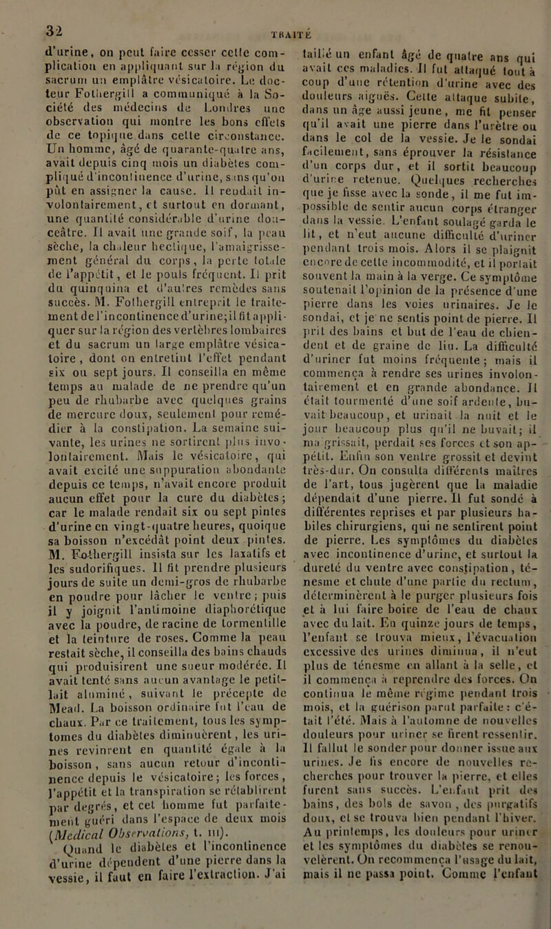 THA1TK d’urine, on peut faire cesser celle com- plication en appliquant sur Ja région du sacrum un emplâtre vésicatoire. Le doc- teur Folhergill a communiqué à la So- ciété des médecins de Londres une observation qui montre les bons effets de ce topique dans celte circonstance. Un homme, âgé de quarante-quatre ans, avait depuis cinq mois un diabètes com- pliqué d'incontinence d’urine, sans qu’on put en assigner la cause. Il rendait in- volontairement, et surtout en donnant, une quantité considérable d’urine dou- ceâtre. Il avait une grande soif, la peau sèche, la chaleur hectique, l’amaigrisse- ment général du corps, la perte totale de l’appétit, et le pouls fréquent. Il prit du quinquina et d’au'.res remèdes sans succès. M. Folhergill entreprit le traite- ment de l’incontinence d'urine;il fit appli- quer sur la région des vertèbres lombaires et du sacrum un large emplâtre vésica- toire , dont on entretint l’effet pendant six ou sept jours. Il conseilla en même temps au malade de ne prendre qu’un peu de rhubarbe avec quelques grains de mercure doux, seulement pour remé- dier à la constipation. La semaine sui- vante, les urines ne sortirent plus invo- lontairement. Mais le vésicatoire, qui avait excité une suppuration abondante depuis ce temps, n’avait encore produit aucun effet pour la cure du diabètes; car le malade rendait six ou sept pintes d’urine en vingt-quatre heures, quoique sa boisson n’excédât point deux pintes. M. F-othergill insista sur les laxatifs et les sudorifiques. 11 fit prendre plusieurs jours de suite un demi-gros de rhubarbe en poudre pour lâcher Je ventre; puis il y joignit l’antimoine diaphonique avec la poudre, déraciné de lormenlille et la teinture de roses. Comme la peau restait sèche, il conseilla des bains chauds qui produisirent une sueur modérée. Il avait tenté sans aucun avantage le petit- lait alnminé, suivant le précepte de Mead. La boisson ordinaire fut l’eau de chaux. Par ce traitement, tous les symp- tômes du diabètes diminuèrent, les uri- nes revinrent en quantité égale à la boisson , sans aucun retour d inconti- nence depuis le vésicatoire; les forces, l’appétit et la transpiration se rétablirent par degrés, et cet homme fut parfaite- ment guéri dans l’espace de deux mois (Medical Observations, t. ni). Quand le diabètes et l’incontinence d’urine dépendent d’une pierre dans la vessie, il faut en faire l’extraction. J'ai taillé un enfant âgé de quatre ans qui avait ces maladies. Il fut attaqué tout à coup d’une rétention d'urine avec des douleurs aiguës. Celte attaque subite, dans un âge aussi jeune, nie fit penser qu'il avait une pierre dans l’urètre ou dans le col de la vessie. Je le sondai facilement, sans éprouver la résistance d’un corps dur, et il sortit beaucoup d’urine retenue. Quelques recherches que je lisse avec la sonde, il me fut im- possible de sentir aucun corps étranger dans la vessie. L’enfant soulagé garda le lit, et n’eut aucune difficulté d’uriner pendant trois mois. Alors il se plaignit encore de cette incommodité, cl il portait souvent la main à la verge. Ce symptôme soutenait l’opinion de la présence d'une pierre dans les voies urinaires. Je le sondai, et je ne sentis point de pierre. U prit des bains et but de l'eau de chien- dent et de graine de liu. La difficulté d’uriner fut moins fréquente; mais il commença à rendre ses urines involon- tairement et en grande abondance. Il était tourmenté d’une soif ardente, bu- vait beaucoup, et urinait la nuit et le jour beaucoup plus qu’il ne buvait; il nia grissait, perdait ses forces et son ap- pétit. Enfin son ventre grossit et devint très-dur. On consulta différents maîtres de l’art, tous jugèrent que 1a maladie dépendait d’une pierre. U fut sondé à différentes reprises et par plusieurs ha- biles chirurgiens, qui ne sentirent point de pierre. Les symptômes du diabètes avec incontinence d’urine, et surtout la dureté du ventre avec constipation, té- nesme et chute d’une partie du rectum, déterminèrent à le purger plusieurs fois et à lui faire boire de l’eau de chaux avec du lait. En quinze jours de temps, l’enfant se trouva mieux, l’évacuation excessive des urines diminua, il n’eut plus de ténesme en allant à la selle, et il commença à reprendre des forces. On continua le même régime pendant trois mois, et la guérison parut parfaite: c'é- tait l’été. Mais à l'automne de nouvelles douleurs pour uriner se firent ressentir. Il fallut le sonder pour donner issue aux urines. Je lis encore de nouvelles re- cherches pour trouver la (lierre, et elles furent sans succès. L’enfant prit des bains, des bols de savon , des purgatifs doux, cl se trouva bien pendant l’hiver. Au printemps, les douleurs pour uriiur et les symptômes du diabètes se renou- velèrent. Un recommença l’usage du lait, mais il ne passa point. Comme l’enfant