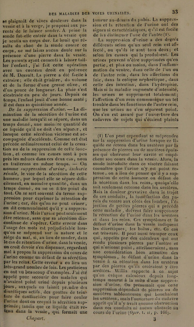 »e plaignait de vives douleurs dans la vessie et à la verge, je proposai aux pa- rents de le laisser sonder. A peine la sonde fut-elle entrée dans la vessie que je sentis un corps dur. Le bruit qui ré- sulta du choc de la sonde contre ce corps, ne me laissa aucun doute sur la présence d’une pierre dans la vessie. Les parents ayant consenti à laisser tail- ler l’enfant, j’ai fait cette opération avec un couteau droit en présence de M. Desault. La pierre a été facile à extraire; elle était grisâtre, du volume et de la forme d’une grosse olive, et d’un pouce de longueur. La plaie s’est cicatrisée en peu de jours. Depuis ce temps, l'enfant jouit d’une bonne santé ; il est dans sa quinzième année. De la suppression (l'urine. — La di- minution de la sécrétion de l'urine est une maladie lorsqu’il se sépare, dans un temps donné, une moindre quantité de ce liquide qu’il ne doit s’en séparer , et lorsque cette sécrétion vicieuse est ac- compagnée d’accidents. Comme cet état précède ordinairement celui de la cessa- tion ou de la suppression de cette fonc- tion , et comme les causes sont à peu près les mêmes dans ces deux cas, nous en traiterons en même temps. — On nomme suppression cl'urine, ischurie rénale, le vice de la sécrétion de cette humeur, par lequel elle se sépare difli- cilement, en moindre quantité, dans un temps donné, ou ne se ti tre point du tout. On se sert souvent du terme sup- pression pour exprimer la rétention de l’urine; car, des qu’on ne peut uriner , on dit communément qu’il y a suppres- sion d'urine. Mais l’urine peut seulement être retenue, sans que sa sécrétion dis- continue de s’opérer. Cette erreur dans l’usage des mots est préjudiciable lors- qu’on se méprend sur la nature et le siège du mal, si, au lieu de sonder, dans le cas de rétention d’urine, dans la vessie, on croit devoir s’en dispenser, regardant mal à propos la suppression du cours de l’urine comme un défaut de sa sécrétion par les reins. Cette erreur a eu lieu un très-grand nombre de fois. Les praticiens en ont vu beaucoup d’exemples. J’ai été appelé pour secourir des malades qui n’avaient point uriné depuis plusieurs jours, auxquels on faisait prendre des diurétiques actifs, des gouttes de tein- ture de cantharides pour faire couler l’urine dont on croyait la sécrétion sup- primée; tandis que ce liquide était re- tenu dans la vessie, qui formait une DES VOIES URINAIRES. 33 tumeur au-dessus du pubis. La suppres- sion et la rétention de l’urine ont des signes si caractéristiques, q i’il est facile de li s distinguer l’une de l’autre (1). La suppression d’urine a des degrés différents selon qu'un seul rein tst af- fecté , ou qu’ils le sont tous deux; et selon les causes qui la produisent. Les urines peuvent n’ètre supprimées qu’en partie, et plus ou moins, dans l'inflam- mation du ventre, dans celle de l’un ou de l'autre rein , dans les affections du foie, dans la colique néphrétique, dans celle des intestins, dans l’bydropisic. Mais si la maladie augmente d’intensité, les urines se suppriment totalement; l’affection d’un rein communique un tel trouble dans les fonctions de l'autre rein, que les urines ne s’en séparent point. On s’en est assuré par l’ouverture des cadavres de sujets qui s’étaient plaints (1) L’on peut cependant se méprendre sur la suppression d’urine lorsque ce li- quide est retenu dans les uretères par la présence de pierres ou de matières épais- ses qui obstruent leur cavité et empê- chent son cours dans la vessie. Alors, la sonde introduite dans ce viscère faisant connaître que l’urine n'y est point re- tenue , on a lieu de penser qu’il y a sup- pression de celle humeur ou défaut de la sécrétion dans les reins, quoiqu’elle soit seulement retenue dans les uretères. Mais la douleur gravalive dans le trajet de ces conduits, la tuméfaction des pa- rois du ventre aux côtés des lombes, l’é- jection de petites pierres qui a précédé cette maladie , doivent faire soupçonner la rétention de l'uriné dans les uretères et dans les reins. Ces symptômes et le défaut d’urine dans la vessie indiquent les diurétiques, les bains, etc. Ce cas est très-rare. 11 peut aussi tromper ceux qui, appelés par des calculeux qui ont rendu plusieurs pierres par l’urètre et qui n’urinent point, attribueraient, sans une considération bien attentive des symptômes , le défaut d’urine dans la vessie â sa rétention dans les uretères par des pierres qu'ils croiraient y être arrêtées. Willis rapporte à ce sujet qu’un évêque calculeux depuis long- temps mourut à la suite d’une suppres- sion d’urine. On présumait que cette suppression dépendait de pierres ou de matières sablonneuses qui bouchaient les uretères , mais l'ouverture du cadavre apprit qu’il n’y avait aucune obstruction dans cos conduits ni aucun obstacle au cours do l’urine (Opcr. t. n, p. IGG;.