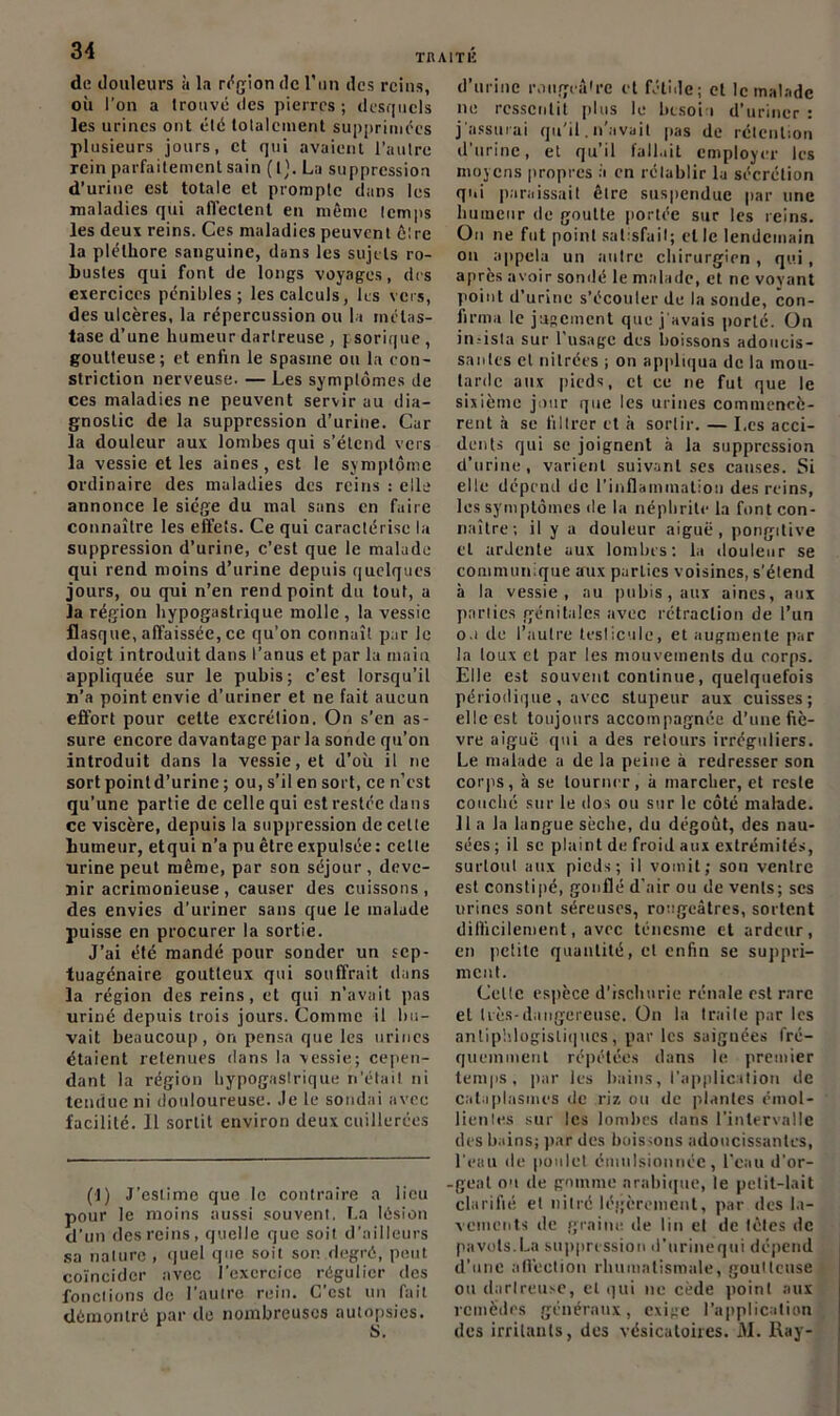 de douleurs à la région de l’un des reins, où l’on a Irouvé des pierres ; desquels les urines ont été totalement supprimées plusieurs jours, et qui avaient l’autre rein parfaitement sain (I). La suppression d’urine est totale et prompte dans les maladies qui affectent en même temps les deux reins. Ces maladies peuvent être la pléthore sanguine, dans les sujets ro- bustes qui font de longs voyages, des exercices pénibles; les calculs, les vers, des ulcères, la répercussion ou la métas- tase d’une humeur dartreuse , psorique, goutteuse; et enfin le spasme ou la ron- striction nerveuse. — Les symptômes de ces maladies ne peuvent servir au dia- gnostic de la suppression d’urine. Car la douleur aux lombes qui s’étend vers la vessie et les aines, est le symptôme ordinaire des maladies des reins : elle annonce le siège du mal sans en faire connaître les effets. Ce qui caractérise la suppression d’urine, c’est que le malade qui rend moins d’urine depuis quelques jours, ou qui n’en rend point du tout, a la région hypogastrique molle , la vessie flasque, affaissée, ce qu’on connaît par le doigt introduit dans l’anus et par la main appliquée sur le pubis; c’est lorsqu’il n’a point envie d’uriner et ne fait aucun effort pour celte excrétion. On s’en as- sure encore davantage par la sonde qu’on introduit dans la vessie, et d’où il ne sort pointd’urine ; ou, s’il en sort, ce n’est qu’une partie de celle qui est restée dans ce viscère, depuis la suppression de celte humeur, etqui n’a pu être expulsée : cette urine peut même, par son séjour , deve- nir acrimonieuse , causer des cuissons, des envies d’uriner sans que le malade puisse en procurer la sortie. J’ai été mandé pour sonder un sep- tuagénaire goutteux qui souffrait dans la région des reins, et qui n’avait pas uriné depuis trois jours. Comme il bu- vait beaucoup, on pensa que les urines étaient retenues dans la vessie; cepen- dant la région hypogastrique n’était ni tendue ni douloureuse. Je le sondai avec facilité. Il sortit environ deux cuillerées (1) J’estime que le contraire a lieu pour le moins aussi souvent. La lésion d’un des reins, quelle que soit d’ailleurs sa nature , quel que soit son degré, peut coïncider avec l'exercice régulier des fonctions de l’autre rein. C’est un fait démontré par de nombreuses autopsies. d’urine rougeâ'rc et fétide; et le malade ne ressentit plus le besoin d’uriner : j'assurai qu’il. n’avait pas de rétention d’urine, et qu’il fallait employer les moyens propres à en rétablir la sécrétion qui paraissait être suspendue par une humeur de goutte portée sur les reins. On ne fut point satisfait; et le lendemain on appela un autre chirurgien, qui, après avoir sondé le malade, et ne voyant point d’urine s’écouler de la sonde, con- firma le jugement que j'avais porté. On insista sur l’usage des boissons adoucis- santes et nitrées ; on appliqua de la mou- tarde aux [lieds, et ce ne fut que le sixième jour que les urines commencè- rent à se filtrer et à sortir. — Les acci- dents qui se joignent à la suppression d’urine, varient suivant ses causes. Si elle dépend de l’inflammation des reins, les symptômes île la néphrite la font con- naître; il y a douleur aiguë, pongilive et ardente aux lombes; la douleur se communique aux parLics voisines, s'élend à la vessie, au pubis, aux aines, aux parties génitales avec rétraction de l’un o.i de l’autre testicule, et augmente par la loux et par les mouvements du corps. Elle est souvent continue, quelquefois périodique, avec stupeur aux cuisses; elle est toujours accompagnée d’une fiè- vre aiguë qui a des retours irréguliers. Le malade a de la peine à redresser son corps, à se tourner, à marcher, et reste couché sur le dos ou sur le côté malade. Il a la langue sèche, du dégoût, des nau- sées ; il se plaint de froid aux extrémités, surtout aux pieds; il vomit; son ventre est constipé, gonflé d'air ou de vents; ses urines sont séreuses, rougeâtres, sortent difficilement, avec ténesme et ardeur, en pclitc quantité, cl enfin se suppri- ment. Celle espèce d'ischurie rénale est rare et Lès-dangereuse. On la traite par les antiphlogistiques, par les saiguées fré- quemment répétées dans le premier temps, par les bains, l’application de cataplasmes de riz ou de [liantes émol- lientes sur les lombes dans l’intervalle des bains; par des boissons adoucissantes, l'eau de pou Ici émulsionnée, l'eau d’or- -geat ou de gomme arabique, le petit-lait clarifié el nilré légèrement, par des la- vements de graine de lin el de lèles de pavois.La suppression d’urinëqui dépend d’une affection rhumatismale, goutteuse ou dartreuse, el qui ne cède point aux remèdes généraux, exige l’application des irritants, des vésicatoires. M. Ray-