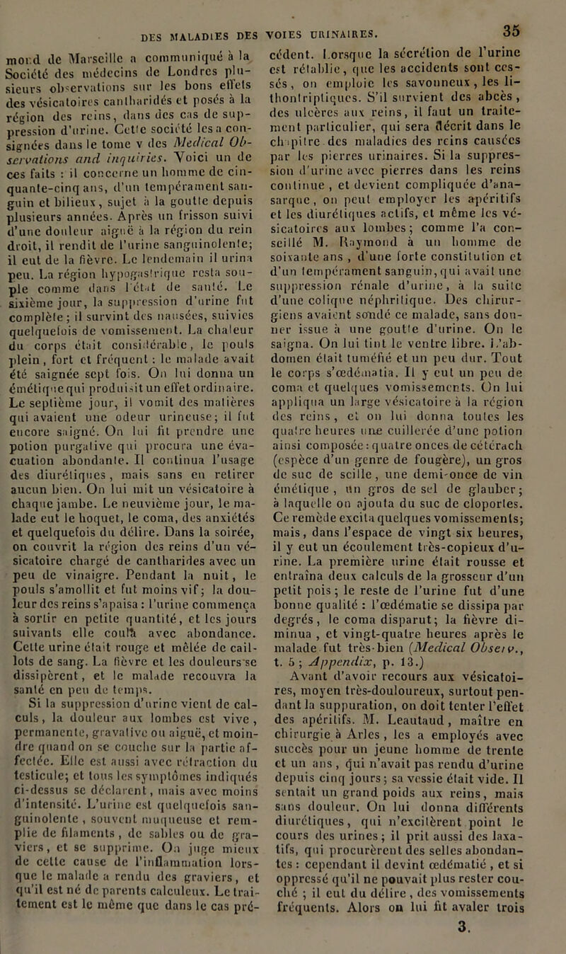 mord de Marseille a communiqué à la Société des médecins de Londres plu- sieurs observations sur les bous etlels des vésicatoires cantharidés et posés à la région des reins, dans des cas de sup- pression d’urine. Cetic société lésa con- signées dans le tome v des Medical Ob- servations and inquiries. Voici un de ces faits : il concerne un homme de cin- quante-cinq ans, d’un tempérament san- guin et bilieux, sujet ii la goutte depuis plusieurs années. Après un frisson suivi d’une douleur aiguë à la région du rein droit, il rendit de l’urine sanguinolente; il eut de la fièvre. Le lendemain il urina peu. La région hypogastrique resta sou- ple comme dans l'état de santé. Le sixième jour, la suppression d’urine fut complète; il survint des nausées, suivies quelquefois de vomissement. La chaleur du corps était considérable, le pouls plein , fort et fréquent : le malade avait été saignée sept fois. On lui donna un émétique qui produisit un effet ordinaire. Le septième jour, il vomit des matières qui avaient une odeur urineuse; il fut encore saigué. On lui lit prendre une potion purgative qui procura une éva- cuation abondante. Il continua l’usage des diurétiques, mais sans en retirer aucun bien. On lui mit un vésicatoire à chaque jambe. Le neuvième jour, le ma- lade eut le hoquet, le coma, des anxiétés et quelquefois du délire. Dans la soirée, on couvrit la région des reins d’un vé- sicatoire chargé de cantharides avec un peu de vinaigre. Pendant la nuit, le pouls s’amollit et fut moins vif; la dou- leur des reins s’apaisa : l’urine commença à sortir en petite quantité, et les jours suivants elle coulâ avec abondance. Cette urine était rouge et mêlée de cail- lots de sang. La fièvre et les douleurs se dissipèrent, et le malade recouvra la santé en peu de temps. Si la suppression d’urine vient de cal- culs , la douleur aux lombes est vive, permanente, gravalive ou aiguë, et moin- dre quand on se couche sur la partie af- fectée. Elle est aussi avec rétraction du testicule; et tous les symptômes indiqués ci-dessus se déclarent, mais avec moins d’intensité. L’urine est quelquefois san- guinolente , souvent muqueuse et rem- plie de filaments , de sables ou de gra- viers, et se supprime. On juge mieux de celte cause de l’inflammation lors- que le malade a rendu des graviers, et qu’il est né de parents calculeux. Le trai- tement est le même que dans le cas pré- VOIES ÜRINAIRES. 35 cèdent. Lorsque la sécrétion de l’urine est rétablie, que les accidents sont ces- sés, on emploie les savonneux, les li- thonlripliqucs. S’il survient des abcès, des ulcères aux reins, il faut un traite- ment particulier, qui sera décrit dans le chapitre des maladies des reins causées par les pierres urinaires. Si la suppres- sion d'urine avec pierres dans les reins continue , et devient compliquée d’ana- sarque, on peut employer les apéritifs et les diurétiques actifs, et même les vé- sicatoires aux lombes; comme l’a con- seillé M. Raymond à un homme de soixante ans , d’une forte constitution et d’un tempérament sanguin, qui avait une suppression rénale d’urine, à la suite d’une colique néphrilique. Des chirur- giens avaient sondé ce malade, sans don- ner issue à une goutte d’urine. On le saigna. On lui tint le ventre libre, i.'ab- domen était tuméfié et un peu dur. Tout le corps s’œdématia. Il y eut un peu de coma et quelques vomissements. On lui appliqua un large vésicatoire à la région des reins, cl on lui donna toutes les quatre heures une cuillerée d’une potion ainsi composée : quatre onces de cétéracli (espèce d’un genre de fougère), un gros de suc de scilie, une demi-once de vin émétique, un gros de sel de glauber; à laquelle on ajouta du suc de cloportes. Ce remède excita quelques vomissements; mais, dans l’espace de vingt six heures, il y eut un écoulement très-copieux d’u- rine. La première urine était rousse et entraîna deux calculs de la grosseur d’un petit pois ; le reste de l’urine fut d’une bonne qualité : l’œdématie se dissipa par degrés, le coma disparut; la fièvre di- minua , et vingt-quatre heures après le malade fut très-bien (Medical Obsetv., t. 5; Appendix, p. 13.) Avant d’avoir recours aux vésicatoi- res, moyen très-douloureux, surtout pen- dant la suppuration, on doit tenter l’effet des apéritifs. M. Leautaud, maître en chirurgie à Arles , les a employés avec succès pour un jeune homme de trente et un ans , (jui n’avait pas rendu d’urine depuis cinq jours ; sa vessie était vide. Il sentait un grand poids aux reins, mais sans douleur. On lui donna différents diurétiques, qui n’excitèrent point le cours des urines; il prit aussi des laxa- tifs, qui procurèrent des selles abondan- tes : cependant il devint œdématié , et si oppressé qu’il ne pouvait plus rester cou- ché ; il eut du délire , des vomissements fréquents. Alors on lui fit avaler trois 3.