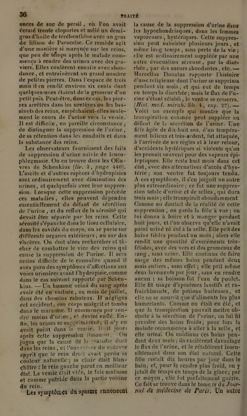 onces de suc de persil, où l’on avait écrasé trente cloportes et mêlé un demi- gros d'huile de térébenthine avec un gros de lilium de Paracelse. Ce remède agit d’une manière si marquée sur les reins, que peu de temps après le malade com- mença à rendre des urines avec des gra- viers. Elles coulèrent ensuile avec abon- dance, et entraînèrent un grand nombre de petites pierres. Dans l’espace de trois mois il en rendit environ six cents dont quelques-unes étaient de la grosseur d’un petit pois. Peut-être, dans ce cas, les pier- res arrêtées dans les uretères ou les bas- sinets des reins, empêchaient-elles seule- ment le cours de l’urine vers la vessie. 11 est difficile, en pareille circonstance , de distinguer la suppression de l’urine , de sa rétention dans ies conduits et dans la substance des reins. Les observateurs fournissent des faits de suppression d'urine suivie de leuco- phlegmasie. On en trouve dans les OEu- vres de Scbenkius (/iV. 3 , page 440). L’ascite et d’autres espèces d’hydropisies sont ordinairement avec diminution des urines, et quelquefois avec leur suppres- sion. Lorsque cette suppression précède ces maladies , elles peuvent dépendre essentiellement du défaut de sécrétion de l’urine , et du reflux de la sérosité qui devait être séparée par les reins. Cette sérosité s’épanche dans le tissu cellulaire, dans les cavités du corps, ou sc porte sur différents organes extérieurs, ou sur des viscères. On doit alors rechercher et tâ- cher de combattre le vice des reins qui cause la suppression de l’urine. Il sera moins difficile de le connaître quand il aura paru des symptômes d’affections aux voies urinaires avant l’hydropisie,comme dans le cas suivant rapporté par Schcn- kius. —Un homme urina du sang après avoir été en voiture, au mois de juillet, dans des chemins raboteux. Il négligea cet accident; son corps maigrit et tomba dans le marasme. Il commença par ren- dre moins d’urine, et devint enflé. En- fin, les urines sc supprimèrent; il n’y en avait point dans la vessie. Huit jours après cette suppression ilmouriii. fin jugea que la cause de la maladie était dans les reins, et l’ou\evture du cadave apprit que le rein droit avait perdu sa couleur naturelle ; sa chair était blan- châtre : le rein gauche parut en meilleur état. La vessie était vide, le foie mollasse et comme putride dans la partie voisine du rein. Les symptômes du spasme annoncent la cause de la suppression d’urine dans les hypochondriaques, dans les femmes vaporeuses , hystériques. Cette suppres- sion peut subsister plusieurs jours, et même long temps , sans perte de la vie ; die est ordinairement suppléée par une autre évacuation séreuse, par la diar- rhée , par dis sueurs abondantes, etc.-— Marcellus Donulus rapporte l’histoire d’une religieuse dont l’urine se supprima pendant six mois, et qui eut de temps en temps la diarrhée; mais le flux de l’u- rine s’étant rétabli, le ventre se resserra. (IJisl. med. mirab. lib. 4, cap. 27).— Voici un exemple qui montre que la transpiration cutanée peut suppléer au défaut de la sécrétion de Purine. Une fille âgée de dix-huit ans, d’un tempéra- ment bilieux et Irès-ardent, fut attaquée, à l’arrivée de ses règles et à leur retour, d’accidents hystériques si violents qu’on les prenait souvent pour des vapeurs épi- leptiques. Elle resla huit mois dans cet état, avec des alternatives d’accès d’hys- térie ; son ventre fut toujours tendu. A ces symptômes, il s’en joignit un autre plus extraordinaire; ce fut une suppres- sion totale d’urine et de selles , qui dura trois mois ; elle transpirait abondamment Comme ou doulait de la réalité de cette suppression , on garda la fille à vue; on lui donna à boire et à manger pendant huit jours, et l’on observa qu’elle n’avait point uriné ni été à la selle. Elle prit des bains tièdes pendant un mois ; alors elle rendit une quantité d’excréments très- fétides, avec des vers et des grumeaux de sang , sans urine. Elle continua de faire usage des mêmes bains pendant deux mois entiers , sans effet ; elle prit même deux lavements par jour, sans en rendre aucun : sa boisson fut l’eau de poulet. Elle fit usage d’apozèmes laxatifs et ra- fraîchissants , de potions huileuses, et elle ne sc nourrit que d’aliments les plus humectants. Comme on était en été, et que la transpiration pouvait mettre ob- stacle à la sécrétion de l’urine, on lui fit prendre des bains froids; pour lors la malade recommença à aller à la selle, et elle urina. On continua ces bains pen- dant deux mois ; ils excitèrent davantage le flux de l’urine, et le rétablirent insen- siblement dans son état naturel. Celte fille restait dix heures par jour dans le bain, et, pour le rendre plus froid, on y jetait de temps en temps de la glace; par ce moyen , elle fut parfaitement guérie. Ce fait se trouve dans le tome iv du Jout'- nal de médecine de Paris. Un autre