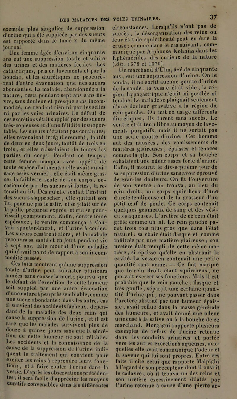 exemple plus singulier de suppression d’urine qui a été suppléée par des sueurs est rapporté dans le tome x du même journal. Une femme âgée d’environ cinquante ans eut une suppression totale et subite des urines et des matières fécales. Les cathartiques, pris en lavements et par la bouche, et les diurétiques ne procurè- rent d’autre évacuation que des sueurs abondantes. La malade, abandonnée à la nature, resta pendant sept ans sans fiè- vre, sans douleur et presque sans incom- modité, ne rendant rien ni par les selles ni par les voies urinaires. Le défaut de ces excrétions était suppléé par des sueurs très-copieuses et d’une fétidité insuppor- table. Les sueurs n’étaient pas continues; elles revenaient irrégulièrement, tantôt de deux en deux jours, tantôt de trois en trois, et elles ruisselaient de toutes les parties du corps. Pendant ce temps, celle femme mangea avec appétit de toute espèce d’aliments : elle avait un vi- sage assez vermeil, elle était même gras- se; la faiblesse seule de son corps , oc- casionnée par des sueurs si fortes , la re- tenait au lit. Dès qu’elle sentait l’instant des sueurs s’approcher , elle quittait son lit, pour ne pas le salir, et se jetait sur de la paille préparée exprès, et qui se pour- rissait promptement. Enfin , contre toute espérance , le ventre commença à s’ou- vrir spontanément, et l’urine à couler. Les sueurs cessèrent alors, et la malade recouvra sa santé et en jouit pendant six à sept ans. Elle mourut d'une maladie qui n’avait point de rapport à son incom- modité passée. Ces faits montrent qu’une suppression totale d’urine peut subsister plusieurs années sans causer la mort; pourvu que le défaut de l’excrétion de cette humeur soit suppléé par une autre évacuation d’une natureà peu près semblable, comme une sueur abondante : dans les autres cas il survient des accidents fâcheux, dépen- dant de la maladie des deux reins qui cause la suppression de l'urine , et il est rare que les malades survivent plus de douze à quinze jours sans que la sécré- tion de celte humeur ne soit rétablie. Les accidents et la connaissance de la cause de la suppression de l’urine indi- quent le traitement qui convient pour exciter les reins à reprendre leurs fonc- tions, et à faire couler l’urine dans la vessie. D’après les observations précéden- tes, il sera facile d’apprécier les moyens curatifs convenables dans les différentes VOIES URINAIRES. 37 circonstances. Lorsqu'ils n’ont pas de succès , la désorganisation des reins ou leur état de squirrhosilé peut en être la cause; comme dans le cas suivant, com- muniqué par Alphonse Kohnias dans les Éphémérides des curieux de la nature {An. IG78 et 1G79). Un marchand d’Ulm, âgé de cinquante ans , eut une suppression d’urine. On le sonda, il ne sortit aucune goutte d’urine de la sonde ; la vessie était vide , la ré- gion hypogastrique n’était ni gonflée ni tendue. Le malade se plaignait seulement d’une douleur gravative à la région du rein gauche. On mit en usage différents diurétiques, ils furent sans succès. Le ventre était tenu libre au moyen de lave- ments purgatifs, mais il ne sortait pas une seule goutte d’urine. Cet homme eut des nausées, des vomissements de matières glaireuses , épaisses et tenaces comme la glu. Son corps et sa bouche exhalaient une odeur assez forte d’urine. Enfin, il mourut le dix-septième jour de sa suppression d’urine sans avoir éprouvé de grandes douleurs. On fit l'ouverture de son ventre : on trouva , au lieu du rein droit, un corps squirrheux d’une dureté tendineuse et de la grosseur d'un petit œuf de poule. Ce corps contenait quelques grumeaux de sang et des vési- cules aqueuses. L’uretère de ce rein était grêle comme un fil. Le rein gauche pa- rut trois fois plus gros que dans l’état naturel : sa chair était fiasque et comme infiltrée par une matière glaireuse ; son uretère était rempli de celte même ma- tière , si épaisse qu’elle en obstruait la cavité. La vessie en contenait une petite quantité sans urine. — Ce fait marque que le rein droit, étant squirrheux, ne pouvait exercer ses fonctions. Mais il est probable que le rein gauche , flasque et très gonflé, séparait une certaine quan- tité d’urine qui, ne pouvant passer dans l’uretère obstrué par une humeur épais- sie , avait reflué dans la masse générale des humeurs , et avait donné une odeur urineuse à la salive ou à la bouche de ce marchand. Morgagni rapporte plusieurs exemples de reflux de l’urine retenue dans les conduits urinaires et portée vers les autres excrétions aqueuses, aux- quelles elle avait communiqué l’odeur et la saveur qui lui sont propres. Entre ces faits il cite celui que rapporte Malpighi à l’égard de son précepteur dont il ouvrit le cadavre , où il trouva un des reins et son uretère excessivement dilatés par l’urine retenue à cause d’une pierre ar-