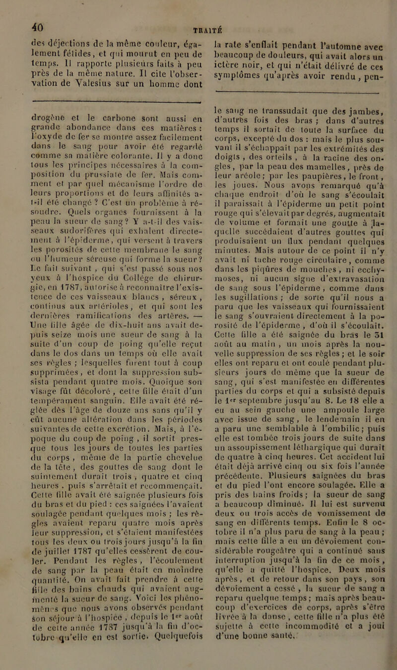 des déjections île la môme couleur, éga- lement félidés, et qui mourut en peu de temps. Il rapporte plusieurs faits à peu près de la même nature. Il cite l’obser- vation de Valesius sur un homme dont drogène et le carbone sont aussi en grande abondance dans ces matières : l'oxyde de l’erse montre assez facilement dans le sang pour avoir été regardé comme sa matière colorante. Il y a donc tous les principes nécessaires à la com- position du prussiate de fer. Mais com- ment et par quel mécanisme l'ordre de leurs proportions et do leurs affinités a- t-il été changé? C’est un problème à ré- soudre. Quels organes fournissent à la peau la sueur de sang? Y a-t-il des vais- seaux sudorifères qui exhalent directe- ment à l’épiderme, qui versent à travers les porosités de cette membrane le sang ou l'humeur séreuse qui forme la sueur? I.c fait suivant , qui s’est passé sous nos yeux à l’hospice du Collège de chirur- gie, en 1787, autorise à reconnaître l’exis- tence de ces vaisseaux blancs , séreux , continus aux artérioles, et qui sont les dernières ramilications des artères. — Une lille âgée de dix-huit ans avait de- puis seize mois une sueur de sang à la suite d'un coup de poing qu’elle reçut dans le dos dans un temps où elle avait scs règles ; lesquelles fuient tout à coup supprimées, et dont la suppression sub- sista pendant quatre mois. Quoique son visage fût décoloré, cette lille était d’un tempérament sanguin. Elle avait été ré- glée dès l’âge de douze ans sans qu’il y eût aucune altération dans les périodes suivantes de cette excrétion. Mais, à l'é- poque du coup de poing , il sortit pres- que tous les jours de toutes les parties du corps , mente de la partie chevelue de la tête , des gouttes de sang dont le suintement durait trois , quatre et cinq heures . puis s'arrêtait et recommençait. Celle lille avait été saignée plusieurs fois du bras et du pied : ces saignées l’avaient soulagée pendant quelques mois ; les rè- gles avaient reparu quatre mois après leur suppression, cl s’étaient manifestées tous les deux ou trois jours jusqu’à la fin de juillet 1787 qu’elles cessèrent de cou- ler. Pendant les règles, l'écoulement de sang par h» peau était en moindre quantité. On avait fait prendre à celte fille des bains chauds qui avaient aug- menté la sueur de sang. Voici les phéno- mènes que nous avons observés pendant Son séjour à l’hospice , depuis le 1er août de celte année 1737 jusqu’à la fin d'oc- tobre qu’elle en esl sortie. Quelquefois lu rate s’enfiait pendant l’automne avec beaucoup de douleurs, qui avait alors un ictère noir, et qui n’était délivré de ces symptômes qu’après avoir rendu , pen- le sang ne transsudait que des jambes, d’autres fois des bras ; dans d’autres temps il sortait de toute la surface du corps, excepté du dos : mais le plus sou- vant il s’échappait par les extrémités des doigts , des orteils , à la racine des on- gles, par la peau des mamelles, près de leur aréole; par les paupières, le front, les joues. Nous avons remarqué qu’à chaque endroit d’où le sang s’écoulait il paraissait à l’épiderme un petit point rouge qui s’élevait par degrés, augmentait de volume et formait une goutte à [la- quelle succédaient d’autres gouttes qui produisaient un llux pendant quelques minutes. Mais autour de ce point il n’y avait ni tache rouge circulaire, comme dans les piqûres de mouches, ni ecchy- moses, ni aucun signe d’extravasation de sang sous l’épiderme, comme dans les sugillations ; de sorte qu’il nous a paru que les vaisseaux qui fournissaient le sang s’ouvraient directement à la po- rosité de l’épiderme, d’où il s’écoulait. Cette fille a été saignée du bras le 51 août au matin , un mois après la nou- velle suppression de scs règles ; et le soir elles ont reparu et ont coulé pendant plu- sieurs jours de même que la sueur de sang, qui s'est manifestée en différentes parties du corps et qui a subsisté depuis le l septembre jusqu'au 8. Le 18 elle a eu nu sein gauche une ampoule large avec issue de sang, le lendemain il en a paru une semblable à l’ombilic; puis elle est tombée trois jours de suite dans un assoupissement léthargique qui durait de quatre à cinq heures. Cet accident lui était déjà arrivé cinq ou six fois l’année précédente. Plusieurs saignées du bras et du pied l’ont encore soulagée. Elle a pris des bains froids; la sueur de sang a beaucoup diminué. Il lui est survenu deux ou trois accès de vomissement de sang en différents temps. Enfin le 8 oc- tobre il n’a plus paru de sang à la peau ; mais celte fille a eu un dévoiement con- sidérable rougeâtre qui a continué sans interruption jusqu’à la fin de ce mois , qu’elle a quitté l’hospice. Deux mois après, et de retour dans son pays, son dévoiement a cessé , lu sueur de sang a reparu quelque temps; mais après beau- coup d’exercices de corps, après s’êtro livrée à la danse , cette fille n’a plus été sujette à cette incommodité et a joui d'une bonne santé.