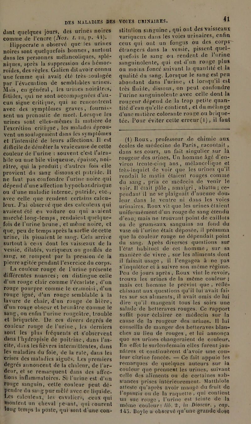 dant quelques jours, des urines noires comme de l’encre (A'os. t. ni, p. 4t). Hippocrate a observé que les urines noires sont quelquefois bonnes, surtout dans les personnes mélancoliques, splé- niques, après la suppression des hémor- roïdes, des règles, (ialien dit avoir connu une femme qui avait été très-soulagée par l'évacuation de semblables urines. Mais, en général, les urines noirâtres, fétides, qui ne sont accompagnées d’au- cun signe critique, qui se rencontrent avec des symptômes graves, fournis- sent un pronostic de mort. Lorsque les urines sont elles-mêmes la matière de l’excrétion critique, les malades éprou- vent un soulagement dans les symptômes et l'intensité de leurs affections. Il est difficile de démêler la vraie cause de celte couleur de l’urine : souvent c’est l’alra- bile ou une bile visqueuse, épaisse, noi- râtre, qui la produit; d’autres fois elle provient du sang dissous cl putride. Il ne faut pas confondre l’urine noire qui dépend d’une affection hypochor.driaque ou d’une maladie interne, putride, etc-, avec celle que rendent certains calcu- leux. J’ai observé que des calculeux qui avaient été eu voiture ou qui avaient marché long-temps, rendaient quelque- fois de l’urine brune , et même noire, et que, peu de temps après la sortie de cette urine, ils pissaient le sang. Cela arrive surtout à ceux dont les vaisseaux de la vessie, dilates, variqueux on gonflés de sang, se rompent par la pression de la pierre agitée pendant l’exercice du corps. La couleur rouge de l’urine présente différentes nuances; on distingue celle d'un rouge clair comme l'écarlate, d’un rouge pourpre comme le cramoisi, d’un rouge igné, d’un rouge semblable à la lavure de chair, d'un rouge de bière, d’un rouge obscur et brunâtre comme le sang, ou enfin l’urine rougeâtre, trouble et briquetée. De ces divers degrés de couleur rouge de l'urine, les derniers sont les plus fréquents et s'observent dans l'hydropisie de poitrine, dans l’as- cite, dans les fièvres intermittentes, dans les maladies du foie, de la rate, dans les crises des maladies aiguës. Les premiers degrés annoncent de la chaleur, de l’ar- deur, et sc remarquent dans des affec- tions inflammatoires. Si l’urine est d’un rouge sanguin, celte couleur peut dé- pendre du sang pur mêlé avec ce liquide. Les calculeux, les cavaliers, ceux qui montent un cheval pesant, qui courent long temps la poste, qui sont d'une con- VOIES OKINA1RES. q 1 slitu!ion sanguine , qui ont des vaisseaux variqueux dans les voies urinaires, enfin ceux qui ont un fongus ou des corps - étrangers dans la vessie, pissent quel- quefois le sang ou rendent (le l’urine sanguinolente, qui est d’un rouge plus ou moins foncé suivant la quantité et la qualité du sang. Lorsque le sang est peu abondant dans l’urine, <t lorsqu’il est très fluide, dissous, on peut confondre l’urine sanguinolente avec celle dont la rougeur dépend de la trop petite quan- tité d’eau qu’elle contient, et d« mélange d’une matière colorante rouge ou brique- tée. Pour éviter celte erreur (l), il faut (l)Roux, professeur de chimie aux écoles de médecine de Paris, racontait , dans scs cours, un fait singulier sur la rougeur des urines. Un homme âgé d’en- viron trente-cinq ans, mélancolique et très-inquiet de voir que les urines qu’il rendait le matin étaient rouges comme du sang , pria ce médecin de venir le voir. Il était pâle , amaigri , abattu ; ce- pendant il ne se plaignait d’aucune dou- leur dans le ventre ni dans les voies urinaires. Roux vit que les urines étaient uniformément d’un rouge de sang étendu d’eau; mais ne trouvant point de caillots ou de grumeaux sanguins au fond du vase où l’urine était déposée, il présuma que la couleur rouge ne dépendait point du sang. Après diverses questions sur l’état habituel de cet homme, sur sa manière de vivre , sur les aliments dont il faisait usage , il l’engagea à ne pas s’inquiéter et â suivre son même régime. Peu de jours après , Roux vint le revoir, trouva les urines de la même couleur ; mais ccl homme le prévint que , réflé- chissant aux questions qu’il lui avait fai- tes sur scs aliments, il avait omis de lui dire qu’il mangeait tous les soirs une salade de betteraves rouges. Ce rapport suffit pour éclairer ce médecin sur la cause de la rougeur des urluos. Il lui conseilla de manger des betteraves blan- ches au lieu de rouges , et lui annonça que ses urines changeraient de couleur. En effet le surlendemain elles furent jau- nâtres et continuèrent d’avoir une cou- leur cilrinc foncée. — Ce fait appuie les remarques de quelques auteurs sur la couleur que prennent les urines, suivant celle des aliments ou de certaines sub- stances [irises intérieurement. IWaitliiole atteste qu’aprôs avoir mangé du fruit do Vopuntia ou de la raquette , qui contient un suc rouge , l’urine est teinte de la même couleur: lib. 2, in Dioicor. , cap. 14J. Doyle a observé qu’une grande dose