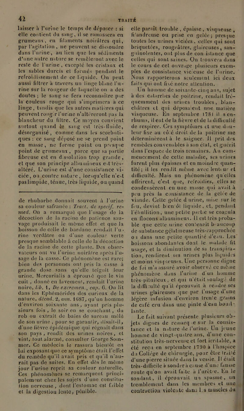 laisser h l’urine le temps île déposer : si elle contient du sang, il se ramassera en grumeaux, en filaments noirâtres qui, par l’agitation, ne peuvent se dissoudre dans l’urine, au lieu que les sédiments d’une autre nature se remêleront avec le reste de l'urine , excepté les cristaux et les sables durcis et formés pendant le refroidissement de ce liquide. On peut aussi filtrer à travers un linge blanc l’u- rine sur la rougeur de laquelle on a des doutes; le sang se fera reconnaître par la couleus rouge qui s’imprimera à ce linge , tandis que les autres matières qui peuvent rougir l’urine n’altéreront pas la blancheur du filtre. Ce moyen convient surtout quand le sang est très-fluide, désorganisé, comme dans les scorbuti- ques : ce sang déposé ne se prend point en masse, ne forme point ou presque point de grumeaux , parce que sa partie fibreuse est en dissolution trop grande, et que son principe albumineux e-t Irès- alléré. L’urine est d’une consistance vi- ciée, ou contre nature, lorsqu’elle n’est paslimpide, ténue, très-liquide, ouquand de rhubarbe donnait souvent à l’urine sa couleur safranéc : Tract, du spccif. re- med. On a remarqué que l’usage de la décoction de la racine de patience sau- vage produisait le même effet et que la boisson de celle de bardane rendait l'u- rine verdâtre ou d’une couleur verte presque semblable à celle de la décoction de la racine de celle plante. Des obser- vateurs ont vu l’urine, noirâtre après l’u- sage de la casse. Ce phénomène est rare; bien des personnes ont pris la casse à grande dose sans qu’elle teignît leur urine. Mercurialis a éprouvé que le vin cuit , donné en lavement, rendait l’urine noire, hb. 1, De excremen., cap. G. On lit dans les ISphémérides des curieux de la nature, décad. 2, ann. 1087, qu’un homme d’environ soixante ans, ayant pris plu- sieurs fois , le soir en se couchant , du rob ou extrait de baies de sureau mêlé de son urine , pour se garantir, disait-il, d'une lièvre épidémique qui régnait dans son pays, rendit des urines noires, et vint, tout alarmé, consulter George Som- mer. Ce médecin le rassura bientôt en lui exposant que ce symptôme était l’effet du remède qu’il avait pris et qu’il n’au- rait pas de suites. I5n effet dès le même jour l’urine reprit sa couleur naturelle. Ces phénomènes se remarquent princi- palement chez les sujets d'une constitu- tion nerveuse , dont l’estomac est laible et la digestion lente, pénible. elle paraît trouble , épaisse, visqueuse , filandreuse ou prise en gelée; presque toutes les urines viciées, celles qui sont briquetées, rougeâtres, glaireuses, san- guinolentes, ont plus de con istance que celles qui sont saines. On trouvera dans le cours de cet ouvrage plusieurs exem- ples de consistance vicieuse de l'urine. Nous rapporterons seulement ici deux faits qui ont fivé notre attention. Un homme de soixante-cinq ans, sujet à des catarrhes de poitrine, rendait fré- quemment des urines troubles, blan- châtres il qui déposaient line matière visqueuse. Eu septembre 178 I il s en- rhuma, il eut de la fièvre et de la difficulté de respirer. Ces symptômes il une d >u- lenr fixe au cô é droit de la poitrine me déterminèrent à le saigner. 11 prit des remèdes convenables à son état, et guérit dans l’espace de trois semaines. Au com- mencement de cette maladie, ses urines furent (dus épaisses et en moindre quan- tité; il les rendit même avec lenteur et ditlicullé. Mais un phénomène qu elles offrirent, c’est que, refroidies, elles se condensèrent en une masse qui avait à peu près la consistance de la gelée de viande. Cette gelée d urine, mise sur le feu, devint bien'ôt liquide, et, pendant l'ébullition, une petite partie se coagula en flocons albumineux. 11 est très proba- ble que cette urine contenait baucoup de substance gélatineuse très-rapprochéc o i dans une petite quanti'é d’eau. Les boissons abondantes dont te malade fit usage, et la diminution de sa transpira- tion, rendirent ses urines plus liquides et moins visqueuses. Une personne digne de foi m’a assuré avoir observé ce même phénomène dans l’urine d'un homme très-pituiteux , et qui n’était soulagé de la difficulté qu’il éprouvait à rendre ses urines glaireuses que pur l'usage d une légère infusion d’environ trente grains de café cru dans une pinte d'eau bouil- lante. Le fait suivant présente plusieurs ob- jets dignes de remarq e sur la consis- tance et la nature de l’urine- Un jeune homme de vingt-quatre ans, d’une con- stitution très-nerveuse et fort irritable, a été reçu en septembre 1790 à l’hospice du Coliége de chirurgie, pour être traité d'une pierre située dans la vessie. 11 était très-difficile à sondera cause d'une fausse route qu’on avait faite à l’urètre. Eu le sondant, il éprouvait un spasme, un tremblement dans les membres et une contraction violente duuj l.s muscles du