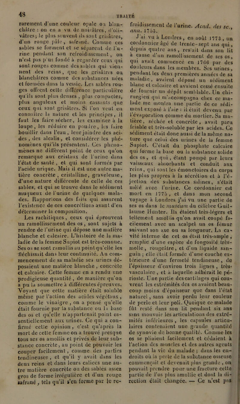 rarement d'une couleur opale ou blan- châtre : on en a vu de noirâtres, d’oli- vâtres ; le pins sauvent ils sont grisâtres, d’un rouge pâle , sulr.iné. Comme ces sables se forment et se séparent de l’u- rine pendant son refroidissement, on n’est pas p us fonde à regarder ceux qui sont rouges comme dessables qui vien- nent des reins, que les grisâtres ou blanchâtres comme des substances nées et formées dans la vessie. Les sables rou- ges offrent cette différence particulière qu'ils sont plus denses , plus compactes, plus anguleux et moins cassants que ceux qui sont grisâtres. Si l’on veut en connaître lu nature et les principes, il faut les faire sécher, les examiner à la loupe, les réduire en poudre, les faire bouillir dans l’eau, leur joindre des aci- des , des alcalis, et considérer les phé- nomènes qui’ils présentent. Ces phéno- mènes ne diffèrent point de ceux qu’on remarque aux cristaux de l’urine dans l’état de santé , et qui sont formés par l’acide urique. Mais il est une autre ma- tière concrète, cristalline, graveleuse, d’une nature différente de celle de ces sables, et qui se trouve dans le sédiment muqueux de l'urine de quelques mala- des. Rupporlons des faits qui assurent l’existence de ces concrétions avant d’en déterminer la composition. Les rachitiques, ceux qui éprouvent un ramollissement des os , sont sujets à rendre de l’urine qui dépose une matière blanche et calcaire. L’hisloire de la ma- ladie de la femme Supiot est très-connne. Ses os se sont ramollis au point qu'elle les fléchissait dans leur continuité. Au com- mencement de sa maladie ses urines dé- posaient une matière blanche , concrète et calcaire. Celte femme en a rendu une prodigieuse quantité , de manière qu’on a pu la soumetlreà différentes épreuves. Voyant que celte matière était soluble même par l’action des acides végétaux , comme le vinaigre , on a pensé qu’elle était fournie par la suhslance ou lt hase des os et qu’elle n’appartenait point es- sentiellement aux urines. Ce qui a con- firmé celle opinion, c’est qu’a près la mort de celle femme on a trouvé presque tous scs os amollis et privés de leur sub- stance concrète, au point de pouvoir les couper facilement, comme des parties tendineuses , et qu’il y avait dans les deux reins et dans leurs calices une au- tre matière concrète ou des sables assez gros de forme irrégulière et d’un rouge safrané , tels qu’il s’cii forme par Je re- froidissement de l’urine. Acad, det sc , min. 1763. J'ai vu à Londres, en août 1773 , un cordonnier âgé de trenlc-sepl ans qui, depuis quatre ans , restait dans son lit à cause d’un ramollissement de ses os, qui avait commencé en 17GG par des douleurs dans les membres. Ses urines, pendant les deux premières années de sa maladie, avaient déposé un sédiment blanc et calcaire et avaient cessé ensuite de fournir un dépôt semblable. Un chi- rurgien qui m'accompagna chez ce ma- lade me monlrn une parlie de ce sédi- ment exposé à l’air : il était devenu par l’évaporation comme du mortier. Sa ma- tière , séchée et concrète, avait paru friable et très-soluble par les acides. Ce sédiment était donc aussi de la môme na- ture que celui des urines de la femme Supiot. C’était du phosphate calcaire qui forme la base ou la substance solide des os , cl qui , étant pompé par leurs vaisseaux absorbants et conduit aux reins, qui sont les émoncloires du corps les plus propres à la sécrétion et à l’é- jection des substances salines, s’était mêlé avec l’urine. Ce cordonnier est mort en 1775 , et dans mon second voyage à Londres j’ai vu une partie de ses os dans le muséum du célèbre Guil- laume Ilunter. Us élaient très-légers et tellement amollis qu’on avait coupé fa- cilement avec un scalpel un os fémur suivant son axe ou sa longueur. La ca- vité interne de cet os était très-ample , remplie d’une espèce de fongosité trcs- molle , rougeâtre, et d’un liquide san- guin ; elle était formée d’une couche ex- térieure d’une fermeté tendineuse, de l’épaisseur d’environ trois lignes , très- vasculaire , et à laquelle adhérait le pé- rioste. Une parlie des cartilages qui cou- vrent les extrémités des os avaient beau- coup moins d’épaisseur que dans l’état naturel , sans avoir perdu leur couleur de perle et leur poli. Quoique ce malade fut resté dans son lit pendant six ans sans mouvoir les articulations des extré- mités inférieures, les capsules articu- laires contenaient une grande quantité de synovie de bonne qualité. Comme les os se pliaient facilement et cédaient à l'action des muscles et des autres agents pendant la vie du malade ; dans les en- droits où la perte de la substance osseuse commençait et devenait plus grande , on pouvait prendre pour une fracture celle partie de l’os plus amollie et dont la di- rection était changée. — Ce n’est pas