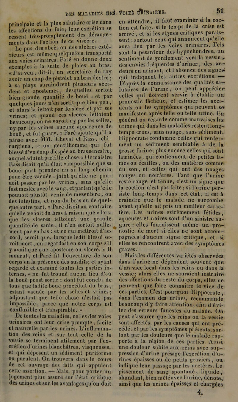 principale et la plus salutaire crise dans les affections du foie; leur excrétion se ressent très-promptement des dérange- ments dans l’action de ce viscère. Le pus des abcès ou des ulcères exté- rieurs est meme quelquefois transporte aux voies urinaires. Paré en donne deux exemples à la suite de plaies au bras. «J’ai veu, dit-il, un secrétaire du roy avoir un coup de pistolet au bras dextre ; à sa playe suruindrent plusieurs acci- dens et apostemcs, desquelles sorloit bien grande quantité de bouë : et par quelques jours n’en sortit que bien peu , et alors la iettoit par le siégé et par ses vrines; et quand ces vlceres iettoient beaucoup, on ne voyoit ny par les selles, ny par les vrines aucune apparence de bouë, et fut guary. » Paré ajoute qu’il a pansé avec MSI. Cheval et Itass, chi- rurgiens , « un gentilhomme qui fut blessé d’vn coup d’espée au brassenestre, auqueladuint pareille chose.» Or maistre Rass disoit qu’il étoit « impossible que sa bouë pust prendre un si long chemin pour être vacuée : joint qu’elle ne pou- uoit passer par les vrines, sans qu’elle fust meslée avec le sang; et partant qu’elle pouuoit plustôt venir de mezentere , ou des intestins, et non du bras ou de quel- que autre part. » Paré disoit au contraire qu'elle venoit du bras à raison que « lors- que les vlceres iettoient une grande quantité de sanie , il n’en sorloit nulle- ment par en bas : et ce qui meltroit d’ac- cord, seroit que, lorsque ledit blessé se- roit mort, on regardast eu son corps s'il y avoit quelque aposteme ou vlcere. » Il mourut, et Paré fit l’ouverture de son corps en la présence des susdits; et ayant regardé et examiné toutes les parties in- ternes, « ne fut trouué aucun lieu d’où la bouë peust sortir : dont fut conclu de tous que ladite bouë procédoit du bras , estant vacuée par les selles cl vrines; adjoustant que telle chose n’estoit pas impossible, parce que notre corps est confluxible et transpirable. » De toutes les maladies, celles des voies urinaires ont leur crise prompte, facile et naturelle parles urines. L’inflamma- tion des reins et sur tout celle de la vessie se terminent utilement par l’ex- crétion d’urines blanchâtres, visqueuses, et qui déposent un sédiment puriforme ou purulent. On trouvera dans le cours de cet ouvrage des faits qui appuient cette assertion. —Mais, pour porter un jugement plus assuré sur l’état critique des urines et sur les avantages qu’on doit en attendre, il faut examiner si la coc- tion est faite, si le temps de la crise est arrivé , et si les signes critiques parais- sent : surtout ceux qui annoncent qu’elle aura lieu par les voies urinaires. Jels sont la pesanteur des hypochondres, un sentiment de gonflement vers la vessie „ des envies fréquentes d’uriner , des ar- deurs en urinant, et l'absence des signes» qui indiquent les autres excrétions. — D’après la connaissance des qualités sa- lutaires de l’urine , on peut apprécier celles qui doivent servir à établir un pronostic fâcheux, et estimer les acci- dents ou les symptômes qui peuvent se manifester après telle ou telle urine. En général on regarde comme mauvaises fis urines qui dans les maladies restent long- temps crues, sans nuage, sans sédiment, Hippocrate condamne celles qui renfer- ment un sédiment semblable à de la grosse farine, plus encore celles qui sont laminées, qui contiennent de petites la- mes ou écailles, ou des matières comme du son, et celles qui ont des nuages rouges ou noirâtres. Tant que l’urine reste rouge et ténue, c’est un signe que la coction n’est pas faite; si l’urine per- siste long-temps dans cet état, il est à craindre que le malade ne succombe avant qu’elle ait pris un meilleur carac- tère. Les urines extrêmement fétides, aqueuses et noires sont d’un sinistre au- gure : elles fournissent même un pro- nostic de mort si elles ne sont accom- pagnées d’aucun signe critique, et si elles se rencontrent avec des symptômes graves. Mais les différentes variétés observées dans l’urine ne dépendent souvent que d'un vice local dans les reins ou dans la vessie; alors elles ne sauraient instruire des affections du reste du corps, elles ne peuvent que faire connaître le vice de ces parties. C’est pourquoi Hippocrate, dans l’examen des urines, recommande beaucoup d’y faire attention, afin d’évi- ter des erreurs funestes au malade. On peut s’assurer que les reins ou la vessie sont affectés, par les causes qui ont pré- cédé, et par les symptômes présents, sur- tout par les douleurs que le malade rap- porte à la région de ces parties. Ainsi une douleur subite aux reins avec sup- pression d’urine présage l’excrétion d’u- rines épaisses ou de petits graviers, ou indique leur passage par les uretères. Le pissement de sang spontané, liquide, abondant, bien mêlé avec l’urine, dénote, ainsi que les urines épaisses et chargées 4.