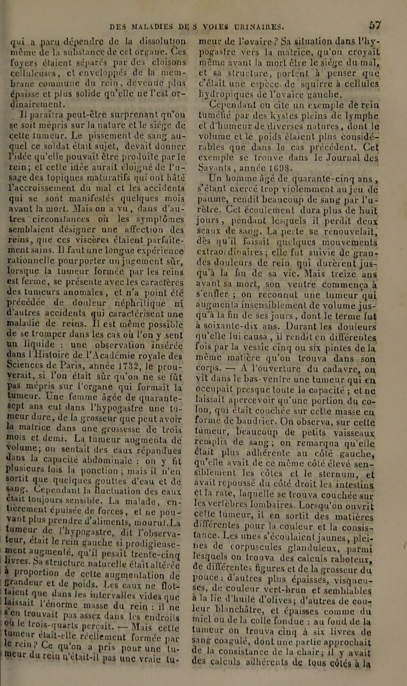 qui a paru dépendre de la dissolution même de la substance de cet organe. Ces loyers étaient séparés par des cloisons celluleuses, et enveloppés de la mem- brane commune du rein, devenue plus épaisse et plus solide qu’elle ne l’est or- dinairement. Il paraîtra peut-être surprenant qn’on se soit mépris sur la nature et le siège de cette tumeur. Le pissement de sang au- quel ce soldat était sujet, devait donner l’idée qu'elle pouvait être produite parle rein; et cette idée aurait éloigné de l’u- sage des topiques maturatifs rpii ont hâté l’accroissement du mal et les accidents qui se sont manifestés quelques mois avant la mort. Mais on a vu , dans d’au- tres ' circonstances où les symptômes semblaient désigner une affection des reins, que ces viscères étaient parfaite- ment sains. Il faut une longue expérience rationnelle pour porter un jugement sûr, lorsque la tumeur formée par les reins est ferme, se présente avec les caractères des tumeurs anomales , et n’a point été précédée de douleur néphritique ni d'autres accidents qui caractérisent une maladie de reins. Il est même possible de se tromper dans les cas où l’on y sent un liquide : une observation insérée dans 1 Histoire de l’Académie royale des Sciences de Paris, année 1732, le prou- verait, si l’on était sûr qu’on ne se fût pas mépris sur l’organe qui formait la tumeur. Une femme âgée de quarante- sept ans eut dans l’hypogastre une tu- meur dure, de la grosseur que peut avoir la matrice dans une grossesse de trois mois et demi. La tumeur augmenta de volume; on sentait des eaux répandues dans la capacité abdominale : on y fit plusieurs lois la ponction ; mais il n’en sortit que quelques gouttes d’eau et de sang. Cependant la fluctuation des eaux était toujours sensible. La malade, en- tièrement épuisée de forces, et ne pou- vant plus prendre d’aliments, mourut.La tumeur de l’hypogastre, dit l’observa- teur, était le rein gauche si prodigieuse- ment augmenté, qu’il pesait trente-cinq livres, bu structure naturelle était altérée • a proportion de celte augmentation de grandeur et de poids. Les eaux ne flot- taient que dans les intervalles vides que laissait l’énorme masse du rein : il ne •s en trouvait pas assez dans les endroits ou le trois-quarts perçait. — Mais celte umeur était-elle réellement formée par c rem ? Ce qu’on a pris pour une tu- meur du rein u’élait-il pas une vraie lu- Ù7 meur de l’ovaire ? Sa situation dans l’hy- pogaslre vers la matrice, qu’on croyait même avant la mort être le siège du mal, et sa structure, portent à penser que c’était une espèce de squirre à cellules hydropiques de l’ovaire gauche. Cependant on cite un exemple de rein tuméfié par des kystes pleins de lymphe et d'humeur de diverses natures, dont le volume et le poids étaient plus considé- rables que dans le cas précédent. Cet exemple se trouve dans le Journal des Savants , année 1698. Un homme âgé de quarante-cinq ans , s’étant exercé trop violemment au jeu de paume, rendit beaucoup de sang pur l’u- rètre. Cet écoulement dura plus de huit jours, pendant lesquels il perdit deux seaux de sang. La perte se renouvelait, dès qu'il faisait quelques mouvements cxtraoi dinaires ; elle fut suivie de gran- des douleurs de rein qui durèrent jus- qu’à la fin de sa vie. Mais treize ans avant sa mort, son ventre commença à s’enfler ; on reconnut une tumeur qui augmenta insensiblement de volume jus- qu’à la fin de ses jours, dont le terme fut à soixante-dix ans. Durant les douleurs qu’elle lui causa , il rendit en différentes fois par la vessie cinq ou six pintes de la même matière qu’on trouva dans son corps. — A l'ouverture du cadavre, on vit dans le bas-venire une tumeur qui en occupait presque toute la capacité ; et ne laissait apercevoir qu’une portion du co- lon, qui était couchée sur cetle masse eu forme de baudrier. On observa, sur celle tumeur, beaucoup de petits vaisseaux remplis de sang; on remarqua qu’elle était plus adhérente au côté gauche, qu’elle avait de ce même côté élevé sen- siblement les côtes et le sternum, et avait repoussé du côté droit les intestins et la rate, laquelle se trouva couchée sur les vertèbres lombaires. Lorsqu'on ouvrit celte tumeur, il en sortit des matières différentes pour la couleur et la consis- tance. Les unes s’écoulaient jaunes, plei- nes de corpuscules glanduleux, parmi lesquels on trouva des calculs raboteux, de différentes figures et de la grosseur du pouce: d’autres plus épaisses, visqueu- ses, de couleur vert-brun et semblables à la lie d’huile d’olives; d’autres de cou- leur blanchâtre, et épaisses comme du miel ou de la colle fondue : au fond de la tumeur on trouva cinq à six livres de sang coagulé, dont une partie approchait de la consistance de la chair; il y avait des calculs adhérents de tous côtés à la