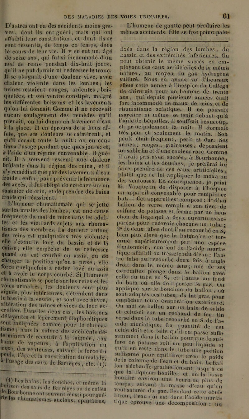 D’autres ont eu des accidents moins gra- ves , dont ils ont guéri, mais qui ont affaibli leur constitution , et dont ils se sont ressentis, de temps en temps, dans le cours de leur vie. Il y en eut un, âgé de seize ans, qui fut si incommodé d’un mal de reins pendant dix-huit jours, qu'il ne put dormir ni redresser le tronc. Il se plaignait d’une douleur vive, avec chaleur violente dans les lombes ; les urines restaient rouges, ardentes , bri- quetées, et son ventre constipé, malgré les différentes boissons et les lavements qu’on lui donnait. Comme il ne recevait aucun soulagement des remèdes qu’il prenait, on lui donna un lavement d’eau à la glace. 11 en éprouva de si bons ef- fets/que ses douleurs se calmèrent, et qu’il dormit toute la nuit : on en con- tinua l’usage pendant quelques jours ; et, à l’aide d’un régime convenable, il gué- rit. Il a souvent ressenti uue chaleur brûlante dans la région des reins, et il n’y remédiait que par des lavements d’eau lroide : enfin , pour prévenir la fréquence des accès, il fut obligé de coucher sur un sommier de crin, et de prendre des bains froids qui réussirent. L’humeur rhumatismale qui se jette sur les musles des lombes, est une cause fréquente du mal de reins dans les adul- tes et les vieillards sujets aux rhuma- tismes des membres, l.a douleur autour des reins est quelquefois très-violente ; elle s’étend le long du bassin et de la cuisse; elle empêche de se redresser quand on est courbé ou assis, ou de changer lu position qu’on a prise; elle force quelquefois à rester levé ou assis cl à avoir le corps courbé. Si l’humeur rhumatismale se porte sur les reins et les voies urinaires, les douleurs sont plus aiguës, plus intérieures, s’étendent dans le bassin à la vessie , et sont avec fièvre, altération des urines et vices de leur ex- crétion. Dans les deux cas , les boissons délayantes et légèrement diaphoréliqucs sont indiquées comme pour le rhuma- tisme ; mais la nature des accidents dé- terminera de recourir à la saignée, aux Dams de vapeurs, à l’application du inoxa, des ventouses, suivant la force du pouls, I âge et la constitution du malade, d 1 usage des eaux de Barrèges, etc. (1 j. (1) Les bains, les douches, et meme la uo.sson des eaux de Barréges ou de celles tJourbonne ont souvent réussi pourgué- r,es rhumatismes anciens, opiniâtres, L'humeur de goutte peut produire les mêmes accidents. Elle se fixe principale- fixés dans la région des lombes, du bassin et des extrémilés inférieures. On peut obtenir le même succès en em- ployant des eaux artificielles de la même nature, au moyeu du gaz hydrogène sulfuré. Nous en avons vu d’heureux effets cette année à l'hospice du Collège de chirurgie pour un homme de trente ans, qui depuis plusieurs années était fort incommodé de maux de reins et de rhumatisme sciatique. Il ne pouvait marcher ni même se tenir debout qu’à l’aide de béquilles. Il souffrait beaucoup, et principalement la nuit. Il dormait très-peu et seulement le matin. Son pouls était fréquent, petit et dur. Ses urines, rouges, glaireuses, déposaient un sable fin et d’une couleur rose. Comme il avait pris avec succès, à Bourhonne, les bains et les douches, je préférai lui faire prendre de ces eaux artificielles , plutôt que de lui appliquer le moxa ou des ventouses. En conséquence, je priai M. Vauquelin de disposer à l’hospice un appareil convenable pour remplir ce but.— Cet appareil est composé : 1° d’un ballon de verre rempli à son tiers de sulfure de potasse et fermé par un bou- chon de liège qui a deux ouvertures sé- parées pour recevoir chacune un tube ; 2° de deux tubes dont l'un recourbé en s’ bien plus élevé que la baignoire et ter- miné supérieurement par une espèce d entonnoir, contient de 1 acide muria- tique affaibli ou très-étendu d’eau: l’au- tre tube est recourbé doux fois à angle droit dans le même sens; une de ses extrémités plonge dans le ballon avec celle du tube en S, et l’autre au fond du bain où elle doit porter le gaz. On applique sur le bouchon du ballon , où sont adaptés ces tubes, du lut gras, pour empccber toute évaporation extérieure On met ce ballon sur un bain de sablé et celui-ci sur un réchaud de feu. On verse dans le tube recourbé en S de l’a- cide muriatique. La quantité de cet acide doit être telle qu’il en passe suffis somment dans le ballon pour que le sul- fure de potasse soit un peu liquide et qu il en rosie dans le (ubo une portion suffisante pour équilibrer avec le poids do la colonne de l’eau et du bain. Le bal'. Ion s cchauffe graduellement jusqu’à ce que la liqueur bouille; et on la laisse bouillir environ une heure ou plus de temps, suivant la masse d’eau qu’on veut saturer du gaz. Rendant celle ébul- lition , 1 eau qui est dans l’acide muria- tique éprouve une décomposition : un