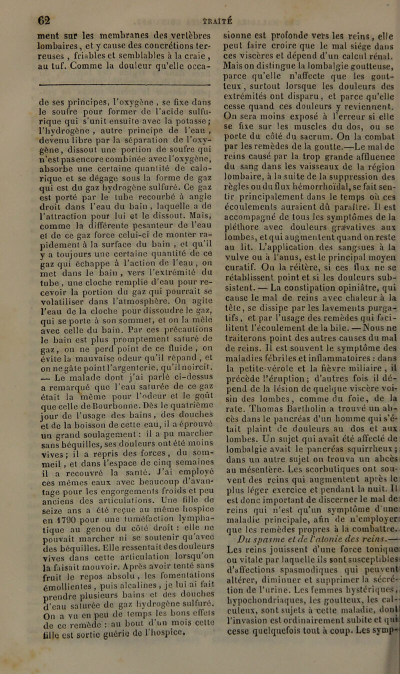 ment sur les membranes des vertèbres lombaires, et y cause des concrétions ter- reuses , friables et semblables à la craie , au tuf. Comme la douleur qu’elle occa- de ses principes, l’oxygène , se fixe dans le soufre pour former de l’acide sulfu- rique qui s’unit ensuite avec la potasse; l’hydrogène , autre principe de l’eau , devenu libre par la séparation de l’oxy- gène, dissout une portion de soufre qui n'est pasencore combinée avec l’oxygène, absorbe une certaine quantité de calo- rique et se dégage sous la forme de gaz qui est du gaz hydrogène sulfuré. Ce gaz est porté par le tube recourbé à angle droit dans l’eau du bain , laquelle a do l’attraction pour lui et le dissout. Mais, comme la différente pesanteur de l’eau et de ce gaz force celui-ci de monter ra- pidement à la surface du bain , et qu’il y a toujours une certaine quantité de ce gaz qui échappe à l’action de l’eau , on met dans le bain , vers l’extrémité du tube , une cloche remplie d’eau pour re- cevoir la portion du gaz qui pourrait se volatiliser dans l’atmosphère. On agite l’eau delà cloche pour dissoudre le gaz, qui se porte à son sommet, et on la môle avec celle du bain. Par ces précautions le bain est plus promptement saturé de gaz, on ne perd point de ce fluide, on évite la mauvaise odeur qu’il répand , et on negâle point l’argenterie, qu’il noircit. — Le malade dont j’ai parlé ci-dessus a remarqué que l’eau saturée de ce gaz était la même pour l’odeur et le goût que celle de Bourbonne. Dès le quatrième jour de l’usage des bains, des douches et de la boisson de cette eau, il a éprouvé un grand soulagement : il a pu marcher sans béquilles, ses douleurs ont été moins vives; il a repris des forces, du som- meil , et dans l’espace de cinq semaines il a recouvré la santé. J’ai employé ces mômes eaux avec beaucoup d’avan- tage pour les engorgements froids et peu anciens des articulations. Une fille de seize ans a été reçue au même hospice en 1790 pour une tuméfaction lympha- tique au genou du côté droit : elle ne pouvait marcher ni se soutenir qu avec des béquilles. Elle ressentait des douleurs vives dans cette articulation lorsqu on la faisait mouvoir. Après avoir tenté sans fruit le repos absolu , les fomentations émollientes , puis alcalines , je lui ai fait prendre plusieurs bains et des douches d’eau saturée de gaz hydrogène sulfuré. On a vu en peu de temps les bons clTeis de ce remède : au bout cl un mois celte fille est sortie guérie de 1 hospice. sionne est profonde vers les reins, elle peut faire croire que le mal siège dans ces viscères et dépend d’un calcul rénal. Maison distingue la lombalgie goutteuse, parce qu’elle n’affecte que les gout- teux , surtout lorsque les douleurs des extrémités ont disparu, et parce qu’elle cesse quand ces douleurs y reviennent. On sera moins exposé à l’erreur si elle se fixe sur les muscles du dos, ou se porte du côté du sacrum. On la combat par les remèdes de la goutte.—Le mal de reins causé par la trop grande affluence du sang dans les vaisseaux de la région lombaire, à la suite de la suppression des règles ou du flux hémorrhoïdal, se fait sen- tir principalement dans le temps où ces écoulements auraient dû paraître. Il est accompagné de tous les symptômes de la pléthore avec douleurs grtfvatives aux lombes, etqui augmentent quand on reste au lit. L’application des sangsues à la vulve ou à l'anus, est le principal moyen curatif. On la réitère, si ces flux ne sc rétablissent point et si les douleurs sub- sistent.— La constipation opiniâtre, qui cause le mal de reins avec chaleur à la tète, se dissipe parles lavements purga- tifs , et par l’usage des remèdes qui faci- litent l’écoulement de la bile. —Nous ne traiterons point des autres causes du mal de reins. Il est souvent le symptôme des maladies fébriles et inflammatoires : dans la petite-vérole et la fièvre miliaire, il précède l'éruption ; d’autres fois il dé- pend de la lésion de quelque viscère voi- sin des lombes, comme du foie, de la raie. Thomas Bartholin a trouvé un ab- cès dans le pancréas d’un homme qui s’é- tait plaint de douleurs au dos et aux lombes. Un sujet qui avait été alTeclé de lombalgie avait le pancréas squirrheux; dans un autre sujet on trouva un abcès au mésentère. Les scorbutiques ont sou- vent des reins qui augmentent après le plus léger exercice et pendant la nuit. Il esl donc important de discerner le mal de reins qui n’est qu’un symptôme d'une, maladie principale, afin de n’employer: que les remèdes propres à la combattre. Du spasme et de l'atonie des reins.— Les reins jouissent d’une force tonique, ou vitale par laquelle ils sont susceptibles- d’affections spasmodiques qui peuvent altérer, diminuer et supprimer la sécré- tion de l'urine. Les femmes hystériques,, bypoebondriaques, les goutteux, les cal- culeux, sont sujets à cette maladie, donl l’invasion est ordinairement subite et qui cesse quelquefois tout à coup. Les symp-