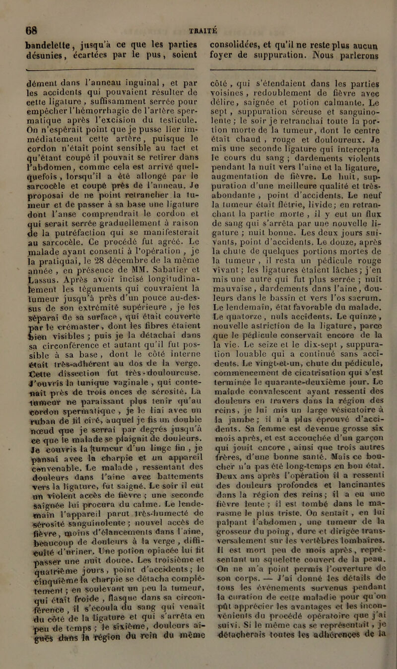 bandelette, jusqu’à ce que les parties consolidées, et qu’il ne reste plus aucun désunies, écartées par le pus, soient foyer de suppuration. Nous parlerons dément dans l’anneau inguinal, et par les accidents qui pouvaient résulter de cette ligature , suffisamment serrée pour empêcher l’iiémorrhagie de l’artère sper- matique après l’excision du testicule. On n’espérait point que je pusse lier im- médiatement cette artère, puisque le cordon n’était point sensible au tact et qu’étant coupé il pouvait se retirer dans l’abdomen, comme cela est arrivé quel- quefois , lorsqu’il a été allongé par le sarcocèle et coupé près de l’anneau. Je proposai de ne point retrancher la tu- meur et de passer à sa base une ligature dont l’anse comprendrait le cordon et qui serait serrée graduellement à raison de la putréfaction qui se manifesterait au sarcocèle. Ce procédé fut agréé. Le malade ayant consenti à l’opération , je la pratiquai, le 28 décembre de la même année , en présence de MM. Sabatier et Lassus. Après avoir incisé longitudina- lement les téguments qui couvraient la tumeur jusqu’à près d’un pouce au-des- sus de son extrémité supérieure , je les séparai de sa surface , qui était couverte par le crémaster, dont les fibres étaient bien visibles ; puis je la détachai dans sa circonférence et autant qu’il fut pos- sible à sa base , dont le côté interne était très-adhérent au dos de la verge. Cette dissection fut très- douloureuse. J’ouvris la tunique vaginale , qui conte- nait près de trois onces de sérosité. La lumear ne paraissant plu* tenir qu’au cordon spermatique , je le liai avec un ruban de fil ciré, auquel je lis un double nœud que je serrai par degrés jusqu’à ce que le malade se plaignit de douleurs. Je couvris la (tumeur d’uu linge fin , je pansai avec la charpie et un appareil convenable. Le malade , ressentant des douleurs dans l’aine avec battements vers la ligature, fut saigné. Le soir il eut un Violent accès de lièvre •; une seconde saignée lui procura du calme. Le lende- main l’appareil parut irès-humecté de sérosité sanguinolente ; nouvel accès de fièvre, moins d'élancements dans l aine, beaucoup de douleurs à la verge, diffi- culté d’uriner. Utie potion opiacée lui fit passer une nuit douce. Les troisième et quatrième jours, point d’accklents; le cinquième la charpie se détacha complè- tement ; en soulevant un peu la tumeur, qui était froide , flasque dans sa circon- férence il s’écoula cfu sang qui venait du côté de la ligature et qui s’arrêta en peu de temps ; le sixième, douleurs ai- guës dans la région du rein du même côté , qui s’étendaient dans les parties voisines , redoublement de fièvre avec délire, saignée et potion calmante. Le sept , suppuration séreuse et sanguino- lente ; le soir je retranchai toute la por- tion morte de la tumeur, dont le centre était chaud , rouge et douloureux. Je mis une seconde ligature qui intercepta le cours du sang ; dardements violents pendant la nuit vers l’aine et la ligature, augmentation de fièvre. Le huit, sup- puration d’une meilleure qualité et très- abondante , point d’accidents. Le neuf la tumeur était flétrie, livide; en retran- chant la partie morte , il y eut un (lux de sang qui s’arrêta par une nouvelle li- gature ; nuit bonne. Les deux jours sui- vants, point d’accidents. Le douze, après la chuie de quelques portions mortes de la tumeur , il resta un pédicule rouge vivant ; les ligatures étaient lâches; j’en mis une autre qui fut plus serrée ; nuit mauvaise, dardements dans l’aine, dou- leurs dans le bassin et vers l’os sacrum. Le lendemain, état favorable du malade. Le quatorze , nuis accidents. Le quinze, nouvelle astriction de la ligature, parce que le pédicule conservait encore de la la vie. Le seize et le dix-sept , suppura- tion louable qui a continué sans acci- dent*. Le vingt-el-un, chute du pédicule, commencement de cicatrisation qui s’est terminée le quarante-deuxième jour. Le malade convalescent ayant ressenti des douleurs en travers dans la région des reins, je lui mis un large vésicatoire à la jambe; il n’a plus éprouvé d’acci- dents. Sa femme est devenue grosse six mois après, et est accouchée d’un garçon qui jouit encore , ainsi que trois autres frères, d’une bonne santé. Mais ce bou- clier n’a pas été long-temps en bon étal. Deux ans après l’opération il a ressenti des douleurs profondes et lancinantes dans la région des reins ; il a eu une fièvre lente ; il est tombé dans le ma- rasme le plus triste. On sentait , en lui palpant l’abdomen , une tumeur de la grosseur du poing, dure et dirigée trans- versalement sur Tes vertèbres lombaires. Il est mort peu de mois après, repré- sentant un squelette couvert de la peau. On ne m’a point permis l’ouverture de son corps. — J’ai donné les détails de tous les événements survenus pendant la curation de eette maladie pour qu'on pût apprécier les avantages et les incon- vénients du procédé opératoire que j’ai suivi. Si le même cas se représentait , je détacherais toutes les adhérences de h*