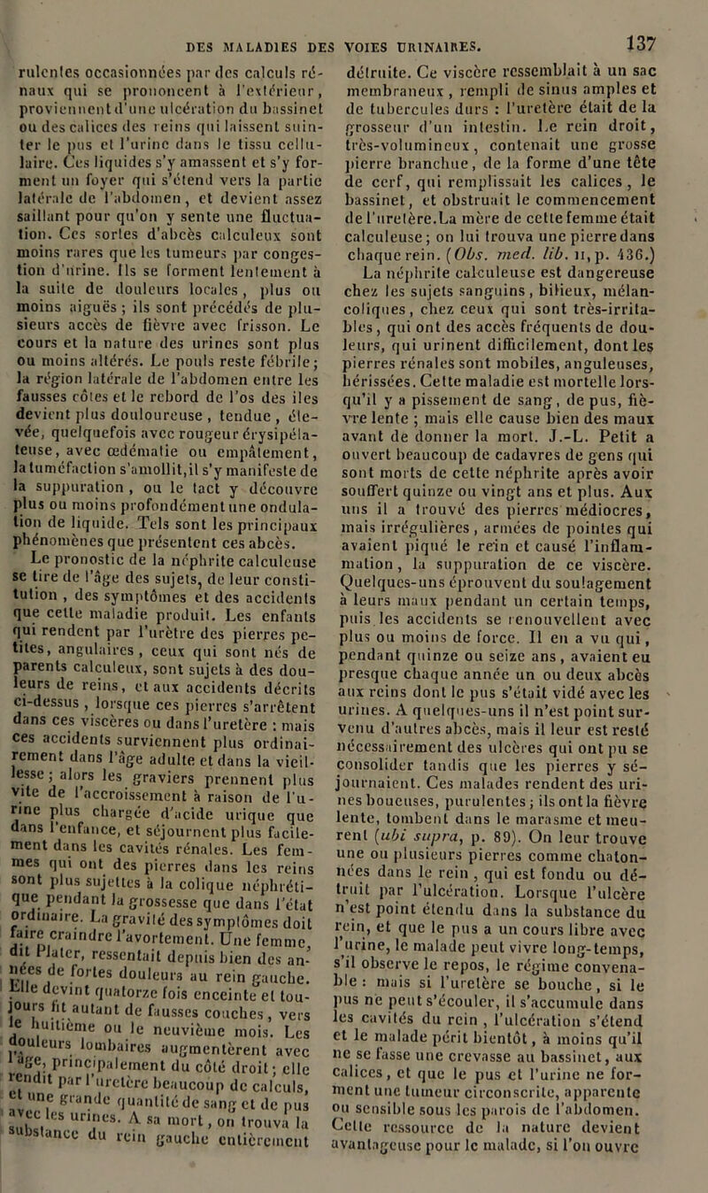 rulcnles occasionnées par des calculs ré- naux qui se prononcent à l'extérieur, proviennent d'une ulcération du bassinet ou des calices des reins qui laissent suin- ter le pus et l'urine dans le tissu cellu- laire. Ces liquides s’y amassent et s’y for- ment un foyer qui s’étend vers la partie latérale de l’abdomen, et devient assez saillant pour qu’on y sente une fluctua- tion. Ces sortes d'abcès calculeux sont moins rares que les tumeurs par conges- tion d'urine. Ils se forment lentement à la suite de douleurs locales, plus ou moins aiguës ; ils sont précédés de plu- sieurs accès de fièvre avec frisson. Le cours et la nature des urines sont plus ou moins altérés. Le pouls reste fébrile; la région latérale de l’abdomen entre les fausses côtes et le rebord de l’os des iles devient plus douloureuse, tendue, éle- vée, quelquefois avec rougeur érysipéla- teuse, avec œdématié ou empâtement, la tuméfaction s'amollit,il s'y manifeste de la suppuration , ou le tact y découvre plus ou moins profondément une ondula- tion de liquide. Tels sont les principaux phénomènes que présentent ces abcès. Le pronostic de la néphrite calculcuse se tire de l’âge des sujets, de leur consti- tution , des symptômes et des accidents que celle maladie produit. Les enfants qui rendent par l’urètre des pierres pe- tites, angulaires, ceux qui sont nés de parents calculeux, sont sujets à des dou- leurs de reins, et aux accidents décrits ci-dessus ^lorsque ces pierres s’arrêtent dans ces viscères ou dans l’uretère ; mais ces accidents surviennent plus ordinai- rement dans l’âge adulte et dans la vieil- lesse ; alors les graviers prennent plus vite de I accroissement à raison de l’u- rine plus chargée d’acide urique que dans 1 enfance, et séjournent plus facile- ment dans les cavités rénales. Les fem- mes qui ont des pierres dans les reins sont plus sujettes à la colique néphréti- que pendant la grossesse que dans l’état ordinaire. La gravité des symptômes doit faire craindre l’avortement. Une femme, dit Juter, ressentait depuis bien des an- nees de fortes douleurs au rein gauche. . e di(;vint quatorze fois enceinte et tou- jours ht autant de fausses couches, vers e huitième ou le neuvième mois. Les ouleurs lombaires augmentèrent avec •ige, principalement du côté droit; elle rendit par l’uretère beaucoup de calculs, et une grande quantité de sang et de pus suhlû GS un!lcs’ A sa m°rt, on trouva la bstance du rein gauche entièrement détruite. Ce viscère ressemblait à un sac membraneux , rempli de sinus amples et de tubercules durs : l’uretère était de la grosseur d’un intestin. Le rein droit, très-volumineux, contenait une grosse pierre branchue, de la forme d’une tête de cerf, qui remplissait les calices, le bassinet, et obstruait le commencement de l’uretère.La mère de celte femme était calculeuse; on lui trouva une pierre dans chaque rein. (Obs. med. lib. n,p. 436.) La néphrite calculeuse est dangereuse chez les sujets sanguins, bilieux, mélan- coliques, chez ceux qui sont très-irrita- bles , qui ont des accès fréquents de dou- leurs, qui urinent difficilement, dont les pierres rénales sont mobiles, anguleuses, hérissées. Cette maladie est mortelle lors- qu’il y a pissement de sang, de pus, fiè- vre lente ; mais elle cause bien des maux avant de donner la mort. J.-L. Petit a ouvert beaucoup de cadavres de gens qui sont morts de cette néphrite après avoir souffert quinze ou vingt ans et plus. Aux uns il a trouvé des pierres médiocres, mais irrégulières, armées de pointes qui avaient piqué le rein et causé l’inflam- mation , la suppuration de ce viscère. Quelques-uns éprouvent du soulagement à leurs maux pendant un certain temps, puis les accidents se renouvellent avec plus ou moins de force. Il en a vu qui, pendant quinze ou seize ans, avaient eu presque chaque année un ou deux abcès aux reins dont le pus s’était vidé avec les urines. A quelques-uns il n’est point sur- venu d'autres abcès, mais il leur est resté nécessairement des ulcères qui ont pu se consolider tandis que les pierres y sé- journaient. Ces malades rendent des uri- nes boueuses, purulentes ; ils ont la fièvre lente, tombent dans le marasme et meu- rent (ubi supra, p. 89). On leur trouve une ou plusieurs pierres comme chaton- nées dans le rein , qui est fondu ou dé- truit par l’ulcération. Lorsque l’ulcère n est point étendu dans la substance du rein, et que le pus a un cours libre avec l’urine, le malade peut vivre long-temps, s il observe le repos, le régime convena- ble : mais si l’uretère se bouche, si le pus ne peut s’écouler, il s’accumule dans les cavités du rein , l’ulcération s’étend et le malade périt bientôt, à moins qu’il ne se fasse une crevasse au bassinet, aux calices, et que le pus et l’urine ne for- ment une tumeur circonscrite, apparente ou sensible sous les parois de l’abdomen. Celte ressource de la nature devient avantageuse pour le malade, si l’on ouvre