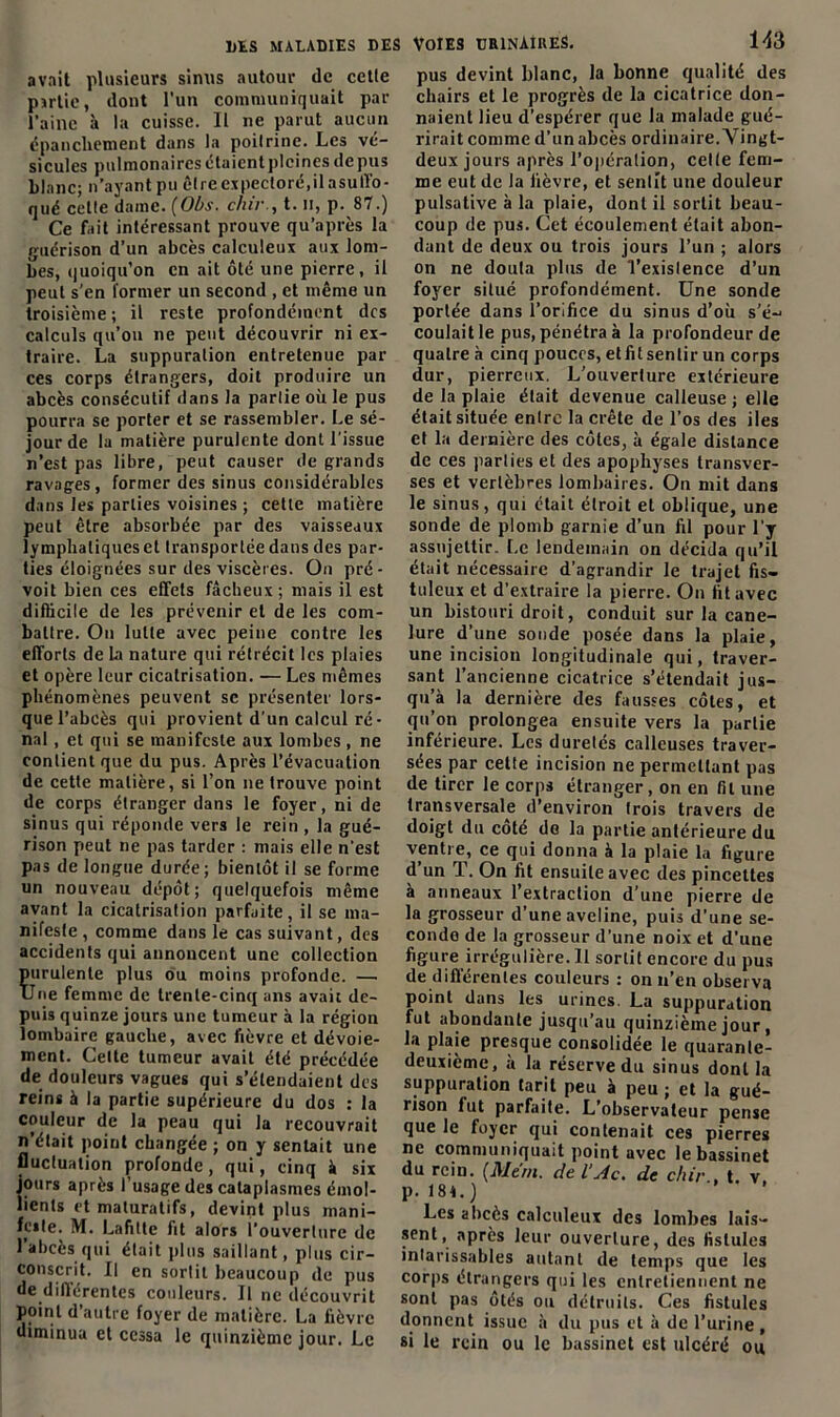 avait plusieurs sinus autour de cetle partie, dont l'un communiquait par l’aine à la cuisse. Il ne parut aucun épancliement dans la poitrine. Les vé- sicules pulmonaires étaient pleines depus blanc; n’ayant pu être expectoré,il asuffo- qué celte dame. [Obs. chir., t. n, p. 87.) Ce fait intéressant prouve qu’après la guérison d’un abcès calculeux aux lom- bes, quoiqu’on en ait ôté une pierre, il peut s’en former un second , et même un troisième; il reste profondément des calculs qu’on ne peut découvrir ni ex- traire. La suppuration entretenue par ces corps étrangers, doit produire un abcès consécutif dans la partie où le pus pourra se porter et se rassembler. Le sé- jour de la matière purulente dont l’issue n’est pas libre, peut causer de grands ravages, former des sinus considérables dans les parties voisines ; cette matière peut être absorbée par des vaisseaux lymphatiques et transportée dans des par- ties éloignées sur des viscères. On pré- voit bien ces effets fâcheux; mais il est difficile de les prévenir et de les com- battre. On lutte avec peine contre les efforts de la nature qui rétrécit les plaies et opère leur cicatrisation. — Les mêmes phénomènes peuvent se présenter lors- que l’abcès qui provient d’un calcul ré- nal , et qui se manifeste aux lombes , ne contient que du pus. Après l’évacuation de cette matière, si l’on ne trouve point de corps étranger dans le foyer, ni de sinus qui réponde vers le rein , la gué- rison peut ne pas tarder : mais elle n'est pas de longue durée; bientôt il se forme un nouveau dépôt; quelquefois même avant la cicatrisation parfaite, il se ma- nifeste, comme dans le cas suivant, des accidents qui annoncent une collection Ïurulente plus ou moins profonde. — Tue femme de trente-cinq ans avait de- puis quinze jours une tumeur à la région lombaire gauche, avec fièvre et dévoie- ment. Celte tumeur avait été précédée de douleurs vagues qui s’étendaient des reins à la partie supérieure du dos : la couleur de la peau qui la recouvrait n’était point changée ; on y sentait une luctuation profonde, qui, cinq à six , ours après l’usage des cataplasmes émol- ients et maluratifs, devint plus mani- leste. M. Lafitte fit alors l’ouverture de l’abcès qui était plus saillant, plus cir- conscrit. Il en sortit beaucoup de pus de différentes couleurs. Il ne découvrit point d’autre foyer de matière. La fièvre diminua et cessa le quinzième jour. Le Voies urinaires. 143 pus devint blanc, la bonne qualité des chairs et le progrès de la cicatrice don- naient lieu d’espérer que la malade gué- rirait comme d’un abcès ordinaire. Vingt- deux jours après l’opération, celte fem- me eut de la fièvre, et sentit une douleur pulsative à la plaie, dont il sortit beau- coup de pus. Cet écoulement était abon- dant de deux ou trois jours l’un ; alors on ne douta plus de l'existence d’un foyer situé profondément. Une sonde portée dans l’orifice du sinus d’où s’é-* coulait le pus, pénétra à la profondeur de quatre à cinq pouces, et fil sentir un corps dur, pierreux. L’ouverture extérieure de la plaie était devenue calleuse; elle était située entre la crête de l’os des iles et la dernière des côtes, à égale distance de ces parties et des apophyses transver- ses et vertèbres lombaires. On mit dans le sinus, qui était étroit et oblique, une sonde de plomb garnie d’un fil pour l’y assujettir. Le lendemain on décida qu’il était nécessaire d’agrandir le trajet fis- tulcux et d’extraire la pierre. On fit avec un bistouri droit, conduit sur la cane- lure d’une sonde posée dans la plaie, une incision longitudinale qui, traver- sant l’ancienne cicatrice s’étendait jus- qu’à la dernière des fausses côtes, et qu’on prolongea ensuite vers la partie inférieure. Les duretés calleuses traver- sées par celte incision ne permettant pas de tirer le corps étranger, on en fit une transversale d’environ trois travers de doigt du coté de la partie antérieure du ventre, ce qui donna à la plaie la figure d un T. On fit ensuite avec des pincettes à anneaux l’extraction d’une pierre de la grosseur d’une aveline, puis d’une se- conde de la grosseur d’une noix et d’une figure irrégulière. Il sortit encore du pus de différentes couleurs : on n’en observa point dans les urines. La suppuration fut abondante jusqu’au quinzième jour, la plaie presque consolidée le quarante- deuxième, à la réserve du sinus dont la suppuration tarit peu à peu ; et la gué- rison fut parfaite. L’observateur pense que le foyer qui contenait ces pierres ne communiquait point avec le bassinet du rein. (Me'rn. de l’Ac. de chir., t. v p. 184.) Les abcès calculeux des lombes lais- sent, après leur ouverture, des fistules intarissables autant de temps que les corps étrangers qui les entretiennent ne sont pas ôtés ou détruits. Ces fistules donnent issue à du pus et à de l’urine , si le rein ou le bassinet est ulcéré ou