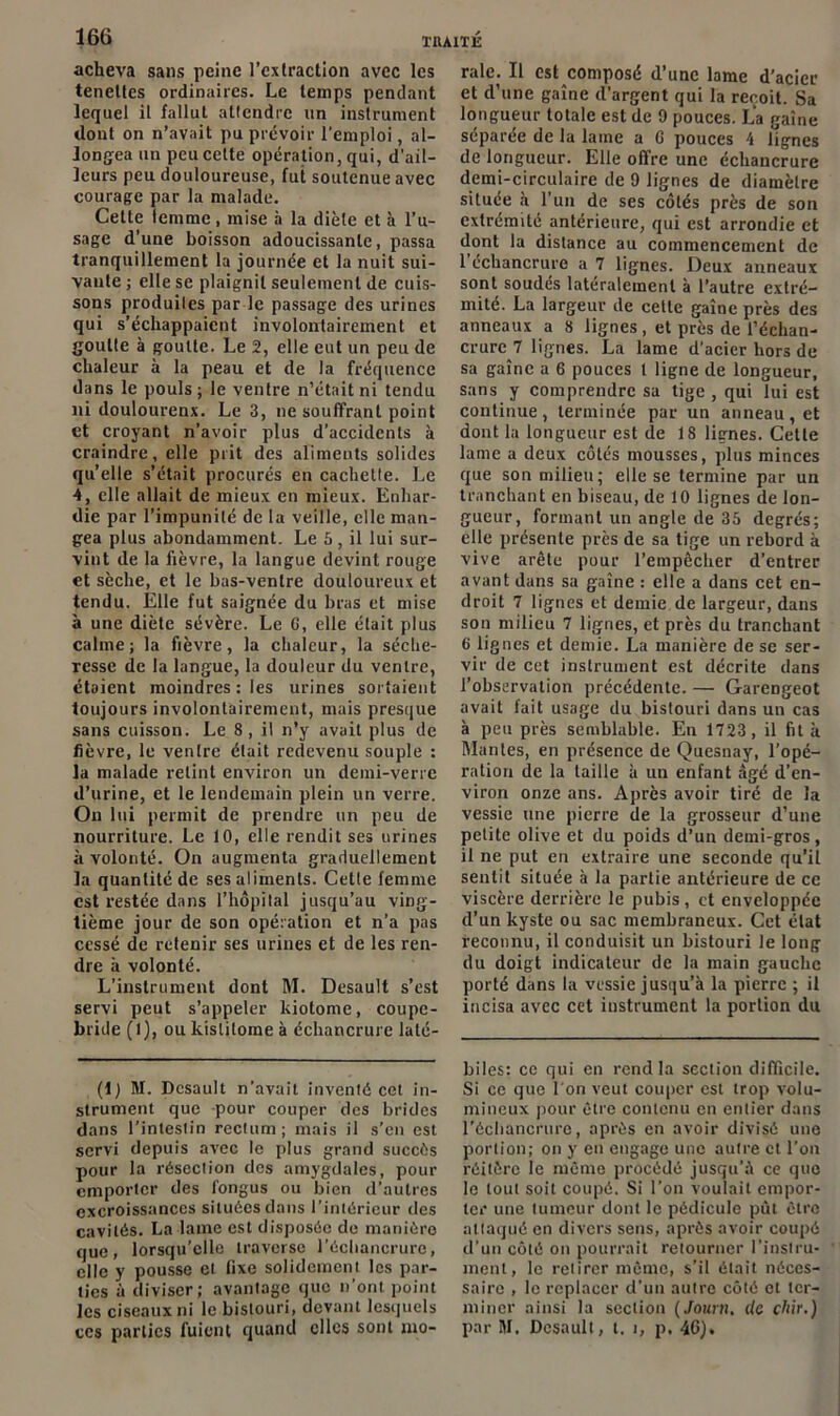 acheva sans peine l’extraction avec les tencltes ordinaires. Le temps pendant lequel il fallut attendre un instrument dont on n’avait pu prévoir l’emploi, al- longea un peu cette opération, qui, d’ail- leurs peu douloureuse, fui soutenue avec courage par la malade. Cette lemme , mise à la diète et à l’u- sage d’une boisson adoucissante, passa tranquillement la journée et la nuit sui- vante ; elle se plaignit seulement de cuis- sons produites par le passage des urines qui s’échappaient involontairement et goutte à goutte. Le 2, elle eut un peu de chaleur à la peau et de la fréquence dans le pouls ; le ventre n’était ni tendu ni doulourenx. Le 3, ne souffrant point et croyant n’avoir plus d'accidents à craindre, elle prit des aliments solides quelle s’était procurés en cachette. Le 4, elle allait de mieux en mieux. Enhar- die par l’impunité de la veille, elle man- gea plus abondamment. Le 5 , il lui sur- vint de la fièvre, la langue devint rouge et sèche, et le bas-ventre douloureux et tendu. Elle fut saignée du bras et mise à une diète sévère. Le C, elle était plus calme; la fièvre, la chaleur, la séche- resse de la langue, la douleur du ventre, étaient moindres : les urines sortaient toujours involontairement, mais presque sans cuisson. Le 8 , il n’y avait plus de fièvre, le ventre était redevenu souple : la malade retint environ un demi-verre d’urine, et le lendemain plein un verre. On lui permit de prendre un peu de nourriture. Le 10, elle rendit ses urines à volonté. On augmenta graduellement la quantité de ses aliments. Cette femme est restée dans l’hôpital jusqu’au ving- tième jour de son opération et n’a pas cessé de retenir ses urines et de les ren- dre à volonté. L’instrument dont M. Desault s’est servi peut s’appeler kiotome, coupe- bride (1), ou kistilome à échancrure laté- (i) M. Desault n’avait inventé cet in- strument que pour couper des brides dans l’intestin rectum; mais il s’en est servi depuis axrec le plus grand succès pour la résection des amygdales, pour emporter des fongus ou bien d’autres excroissances situées dans l’intérieur des cavités. La lame est disposée de manière que, lorsqu’elle traverse l’échancrure, clic y pousse et fixe solidement les par- ties à diviser; avantage que n’ont point les ciseaux ni le bistouri, devant lesquels ces parties fuient quand clics sont mo- rale. Il est composé d’une lame d’acier et d’une gaine d’argent qui la reçoit. Sa longueur totale est de 9 pouces. La gaine séparée de la lame a G pouces 4 lignes de longueur. Elle offre une échancrure demi-circulaire de 9 lignes de diamètre située à l’un de ses côtés près de son extrémité antérieure, qui est arrondie et dont la distance au commencement de 1 échancrure a 7 lignes. Deux anneaux sont soudés latéralement à l’autre extré- mité. La largeur de cette gaine près des anneaux a 8 lignes , et près de l’échan- crure 7 lignes. La lame d’acier hors de sa gaine a 6 pouces t ligne de longueur, sans y comprendre sa tige , qui lui est continue, terminée par un anneau, et dont la longueur est de 18 lignes. Cette lame a deux côtés mousses, plus minces que son milieu; elle se termine par un tranchant en biseau, de 10 lignes de lon- gueur, formant un angle de 35 degrés; elle présente près de sa tige un rebord à vive arête pour l’empêcher d’entrer avant dans sa gaine : elle a dans cet en- droit 7 lignes et demie de largeur, dans son milieu 7 lignes, et près du tranchant G lignes et demie. La manière de sc ser- vir de cet instrument est décrite dans l’observation précédente. — Garengeot avait fait usage du bistouri dans un cas à peu près semblable. En 1723 , il fit à Mantes, en présence de Quesnay, l’opé- ration de la taille à un enfant âgé d’en- viron onze ans. Après avoir tiré de la vessie une pierre de la grosseur d’une petite olive et du poids d’un demi-gros , il ne put en extraire une seconde qu’il sentit située à la partie antérieure de ce viscère derrière le pubis , et enveloppée d’un kyste ou sac membraneux. Cet état reconnu, il conduisit un bistouri le long du doigt indicateur de la main gauche porté dans la vessie jusqu’à la pierre ; il incisa avec cet instrument la portion du biles: ce qui en rend la section difficile. Si ce que l'on veut couper est trop volu- mineux pour être contenu en entier dans l’échancrure, après en avoir divisé une portion; on y en engage une autre cl l’on réitère le même procédé jusqu’à ce que le tout soit coupé. Si l’on voulait empor- ter une tumeur dont le pédicule put être attaqué en divers sens, après avoir coupé d’un côté on pourrait retourner l’instru- ment, le retirer même, s’il était néces- saire , le replacer d’un autre côté et ter- miner ainsi la section ( Journ. c/c çhir.) par M. Desault, l. î, p, 46),