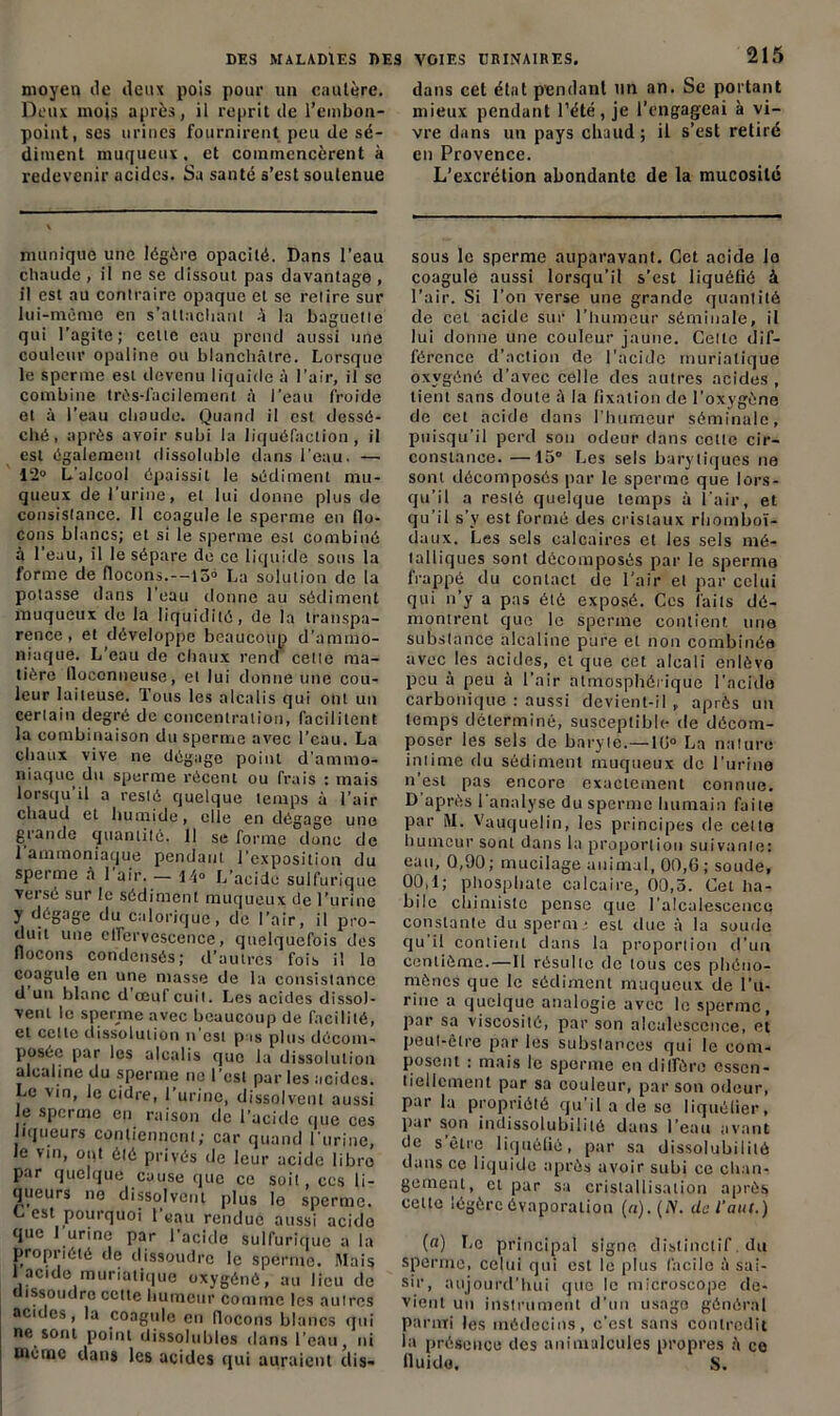 moyen de deux pois pour un cautère. Deux mois après, il reprit de l’embon- point, ses urines fournirent peu de sé- diment muqueux, et commencèrent à redevenir acides. Sa santé s’est soutenue munique une légère opacité. Dans l’eau chaude , il ne se dissout pas davantage , il est au contraire opaque et se relire sur lui-même en s’attachant A la baguette qui l’agite; cette eau prend aussi une couleur opaline ou blanchâtre. Lorsque le sperme est devenu liquide à l’air, il se combine très-facilement à l’eau froide et à l’eau chaude. Quand il est dessé- ché, après avoir subi la liquéfaction, il est également dissoluble dans l'eau. — 12° L'alcool épaissit le sédiment mu- queux de l’urine, et lui donne plus de consistance. Il coagule le sperme en flo- cons blancs; et si le sperme est combiné à l’eau, il le sépare de ce liquide sous la forme de flocons.--15° La solution de la potasse dans l’eau donne au sédiment muqueux de la liquidité, de la transpa- rence, et développe beaucoup d’ammo- niaque. L’eau de chaux rend” cette ma- tière lloconneuse, et lui donne une cou- leur laiteuse. Tous les alcalis qui ont un certain degré de concentration, facilitent la combinaison du sperme avec l’eau. La chaux vive ne dégage point d’ammo- niaque du sperme récent ou frais : mais lorsqu il a resté quelque temps à l’air chaud et humide, elle en dégage une grande quantité. 11 se forme donc de 1 ammoniaque pendant l’exposition du sperme à 1 air. — 14° L’acide sulfurique vei se sur le sédiment muqueux de l’urine y dégage du calorique, de l’air, il pro- duit une effervescence, quelquefois des flocons condensés; d’autres fois il le coagule en une masse de la consistance d un blanc d oeuf cuit. Les acides dissol- vent le sperme avec beaucoup de facilité, et celle dissolution n est pas plus décom- posée par les alcalis que la dissolution alcaline du sperme ne l’est par les acides. Le vin, le cidre, 1 urine, dissolvent aussi le sperme en raison de l'acide que ces liqueurs contiennent; car quand l’urine, le vin, oiit ôté privés de leur acide libre par quelque cause que ce soit, ces li- queurs no dissolvent plus le sperme. C est pourquoi l’eau rendue aussi acido que I urine par l’acide sulfurique a la propriété de dissoudre le sperme. Mais 1acide muriatique oxygéné, au lieu de dissoudre cette humeur comme les autres acides, la coagule en flocons blancs qui ne sont point dissolubles dans l’eau, ni uiémc dans les acides qui auraient dis- 215 dans cel état pendant un an. Se portant mieux pendant l’été, je l’engageai à vi- vre dans un pays chaud; il s’est retiré en Provence. L’excrétion abondante de la mucosité sous le sperme auparavant. Cet acide lo coagule aussi lorsqu’il s’est liquéfié à l’air. Si l’on verse une grande quantité de cet acide sur l’humeur séminale, il lui donne une couleur jaune. Cette dif- férence d’action de l’acide muriatique oxygéné d’avec celle des autres acides , lient sans doute à la fixation de l’oxygène de cet acide dans l’humeur séminale, puisqu’il perd son odeur dans cette cir- constance. —15° Les sels barytiques ne sont décomposés par le sperme que lors- qu’il a resté quelque temps à l'air, et qu’il s’y est formé des cristaux rliomboï- daux. Les sels calcaires et les sels mé- talliques sont décomposés par le sperme frappé du contact de l’air et par celui qui n’y a pas été exposé. Cos faits dé- montrent que le sperme contient une substance alcaline pure et non combinée avec les acides, et que cet alcali enlôvo peu à peu à l’air atmosphérique l’acide carbonique : aussi devient-il après un temps déterminé, susceptible de décom- poser les sels de baryte.—1(1° La nature intime du sédiment muqueux de l'urine n’est pas encore exactement connue. D après I analyse du sperme humain faite par M. Vauquelin, les principes de celle humeur sont dans la proportion suivante: eau, 0,90; mucilage animal, 00,6; soude, 00,1; phosphate calcaire, 00,5. Cet ha- bile chimiste pense que l’alcalescence constante du sperme est due à la suudo qu’il contient dans la proportion d’un centième.—Il résulte de tous ces phéno- mènes que le sédiment muqueux de l’u- rine a quelque analogie avec le sperme, par sa viscosité, par son alcalescence, et peut-être par les substances qui le com- posent : mais le sperme en diffère essen- tiellement par sa couleur, par son odeur, par la propriété qu’il a de se liquéfier, par son indissolubilité dans l’eau avant de s être liquéfié, par sa dissolubililé dans ce liquide après avoir subi ce chan- gement, cl par sa cristallisation après cette légère évaporation (u).(lV. de faut.) (a) Le principal signe distinctif du sperme, celui qui est le plus facile à sai- sir, aujourd’hui que le microscope de- vient un instrument d’un usage général parmi les médecins, c’est sans contredit la présence des animalcules propres A ce fluide, S.