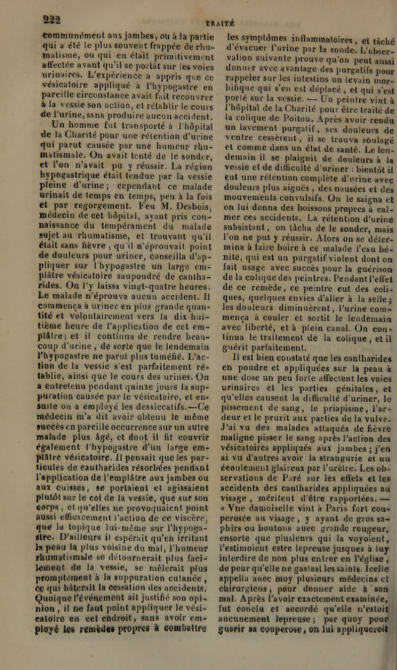 communément aux jambes, ou à la partie qui a été le plus souvent frappée de rhu- matisme, ou qui en était primitivement affectée avant qu’il se portât sur les voies urinaires. L’expérience a appris que ce vésicatoire appliqué à l’hypogastre en pareille circonstance avait fait recouvrer à la vessie son action, et rétablir le cours de l'urine, sans produire aucun accident. Un homme fut transporté à l’hôpital de la Charité pour une rétention d’urine qui parut causée par une humeur rhu- matismale. On avait tenté de le sonder, et l’on n’avait pu y réussir. La région hypogastrique était tendue par la vessie pleine d’urine; cependant ce malade urinait de temps en temps, peu à la fois et par regorgement. Feu M. Desbois, médecin de cet hôpital, ayant pris con- naissance du tempérament du malade sujet au rhumatisme, et trouvant qu’il était sans fièvre , qu'il n’éprouvait point de douleurs pour uriner, conseilla d’ap- pliquer sur l’hypogastre un large em- plâtre vésicatoire saupoudré de cantha- rides. On l’y laissa vingt-quatre heures. Le malade n’éprouva aucun accident. Il commença à uriner en plus grande quan- tité et volontairement vers la dix hui- tième heure de l’application de cet em- plâtre ; et il continua de rendre beau- coup d’urine , de sorte que le lendemain l’hypogastre ne parut plus tuméfié. L’ac- tion de la vessie s'est parfaitement ré- tablie, ainsi que le cours des urines. On a entretenu pendant quinze jours la sup- puration causée par le vésicatoire, et en- suite on a employé les dessiccatifs.—Ce médecin m’a dit avoir obtenu le même succès en pareille occurrence sur un autre malade plus âgé, et dont il fit couvrir également l’bypogastre d’un large em- plâtrè vésicatoire. 11 pensait que les par- ticules de Cantharides résorbées pendant l’application de l’emplâtre aux jambes ou aux cuisses, se portaient et agissaient plutôt sur le col de la vessie, que suf son corps, et qu’elles ne provoquaient point aussi efficacement l’action de ce viscère, que le topique lui-même sur l’hypoga- 6tre. D'aiilcurs il espérait qu’en irritant la peau la plus voisine du mal, l’humeur rhumutismalo se détournerait plus faci- lement de la vessie, se mêlerait plus promptement à la suppuration cutanée , CÇ qui hâterait la cessation des accidents. Quoique l’événement ait justifie son opi- nion , il ne faut point appliquer le vési- catoire en cet endroit, sans avoir em- ployé les remèdes propres à combattre les symptômes inflammatoires , el tâché d’évacuer l’urine par la sonde. L’obser- valion suivante prouve qu’on peut aussi donner avec avantage des purgatifs pour rappeler sur les intestins un levain mor- bifique qui s’eu est déplacé , et qui s’est porté sur la vessie. — Un peintre vint à l’hôpital de la Charité pour être traité de la colique de Poitou. Après avoir rendu un lavement purgatif, ses douleurs de x entre cessèrent, il se trouva soulagé et comme dans un état de sauté. Le len- demain il se plaignit de douleurs à la vessie et de difficulté d’uriner : bientôt il eut une rétention complète d’urine avec douleurs plus aigues , des nausées et des mouvements convulsifs. On le saigna et on lui donna des boissons propres à cal- mer ces accidents. La rétention d’orine subsistant, on lâcha de le sonder, mais l’on ne put y réussir. Alors on se déter- mina à taire boire à ce malade l’eau bé- nite, qui est un purgatif violent dont on fait usage avec succès pour la guérison de la colique des peintres. Pendant l’effet de ce remède, ce peintre eut des coli- ques, quelques envies d’aller à la selle; les douleurs diminuèrent, l’urine com- mença à couler et sortit le lendemain avec liberté, et à plein canal. On con- tinua le traitement de la colique , et il guérit parfaitement. Il est bien constaté que les cantharides en poudre et appliquées sur la peau à une dose un peu forte affectent les voies urinaires et les parties génitales, et qu'elles causent la difficulté d’uriner, lo pissement de sang, le priapisme, l’ar- deur et le prurit aux parties de la vulve. J’ai vu des malades attaqués de fièvre maligne pisser le sang après l’aclion des vésicatoires appliqués aux jambes ; j'en ai vu d’autres avoir la strangurie et un écoulement glaireux par l’urètre. Les ob- servations de Paré sur les effets et les accidents des cantharides appliquées au visage , méritent d’être rapportées. — » Vne damoiselle vint à Paris fort cou- perosée au visage , y ayant de gros sa- phirs ou boutons aucc grande rougeur, ensorle que plusieurs qui la voyoient, l’cstimoient estre lepreusc jusques à luy interdire de non plus entrer en l’église , de peur qu’elle ne gastasl les saints. Icelle appella auec moy plusieurs médecins et chirurgiens, pour donner aide à son mai. Après l’avoir exactement examinée, fut conclu et accordé qu’elle n’estoit aucunement lepreuse ; par quoy pour guarir sa couperose, on lui appliqueroit