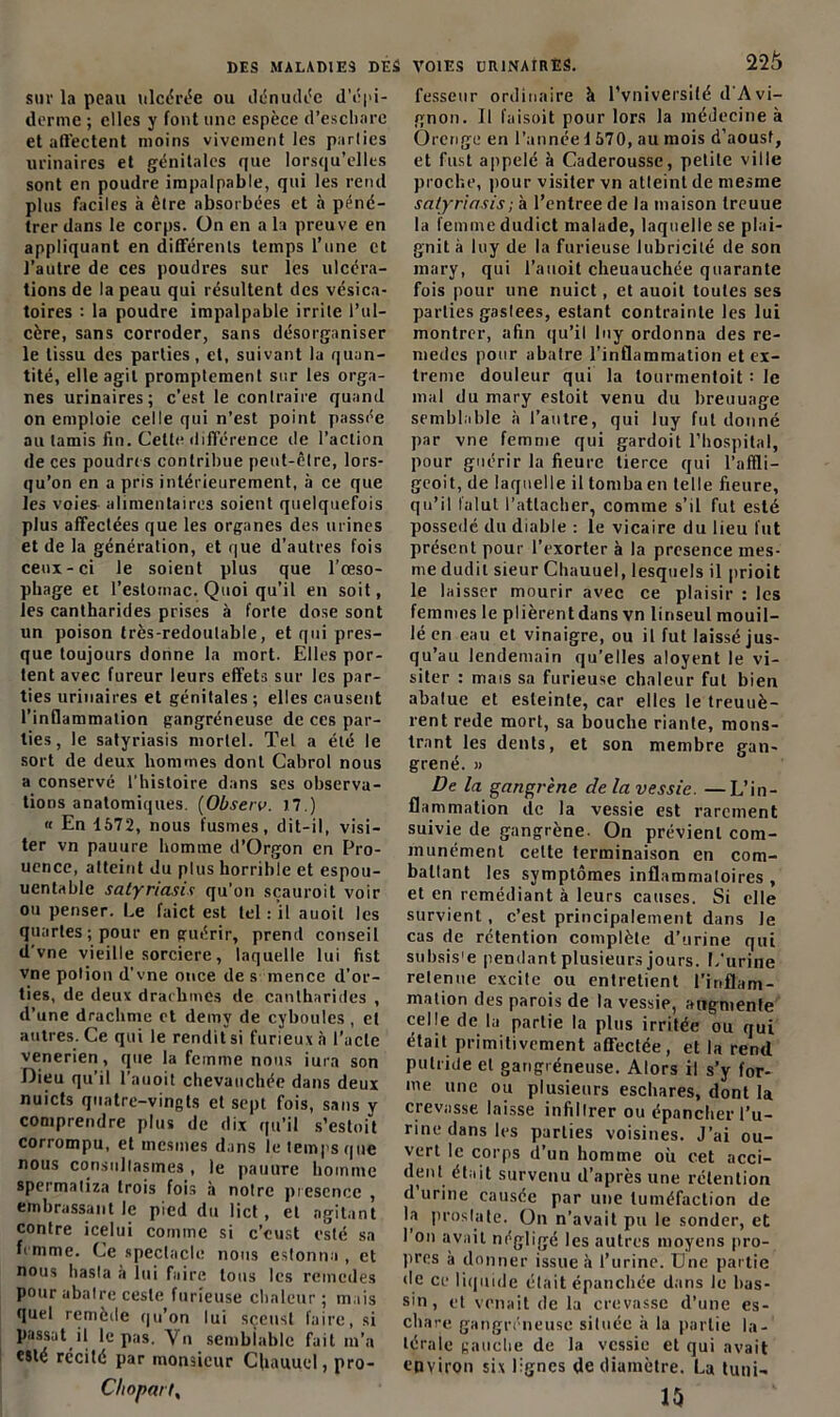 sur la peau ulcérée ou dénudée d'épi- derme ; elles y font une espèce d'eschare et affectent moins vivement les parlies urinaires et génitales que lorsqu’elles sont en poudre impalpable, qui les rend plus faciles à être absorbées et à péné- trer dans le corps. On en a la preuve en appliquant en différents temps l’une et l’autre de ces poudres sur les ulcéra- tions de la peau qui résultent des vésica- toires : la poudre impalpable irrite l’ul- cère, sans corroder, sans désorganiser le tissu des parties, et, suivant la quan- tité, elle agit promptement sur les orga- nes urinaires; c’est le contraire quand on emploie celle qui n’est point passée au tamis fin. Cette différence de l’action de ces poudres contribue pent-êlre, lors- qu’on en a pris intérieurement, à ce que les voies alimentaires soient quelquefois plus affectées que les organes des urines et de la génération, et que d’autres fois ceux-ci le soient plus que l’œso- phage et l’estomac. Quoi qu’il en soit, les cantharides prises à forte dose sont un poison très-redoutable, et qui pres- que toujours donne la mort. Elles por- tent avec fureur leurs effets sur les par- ties urinaires et génitales ; elles causent l'inflammation gangréneuse de ces par- lies , le satyriasis mortel. Tel a été le sort de deux hommes dont Cabrol nous a conservé l'histoire dans ses observa- tions anatomiques. (Observ. 17.) « En 1572, nous fusmes, dit-il, visi- ter vn pauure homme d’Orgon en Pro- uence, atteint du plus horrible et espou- uentable satyriasis qu’on sçauroit voir ou penser. Le faict est tel : il auoit les quartes ; pour en guérir, prend conseil d'vne vieille sorcière, laquelle lui fist vne potion d’vne once de s inence d’or- ties, de deux drachmes de cantharides , d’une drachme et demy de cyboules , et autres. Ce qui le rendit si furieux à l'acte venerien, que la femme nous iura son Dieu qu’il l’auoit chevauchée dans deux nuicts quatre-vingts et sept fois, sans y comprendre plus de dix qu’il s’estoit corrompu, et rnesmes dans le temps que nous constillasmes , le pauure homme spermaliza trois fois à notre présence , embrassant le pied du lict , et agitant contre icelui comme si c’eust esté sa femme. Ce spectacle nous estonna , et nous hasla à lui faire tous les rcinedes pour abatre cesle furieuse chaleur; mais quel remède qu’on lui sçeusl faire, si passât il le pas. Vn semblable fait m’a esté récité par monsieur Chauuel, pro- Choparty 22$ fesseur ordinaire à l’vniversité d’Avi- gnon. Il faisoit pour lors la médecine à Orenge en l’annéei 570, au mois d’aoust, et fust appelé à Caderousse, petite ville proche, pour visiter vn atteint de mesme satyriasis; à l’entree de la maison treuue la femme dudict malade, laquelle se plai- gnit à luy de la furieuse lubricité de son mary, qui l’auoit cheuauchée quarante fois pour une nuict, et auoit toutes ses parties gaslees, estant contrainte les lui montrer, afin qu’il luy ordonna des re- mèdes pour abatre l’inflammation et ex- trême douleur qui la tourmentoit : le mal du mary estoit venu du breuuage semblable à l’autre, qui luy fut donné par vne femme qui gardoit l’hospital, pour guérir la fieure tierce qui l’nffli- geoit, de laquelle il tomba en telle fieure, qu’il l’alut l’attacher, comme s’il fut esté possédé du diable : le vicaire du lieu fut présent pour l’exorter à la presence mes- me dudit sieur Chauuel, lesquels il prioit le laisser mourir avec ce plaisir : les femmes le plièrentdans vn linseul mouil- lé en eau et vinaigre, ou il fut laissé jus- qu’au lendemain qu’elles aloyent le vi- siter : mais sa furieuse chaleur fut bien abatue et esleinle, car elles le treuuè- rent rede mort, sa bouche riante, mons- trant les dents, et son membre gan- grené. » De la gangrène de la vessie. —L’in- flammation de la vessie est rarement suivie de gangrène. On prévient com- munément cette terminaison en com- ballant les symptômes inflammaloires , et en remédiant à leurs causes. Si elle survient, c’est principalement dans Je cas de rétention complète d’urine qui subsis'e pendant plusieurs jours. L'urine retenue excite ou entretient l’inflam- mation des parois de la vessie, augmente celle de la partie la plus irritée ou qui était primitivement affectée, et la rend putride et gangréneuse. Alors il s’y for- me une ou plusieurs eschares, dont la crevasse laisse infillrer ou épancher l’u- rine dans les parties voisines. J’ai ou- vert le corps d un homme où cet acci- dent était survenu d’après une rétention d urine causée par une tuméfaction de la prostate. On n’avait pu le sonder, et I on avait négligé les autres moyens pro- pres à donner issue à l’urine. Une partie de ce liquide était épanchée dans le bas- sin, et venait de la crevasse d’une es- chare gangréneuse située à la partie la- térale gauche de la vessie et qui avait environ six lignes de diamètre. La tuni- 1$