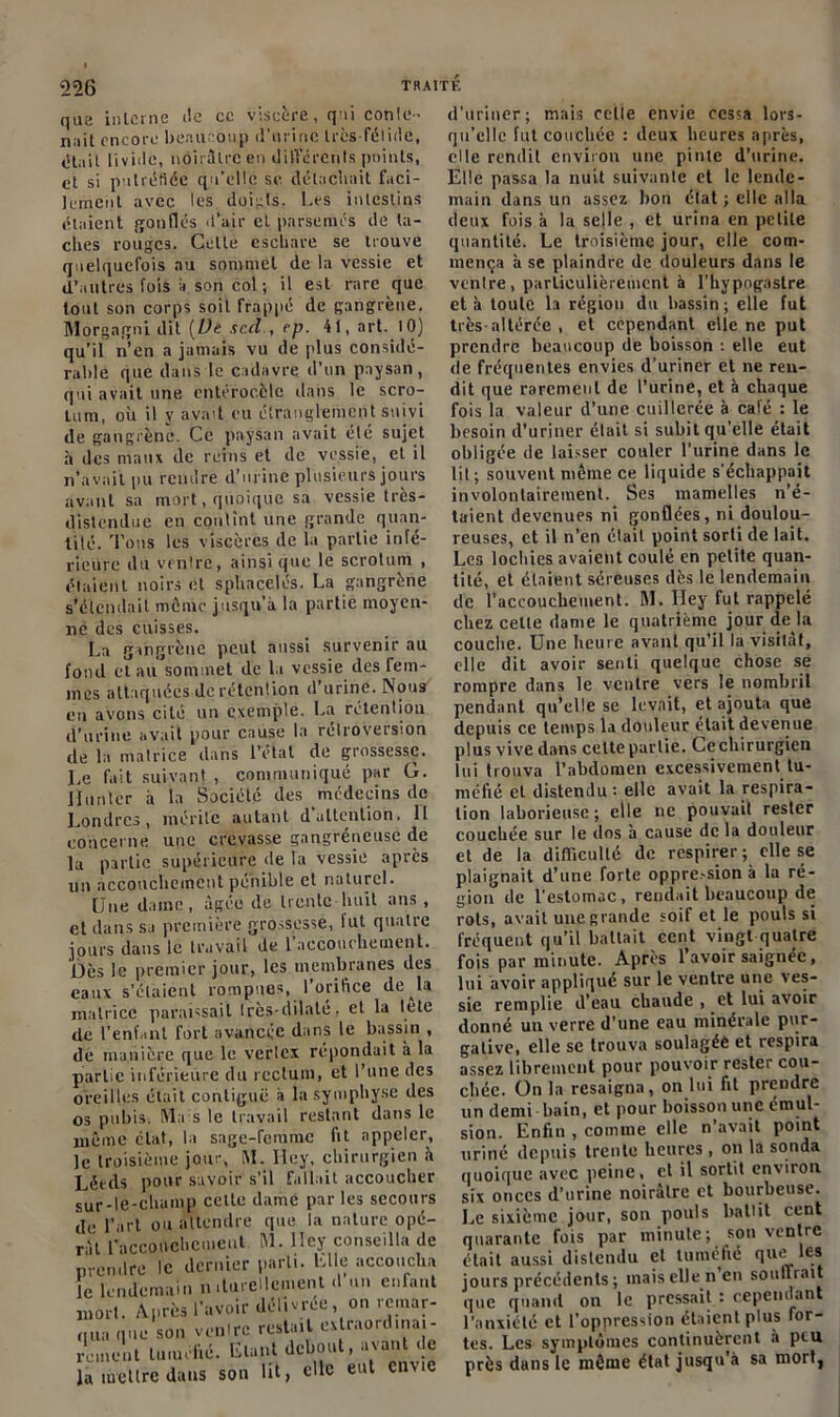 que interne i!e ce viscère, qui conte- nait encore beaucoup d'urine très-félide, était livide, noirâtre en différents points, et si putréfiée qu’elle se détachait faci- lement avec les doigts. Les intestins étaient gonflés d’air et parsemés de ta- ches rouges. Cette eschare se trouve quelquefois au sommet de la vessie et d’autres fois à son col ; il est rare que tout son corps soit frappé de gangrène. Morgagni dit [De sed , ep. 41, art. 10) qu’il n’en a jamais vu de plus considé- rable que dans le cadavre d’un paysan, qui avait une cntérocèlc dans le scro- tum, où il y avait eu étranglement suivi de gangrène*. Ce paysan avait élé sujet à des maux de reins et de vessie, et il n’avait pu rendre d’urine plusieurs jours avant sa mort, quoique sa vessie très- distendue en contînt une grande quan- tité. Tous les viscères de la partie infé- rieure du ventre, ainsique le scrotum , étaient noirs et sphnçèlés. La gangrène s’étendait même jusqu’à la partie moyen- ne des cuisses. La gangrène peut aussi survenir au fond et au sommet de la vessie des fem- mes attaquées de rétention d’urine. Nous eu avons cité un exemple. La rétention d’urine avait pour cause la rétroversion de la malrice dans l’etat de grossesse. Le fait suivant, communiqué par G. Hunier à la Société des médecins de Londres, mérite autant d attention. Il concerne une crevasse gangréneuse de la partie supérieure île la vessie après un accouchement pénible et naturel. Une dame, âgée de trente-huit ans , et dans sa première grossesse, lut quatre jours dans le travail de 1 accouchement. Dès le premier jour, les membranes des eaux s’étaient rompues, l'orifice de la matrice paraissait Irès-dilate. et la letc de l’enfant fort avancée dans le bassin , de manière que le verlcx répondait à la partie inférieure du rectum, et l’une des oreilles était contiguë à la symphyse des os pubis. Ma s le travail restant dans le même état, la sage-femme lit appeler, ]e troisième jour, M. Ilcy, chirurgien h Lét-ds pour savoir s’il fallait accoucher sur-le-champ cette dame par les secours de l’art ou attendre que la nature opé- rât l'accouchement M. Ilcy conseilla de prendre le dernier parti. Elle accoucha e lendemain nilurellcment «1 un enfant mort. Après l'avoir délivrée, on remar- qua que son venlre restait «^ordinai- rement tuméfié. Etant debout, avau «e la mettre dans son lit, clic eut envie d'uriner; mais celle envie cessa lors- qu’elle fut couchée : deux heures après, elle rendit environ une pinte d’urine. Elle passa la nuit suivante et le lende- main dans un assez lion état ; elle alla deux fois à la selle , et urina en petite quantité. Le troisième jour, elle com- mença à se plaindre de douleurs dans le venlre, particulièrement à l'hypogastre et à toute 1a région du bassin ; elle fut très-altérée , et cependant elle ne put prendre beaucoup île boisson : elle eut de fréquentes envies d’uriner et ne ren- dit que rarement de l’urine, et à chaque fois la valeur d’une cuillerée à café : le besoin d’uriner était si subit qu’elle était obligée de laisser couler l’urine dans le lit; souvent même ce liquide s'échappait involontairement. Ses mamelles n’é- taient devenues ni gonflées, ni doulou- reuses, et il n’en était point sorti de lait. Les lochies avaient coulé en petite quan- tité, et étaient séreuses dès le lendemain de l’accouchement. M. Iley fut rappelé chez celle dame le quatrième jour de la couche. Une heure avant qu’il la visitât, elle dit avoir senti quelque chose se rompre dans le ventre vers le nombril pendant qu’elle se levait, et ajouta que depuis ce temps la douleur était devenue plus vive dans cette partie. Ce chirurgien lui trouva l’abdomen excessivement tu- méfié et distendu : elle avait la respira- tion laborieuse; elle ne pouvait rester couchée sur le dos à cause de la douleur et de la difficulté de respirer ; elle se plaignait d’une forte oppre.-sion à la ré- gion de l’estomac, rendait beaucoup de rots, avait une grande soif et le pouls si fréquent qu’il battait cent vingt quatre fois par minute. Après l’avoir saignée, lui avoir appliqué sur le ventre une ves- sie remplie d’eau chaude , et lui avoir donné un verre d'une eau minérale pur- gative, elle se trouva soulagée et respira assez librement pour pouvoir rester cou- chée. On la resaigna, on lui fit prendre un demi bain, et pour boisson une émul- sion. Enfin , comme elle n’avait point uriné depuis trente heures , on la sonda quoique avec peine, el il sortit environ six onces d’urine noirâtre et bourbeuse. Le sixième jour, sou pouls liaitit ernt quarante fois par minute; son ventre était aussi distendu el tuméfié que les jours précédents ; mais elle n’en souffrait que quand on le pressait : cependant l’anxiété et l’oppression étaient plus Tor- tes. Les symptômes continuèrent à peu près dans le même état jusqu’à sa mort,