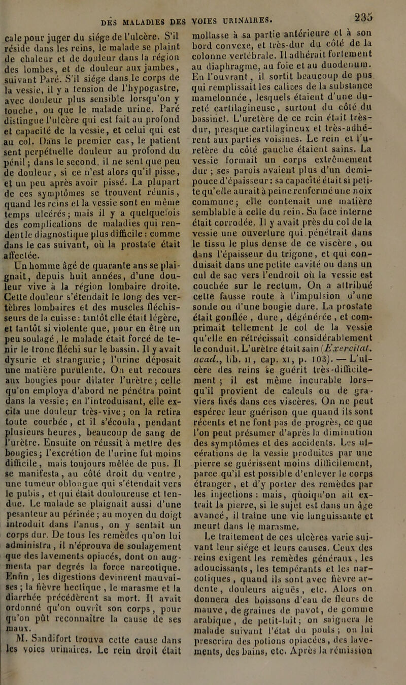 cale pour juger du siège de l’ulcère. S’il réside dans les reins, le malade se plaint de chaleur et de douleur dans la région des lombes, et de douleur aux jambes, suivant Paré. S’il siège dans le corps de la vessie, il y a lension de l’hypogaslre, avec douleur plus sensible lorsqu’on y touche, ou que le malade urine. Paré distingue l’ulcère qui est fait au profond et capacité de la vessie, et celui qui est au col. Dans le premier cas, le patient sent perpétuelle douleur au profond du pénil ; dans le second, il ne sent que peu de douleur, si ce n’est alors qu’il pisse, et un peu après avoir pissé. La plupart de ces symptômes se trouvent réunis, quand les reins et la vessie sont en même temps ulcérés; mais il y a quelquefois des complications de maladies qui ren- dentle diagnostique plus difficile : comme dans le cas suivant, où la prostate était affectée. Un homme âgé de quarante ans se plai- gnait, depuis huit années, d’une dou- leur vive a la région lombaire droite. Cette douleur s’étendait le long des ver- tèbres lombaires et des muscles fléchis- seurs de la cuisse : tantôt elle était légère, et tantôt si violente que, pour en être un peu soulagé , le malade était forcé de te- nir le tronc fléchi sur le bassin. Il y avait dysurie et strangurie ; l’urine déposait une matière purulente. On eut recours aux bougies pour dilater l’urètre ; celle qu’on employa d’abord ne pénétra point dans la vessie; en l’introduisant, elle ex- cita une douleur très-vive; on la retira toute courbée , et il s’écoula , pendant plusieurs heures, beaucoup de sang de l’urètre. Ensuite on réussit à mettre des bougies; l’excrétion de l’urine fut moins difficile, mais toujours mêlée de pus. Il se manifesta, au côté droit du ventre, une tumeur oblongue qui s’étendait vers le pubis, et qui était douloureuse et len- due. Le malade se plaignait aussi d'une pesanteur au périnée ; au moyen du doigt introduit dans l’anus, on y sentait un corps dur. De tous les remèdes qu’on lui administra, il n’éprouva de soulagement que des lavements opiacés, dont on aug- menta par degrés la force narcotique. Enfin , les digestions devinrent mauvai- ses ; la fièvre hectique , le marasme et la diarrhée précédèrent sa mort. Il avait ordonné qu’on ouvrît son corps, pour qu’on pût reconnaître la cause de ses maux. M. Sandifort trouva cette cause dans les voies urinaires. Le rein droit était VOIES URINAIRES. ■‘dO mollasse à sa partie antérieure et à sou bord convexe, et très-dur du côté de la colonne vertébrale. 11 adhérait fortement au diaphragme, au foie et au duodénum. Eu l’ouvrant, il sortit beaucoup de pus qui remplissait les calices de la substance mamelonnée, lesquels étaient d’une du- reté cartilagineuse, surtout du côlé du bassinet. L’uretère de ce rein était très- dur, presque cartilagineux et très-adhé- rent aux parties voisines. Le rein et l’u- retère du côté gauche étaient sains. La ves.-de formait un corps extrêmement dur ; ses parois avaient plus d'un demi- pouce d’épaisseur : sa capacité était si peti- te quelle aurait à peine renfermé une noix commune; elle contenait une matière semblable à celle du rein. Sa face interne était corrodée. Il y avait près du col de la vessie une ouverlure qui pénétrait dans le tissu le plus dense de ce viscère , ou dans l’épaisseur du trigone, et qui con- duisait dans une petite cavité ou dans un cul de sac vers l’endroit où la vessie est couchée sur le rectum. On a attribué cette fausse route à l’impulsion d’une sonde ou d’une bougie dure. La prostate était gonflée , dure , dégénérée , et com- primait tellement le col de la vessie qu’elle en rétrécissait considérablement le conduit. L’urèlre était sain (Exer citât, acad., lib. h , cap. xi, p. 103). — L’ul- cère des reins se guérit très-difficile- ment ; il est même incurable lors- qu’il provient de calculs ou de gra- viers fixés dans ces viscères. On ne peut espérer leur guérison que quand ils sont récents et ne font pas de progrès, ce que l’on peut présumer d’après la diminution des symptômes et des accidents. Les ul- cérations de la vessie produites par une pierre se guérissent moins difficilement, parce qu’il est possible d’enlever le corps étranger , et d’y porter des remèdes par les injections : mais, quoiqu’on ait ex- trait la pierre, si le sujet est dans un âge avancé, il traîne une vie languissante et meurt dans le marasme. Le traitement de ces ulcères varie sui- vant leur siège et leurs causes. Ceux des reins exigent les remèdes généraux , les adoucissants, les tempérants et les nar- coliques , quand ils sont avec fièvre ar- dente , douleurs aiguës, etc. Alors on donnera des boissons d’eau de fleurs de mauve, de graines de pavot, de gomme arabique, de petit-lait ; on saignera le malade suivant l’état du pouls ; on lui prescrira des potions opiacées, îles lave- ments, des bains, etc. Après la rémission