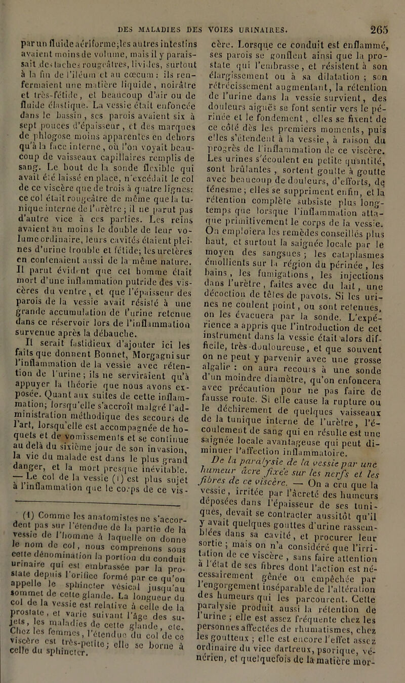 parmi fluide aériformcjles autres intest ins avaient moins de volume, mais il y parais- sait .destaches rougeâtres, livides, surtout à la fin de l’iléutn et au cæcum: ils ren- fermaient une matière liquide, noirâtre et très-fétide, et beaucoup d’air ou de fluide élastique. La vessie était enfoncée dans le bassin , ses parois avaient six à sept pouces d’épaisseur, et des marques de phlofjose moins apparentes en dehors qu'à la face interne , où l’on voyait beau- coup de vaisseaux capillaires remplis de sang. Le bout de la sonde flexible qui avait été laissé en place, n’excédait le col de ce viscère que de trois à quatre lignes: ce col était rougeâtre de môme que la tu- nique interne de l’urètre ; il ne parut pas d’autre vice h ces parties. Les reins avaient au moins le double de leur vo- lume ordinaire, leurs cavités étaient plei- nes d’urine trouble et fétide; les uretères en contenaient aussi de la même nature. Il parut évident que cet homme était mort d’une inflammation putride des vis- cères du ventre , et que l’épaisseur des parois de la vessie avait résis!é à une grande accumulation de l’urine retenue dans ce réservoir lors de l’inflammation survenue après la débauche. Il serait fastidieux d’ajouter ici les faits que donnent Bonnet, Morgagni sur 1 inflammation de la vessie avec réten- tion do l’urine; ils ne serviraient qu’à appuyer la théorie que nous avons ex- posée. Quant aux suites de cette inflam- mation; lorsqu'elle s’accroît malgré l'ad- ministration méthodique des secours de 1 art, lorsqu’elle est accompagnée de ho- quets et de vomissements et se continue au delà du sixième jour de sou invasion, la vie du malade est dans le plus grand danger, et la mort presque inévitable. — Le col de la vessie ( i ) est plus sujet a 1 inflammation que le corps de ce vis- (t) Comme les anatomistes ne s’accor- dent pas sur l’étendue de la partie de la vess:e de J liommo à laquelle on donne le nom de col, nous comprenons sous celte dénomination la portion du conduit urinaire qui est embrassée par la pro- state depuis l’orilicc formé par ce qu’on appelle le sphincter vésical jusqu’au sommet de cette glande. La longueur du col de la vessie est relative à celle de la P/|«S,ÏÏS’ el,va.!'ie suivant I’â80 des su- ri ’ î adies de ccl,e glande, etc. Chez les femmes, l’étendue du col de ce viscère est très-petite; elle se borne à celle du sphincter. cère. Lorsque ce conduit est enflammé, ses parois se gonflent ainsi que la pro- state qui l’embrasse, et résistent à son élargissement ou à .sa dilatation ; son rétrécissement augmentant, la rétention de 1 urine dans la vessie survient, des douleurs aiguës se font sentir vers le pé- rinée et le fondement, elles se fixent de ce coté dès tes premiers moments, puis elles s’étendent à la vessie, à raison du progrès de 1 inflammation de ce viscère. Les urines s écoulent en petite quantité, sont brûlantes , sortent goutte à goutte avec beaucoup de douleurs, d’efforts, dq ténesme; elles se suppriment enfin, et la intention complété subsiste plus long- temps que lorsque l’inflammation atta- que primitivement le corps de la vessie. On emploiera les remèdes conseillés plus haut, et surtout la saignée locale par le moyen des sangsues; les cataplasmes émollients sur la région du périnée , les bains, les fumigations, les injections clans l’urètre, faites avec du lait, une décoction de tôles de pavots. Si les uri- nes ne coulent point, ou sont retenues, on les évacuera par la sonde. L’expé- rience a appris que l’introduction de cet instrument dans la vessie était'alors dif- ficile, très -douloureuse , et que souvent on ne peut y parvenir avec une grosse algalie : on aura recouis à une sonde d un moindre diamètre, qu’on enfoncera avec précaution pour ne pas faire de fausse route. Si elle cause la rupture ou e déchirement de quelques vaisseaux de la tunique interne de l’urètre, l’é- coulement de sang qui en résulte est une saignée locale avantageuse qui peut di- minuer l’affection inflammatoire. De la paralysie de la vessie par une humeur acre fixée sur tes nerfs et les fibres de ce viscère. — 0„ a cru que la vessie , irritée par l’àcreté des humeurs déposées dans l’épaisseur de ses tuni- ques, devait se contracter aussitôt qu’ii y avait quelques gouttes d’urine rassem- blées dans sa cavité, et procurer leur sortie ; mais on n’a considéré que l’irri- ta .ou de ce viscère , sans faire attention a 1 état de ses fibres dont l’action est né- cessairement gênée ou empêchée par J engorgement inséparable de l’altération es humeurs qui les parcourent. Celle paralysie produit aussi la rétention de 1 urine ; elle est assez fréquente chez les personnes affectées de rhumatismes, chez les goutteux ; elle est encore l’effet assez ordinaire du vice dartreux, psorique, vé- nérien, et quelquefois de la matière rnor-