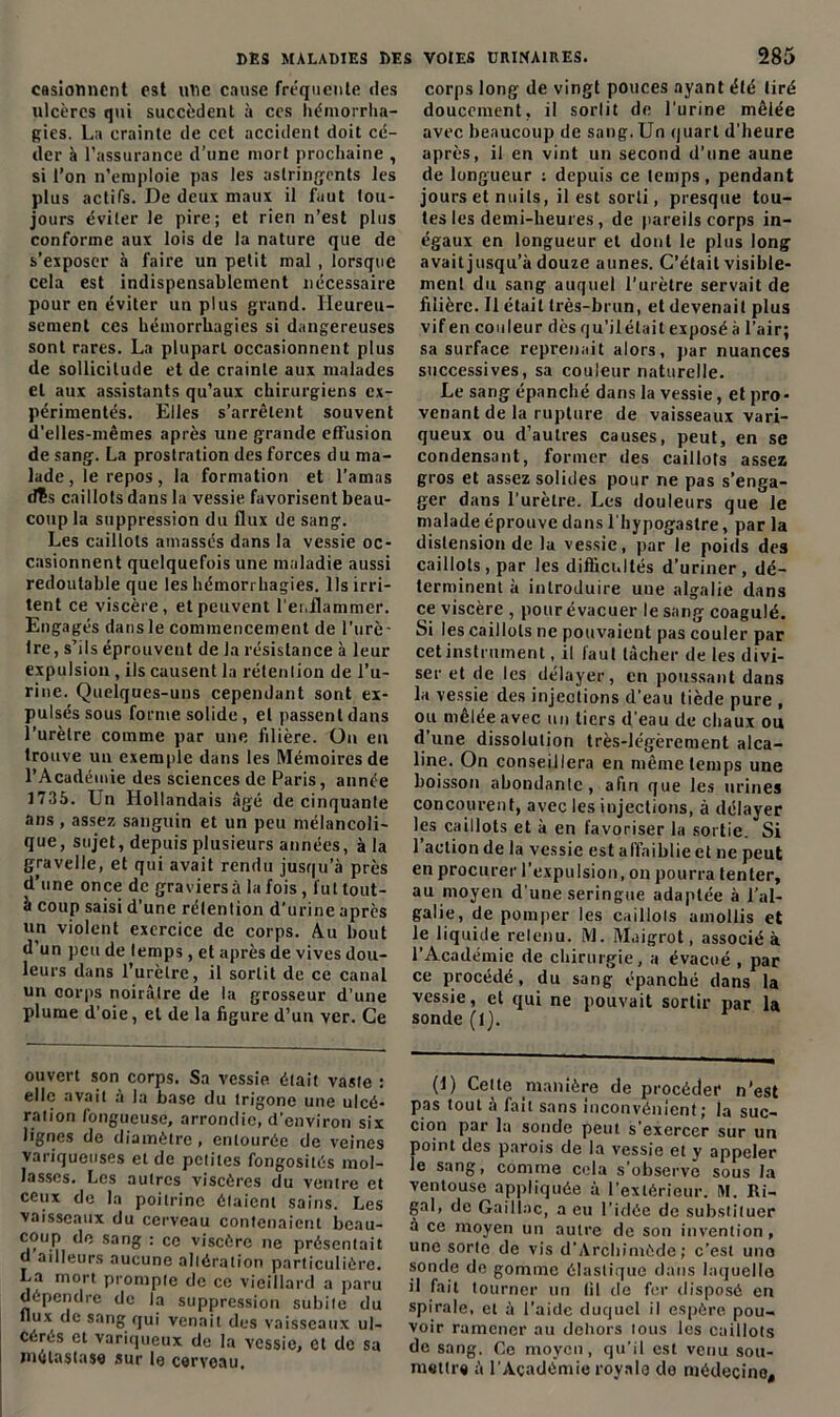 casionnent est uue cause fréquente des ulcères qui succèdent à ces hémorrha- gies. La crainte de cet accident doit cé- der à l’assurance d’une mort prochaine , si l’on n’emploie pas les astringents les plus actifs. De deux maux il faut tou- jours éviter le pire; et rien n’est plus conforme aux lois de la nature que de s’exposer à faire un petit mal , lorsque cela est indispensablement nécessaire pour en éviter un plus grand. Heureu- sement ces hémorrhagies si dangereuses sont rares. La plupart occasionnent plus de sollicitude et de crainte aux malades et aux assistants qu’aux chirurgiens ex- périmentés. Elles s’arrêtent souvent d’elles-mêmes après une grande effusion de sang. La prostration des forces du ma- lade, le repos, la formation et l’amas dîs caillots dans la vessie favorisent beau- coup la suppression du flux de sang. Les caillots amassés dans la vessie oc- casionnent quelquefois une maladie aussi redoutable que les hémorrhagies. Ils irri- tent ce viscère, et peuvent l'enflammer. Engagés dans le commencement de l'urè- tre , s’ils éprouvent de la résistance à leur expulsion , ils causent la rétention de l’u- rine. Quelques-uns cependant sont ex- pulsés sous forme solide , et passent dans l’urètre comme par une filière. On en trouve un exemple dans les Mémoires de l’Académie des sciences de Paris, année 1735. Un Hollandais âgé de cinquante ans , assez sanguin et un peu mélancoli- que, sujet, depuis plusieurs années, à la gravelle, et qui avait rendu jusqu’à près d’une once de graviersà la fois, fut tout- à coup saisi d’une rétention d’urine après nn violent exercice de corps. Au bout d’un peu de temps, et après de vives dou- leurs dans l’urètre, il sortit de ce canal un corps noirâtre de la grosseur d’une plume d'oie, et de la figure d’un ver. Ce ouvert son corps. Sa vessie était vaste : elle avait à la base du trigone une ulcé- ration fongueuse, arrondie, d’environ six lignes de diamètre, entourée de veines variqueuses et de petites fongosités mol- lasses. Les autres viscères du ventre et ceux de la poitrine étaient sains. Les vaisseaux du cerveau contenaient beau- coup de sang : ce viscère ne présentait d ailleurs aucune altération particulière. La mort prompte de ce vieillard a paru dépendre de la suppression subite du flux de sang qui venait des vaisseaux ul- cérés et variqueux de la vessie, et de sa métastase sur le cerveau. corps long de vingt pouces ayant été tiré doucement, il sortit de l'urine mêlée avec beaucoup de sang.Un quart d'heure après, il en vint un second d'une aune de longueur : depuis ce temps, pendant jours et nuits, il est sorti, presque tou- tes les demi-heures, de pareils corps in- égaux en longueur et dont le plus long avait jusqu’à douze aunes. C’était visible- ment du sang auquel l’urètre servait de filière. Il était très-brun, et devenait plus vifen couleur dès qu’ilélait exposé à l’air; sa surface reprenait alors, par nuances successives, sa couleur naturelle. Le sang épanché dans la vessie, et pro- venant de la rupture de vaisseaux vari- queux ou d’autres causes, peut, en se condensant, former des caillots assez gros et assez solides pour ne pas s’enga- ger dans l’urètre. Les douleurs que le malade éprouve dans l bypogastre, par la distension de la vessie, par le poids des caillots, par les difficiHtés d’uriner, dé- terminent à introduire uue algalie dans ce viscère , pour évacuer le sang coagulé. Si les caillots ne pouvaient pas couler par cet instrument, il faut tâcher de les divi- ser et de les délayer, en poussant dans la vessie des injections d’eau tiède pure , ou mêlée avec un tiers d'eau de chaux ou d’une dissolution très-légèrement alca- line. On conseillera en même temps une boisson abondante , afin que les urines concourent, avec les injections, à délayer les caillots et à en favoriser la sortie. Si l’action de la vessie est affaiblie et ne peut en procurer l’expulsion, on pourra tenter, au moyen d’une seringue adaptée à l’al- galie, de pomper les caillots amollis et le liquide relenu. M. Maigrot, associé à l’Académie de chirurgie, a évacué , par ce procédé, du sang épanché dans la vessie, et qui ne pouvait sortir par la sonde (1). (1) Cette manière de procéder n’est pas tout à fait sans inconvénient; la suc- cion par la sonde peut s’exercer sur un point des parois de la vessie et y appeler le sang, comme cela s observe sous la ventouse appliquée à l’extérieur. M. Ri- gal, de Gaillac, a eu l’idée de substituer à ce moyen un autre de son invention, une sorte de vis d’Archimède; c’est uno sonde de gomme élastique dans laquelle il fait tourner un fil de fer disposé en spirale, et à l’aide duquel il espère pou- voir ramener au dehors tous les caillots de sang. Ce moyen, qu'il est venu sou- mettes à l’Académie royale do médecine.