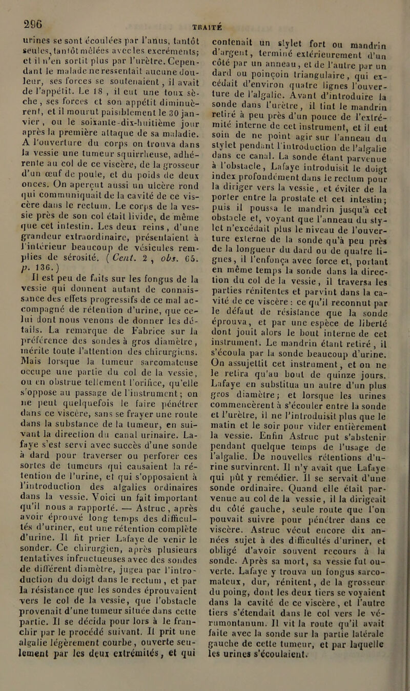 urines se sont écoulées par l’anus, tantôt seules, tantôt mêlées avccles excréments; et il n’en sortit plus par l’urètre. Cepen- dant le malade ne ressentait aucune dou- leur, scs forces se soutenaient, il avait de l’appétit. Le 18 , il eut une toux sè- che , ses forces et son appétit diminuè- rent, et il mourut paisiblement le 30 jan- vier , ou le soixante-dix-huitième jour après la première attaque de sa maladie. A l’ouverture du corps on trouva élans la vessie une tumeur squirrheuse, adhé- rente au col de ce viscère, de la grosseur d’un œuf de poule, et du poids de deux onces. On aperçut aussi un ulcère rond qui communiquait de la cavité de ce vis- cère dans le rectum. Le corps de la ves- sie près de sou col était livide, de même que cet intestin. Les deux reins, d’une grandeur extraordinaire, présentaient à l'intérieur beaucoup de vésicules rem- plies de sérosité. {Cent. 2, obs. 05. p. 130.) Il est peu de faits sur les fongus de la vessie qui donnent autant de connais- sance des effets progressifs de ce mal ac- compagné de rétention d'urine, que ce- lui dont nous venons de donner les dé- tails. La remarque de Fabrice sur la préférence des sondes à gros diamètre, mérite toute l’attention des chirurgiens. Mais lorsque la tumeur sarcomateuse occupe une partie du col de la vessie, ou en obstrue tellement l'orifice, qu’elle s’oppose au passage de l'instrument ; on ne peut quelquefois le faire pénétrer dans ce viscère, sans se frayer une roule dans la substance de la tumeur, en sui- vant la direction du canal urinaire. La- faye s’est servi avec succès d’une sonde à dard pour traverser ou perforer ces sortes de tumeurs qui causaient la ré- tention de l’urine, et qui s’opposaient à l’introduction des algalies ordinaires dans la vessie. Voici un l'ait important qu’il nous a rapporté. — Astruc , après avoir éprouvé long temps des difficul- tés d’uriner, eut une rétention complète d’urine. Il fit prier Lafaye de venir le sonder. Ce chirurgien, après plusieurs tentatives infructueuses avec des sondes de différent diamètre, jugea par l’intro- duction du doigt dans le rectum , et par la résistance que les sondes éprouvaient vers le col de la vessie, que l’obstacle provenait d’une tumeur située dans celte partie. Il se décida pour lors à le fran- chir par le procédé suivant. Il prit une algalie légèrement courbe, ouverte seu- lement par les deui extrémités, et qui contenait un stylet fort ou mandrin d argent, terminé extérieurement d’un côté par un anneau, et de l’autre par un dard ou poinçoin triangulaire, qui ex- cédait d’environ quatre lignes l'ouver- ture de l’algalic. Avant d’introduire la sonde dans l’urètre, il tint le mandrin retiré à peu près d’un pouce de l’extré- mité interne de cet instrument, et il eut soin de ne point agir sur l’anneau du stylet pendant l'introduction de l’ulgalie dans ce canal. La sonde étant parvenue à 1 obstacle, Lafaye introduisit le duigt index profondément dans le rectum pour la diriger vers la vessie, et éviter de la porter entre la prostate et cet intestin; puis il poussa le mandrin jusqu'à cet obstacle el, voyant que l’anneau du sty- let n excédait plus le niveau de l’ouver- ture externe de la sonde qu’à peu près de la longueur du dard ou de quatre li- gnes, il l’enfonça avec force et, portant en même temps la sonde dans la direc- tion du col de la vessie, il traversa les parties rénitentes et parvint dans la ca- vité de ce viscère : ce qu’il reconnut par le défaut de résistance que la sonde éprouva, et par une espèce de liberté dont jouit alors le bout interne de cet instrument. Le mandrin étant retiré, il s’écoula par la sonde beaucoup d’urine. On assujettit cet instrument, et on ne le retira qu’au bout de quinze jours. Lafaye en substitua un autre d'un plus gros diamètre; et lorsque les urines commencèrent à s’écouler entre la sonde et l’urètre, il ne l’introduisit plus que le matin et le soir pour vider entièrement la vessie. Enfin Astruc put s’abstenir pendant quelque temps de l’usage de l’algalie. De nouvelles rétentions d’u- rine survinrent. 11 n’y avait que Lafaye qui pût y remédier. 11 se servait d’une sonde ordinaire. Quand elle était par- venue au col de la vessie, il la dirigeait du côlé gauche, seule route que l’on pouvait suivre pour pénétrer dans ce viscère. Astruc vécut encore dix an- nées sujet à des difficultés d’uriner, et obligé d’avoir souvent recours à la sonde. Après sa mort, sa vessie fut ou- verte. Lafaye y trouva uu fongus sarco- mateux, dur, rénilent, de la grosseur du poing, dont les deux tiers se voyaient dans la cavité do ce viscère, cl l’autre tiers s’étendait dans le col vers le vé- rumontanum. Il vit la route qu’il avait faite avec la sonde sur la partie latérale gauche de cette tumeur, et par laquelle les urines s’écoulaient.