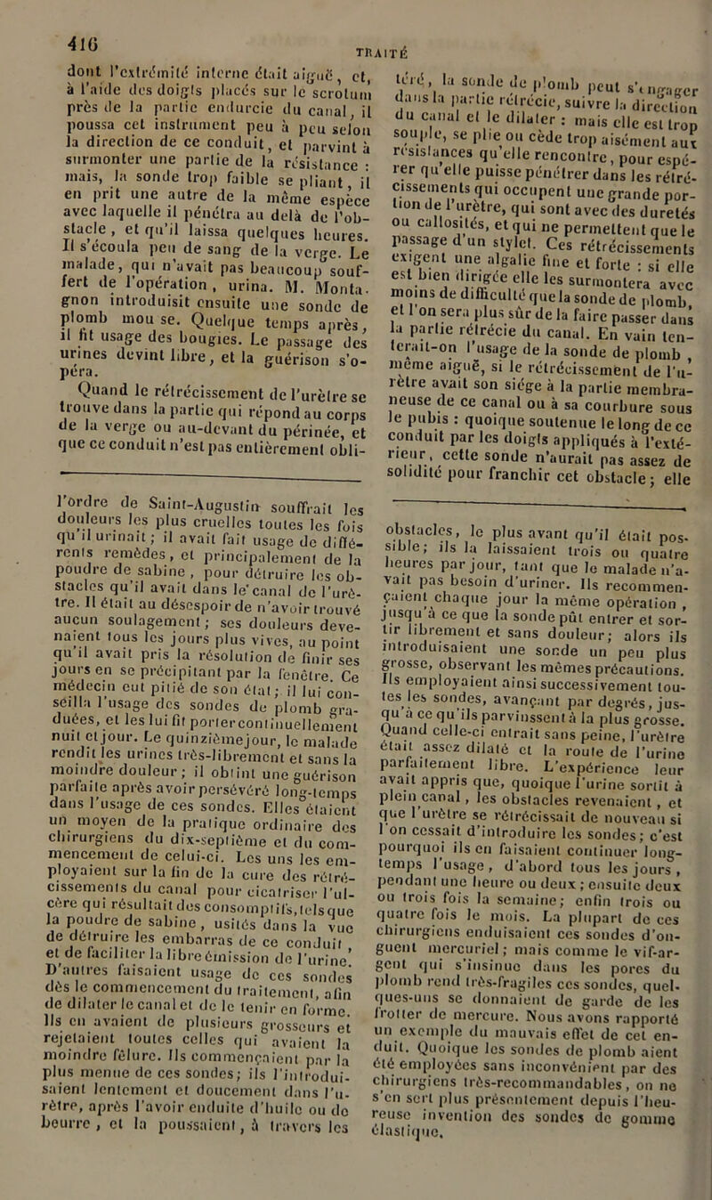 •410 TRAITÉ dont l’cxlrémilé interne était aiguë et à l’aide des doigts placés sur le scrotum près de la partie endurcie du canal il poussa cet instrument peu à peu selon la direction de ce conduit, et parvint à surmonter une partie de là résistance • mais, la sonde trop faible se pliant il en prit une autre de la même espèce avec laquelle il pénétra au delà de l’ob- stacle , et qu’il laissa quelques heures. Il s écoula peu de sang de la verge. Le malade, qui n avait pas beaucoup souf- fert de l’opération, urina. M. Monta- gnon introduisit ensuite une sonde de plomb mou se. Quelque temps après, il lit usage des bougies. Le passage des urines devint libre, et la guérison s’o- péra. Quand le rétrécissement del’urèlrese trouve dans la partie qui répond au corps de Kl ven;e ou îiu-dcviint du périnée, et que ce conduit n’est pas entièrement obli- l ’, 1,1 sc,'îile ^ !’ °mb peut s'tngagcr dans la partie rétrécie, suivre la direction du canal el le dilater : mais clic est trop soup c, se plie ou cède trop aisément aux résistances qu elle rencontre, pour espé- rer qu elle puisse pénétrer dans les rétré- cissements qui occupent une grande por- tion de 1 urctre, qui sont avec des duretés ou callosités, et qui ne permettent que le passage d’un stylet. Ces rétrécissements exigent une algalie fine et forte • si elle est bien dirigée elle les surmontera avec moins de difficulté que la sonde de plomb et 1 on sera plus sûr de la faire passer dans la partie relrécie du canal. En vain len- tcrait-on l’usage de la sonde de plomb meme aiguë, si le rétrécissement de l’u- retre avait son siège à la parlie membra- neuse de ce canal ou à sa courbure sous le pubis : quoique soutenue lelonedecc conduit par les doigts appliqués à l’exté- i leur, cetlc sonde n’aurait pas assez de solidité pour franchir cet obstacle j elle 1 ordre de Saint-Augustin souffrait les douleurs les plus cruelles toutes les fois qu il urinait; il avait fait usage de diffé- rents remèdes, et principalement de la poudre de sabine , pour détruire les ob- stacles qu il avait dans le'canal de l’urè- tre. 11 était au désespoir de n’avoir trouvé aucun soulagement ; ses douleurs deve- naient tous les jours plus vives, au point qu il avait pris la résolution de finir ses jours en se précipitant par la fenêtre. Ce médecin eut pitié de son état ; il lui con- seilla 1 usage des sondes de plomb gra- duées, et les lui fit porlerconlinuellement nuit et jour. Le quinzièmejour, le malade rendit les urines très-librement et sans la moindre douleur; il obtint une guérison parfaite après avoir persévéré long-temps dans l’usage de ces sondes. Elles étaient un moyen de la pratique ordinaire des chirurgiens du dix-septième et du com- mencement de celui-ci. Les uns les em- ployaient sur la fin de la cure des rétré- cissements du canal pour cicatriser l’ul- cère qui résultait des consompiifs,(risque la poudre de Sabine, usités dans la vue de détruire les embarras de ce conduit et de faciliter la libre émission de l’urine! I) autres faisaient usage de ces sondes dès le commencement du traitement ilin de dilater le canal et de le tenir en forme Ils en avaient de plusieurs grosseurs et rejetaient toutes celles qui avaient la moindre fêlure. Us commençaient par la plus menue de ces sondes; ils l'introdui- saient lentement et doucement dans l’u- rètre, après l’avoir enduite d’huile ou de beurre , et la poussaient, à travers les obstacles, le plus avant qu’il était pos- sible; ils la laissaient trois ou quatre heures par jour, tant que le malade n’a- vait pas besoin d’uriner. Us recommen- çaient chaque jour la même opération , jusqu a ce que la sonde pût entrer et sor- tir librement et sans douleur; alors ils introduisaient une sonde un peu plus grosse, observant les mômes précautions, ils employaient ainsi successivement tou- tes les sondes, avançant par degrés, jus- qu a ce qu ils parvinssent à la plus grosse. Quand celle-ci entrait sans peine, i'urètre était assez dilaté cl la roule de l’urine parfaitement libre. L’expérience leur avait appris que, quoique l'urine sortit à plein canal, les obstacles revenaient, et que 1 urètre se rétrécissait de nouveau si 1 on cessait d’introduire les sondes; c’est pourquoi ils en faisaient continuer long- temps 1 usage, d'abord tous les jours , pendant une heure ou deux ; ensuite deux ou trois fois la semaine; enfin trois ou quatre fois le mois. La plupart de ces chirurgiens enduisaient ces sondes d’on- guent mercuriel; mais comme le vif-ar- gent qui s insinue dans les pores du plomb rend très-fragiles ccs sondes, quel- ques-uns se donnaient de garde de les botter de mercure. Nous avons rapporté un exemple du mauvais effet de cet en- duit. Quoique les sondes de plomb aient été employées sans inconvénient par des chirurgiens très-recommandables, on no s’en sert plus présentement depuis l’heu- reuse invention des sondes de gomme élastique.