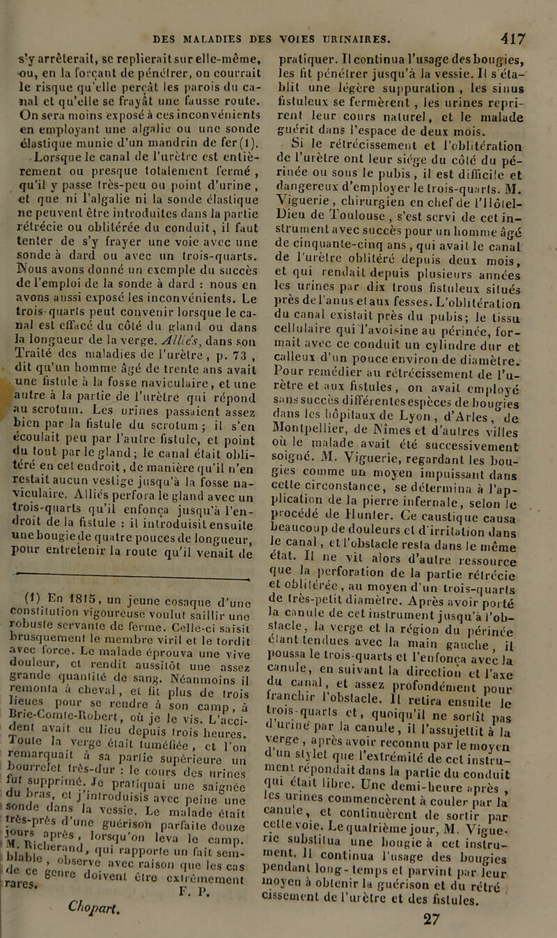 s!y arrêterait, sc replierait sur elle-même, -ou, en la forçant de pénêlrer, on courrait le risque qu’elle perçât les parois du ca- riai et qu’elle se frayât une fausse route. On sera moins exposé à ces inconvénients en employant une algalie ou une sonde élastique munie d’un mandrin de fer(I). Lorsque le canal de l'urètre est entiè- rement ou presque totalement fermé , qu’il y passe Ires-peu ou point d’urine , et que ni l’algalie ni la sonde élastique ne peuvent être introduites dans la partie rétrécie ou oblitérée du conduit, il faut tenter de s’y frayer une voie avec une sonde à dard ou avec un trois-quarts. Nous avons donné un exemple du succès de l’emploi de la sonde à dard : nous en avons aussi exposé les inconvénients. Le trois quarls peut convenir lorsque le ca- nal est effacé du côté du gland ou dans la longueur de la verge. Allies, dans son Traité des maladies de l’urètre, p. 73 , dit qu’un homme âgé de trente ans avait une fistule à la fosse naviculaire, et une autre à la partie de l’urètre qui répond au scrotum. Les urines passaient assez bien par la fistule du scrotum ; il s’en écoulait peu par l’autre fistule, et point du tout par le gland; le canal était obli- téré en cel endroit, de manière qu’il n’en restait aucun vestige jusqu’à la fosse na- viculaire. Alliés perfora le gland avec un trois-quarts qu’il enfonça jusqu’à l’en- droit de la fistule : il introduisit ensuite une bougie de quatre pouces de longueur, pour entretenir la route qu’il venait dé (1) En 1815, un jeune cosaque d’une constitution vigoureuse voulut saillir une robuste servante de ferme. Celle-ci saisit brusquement le membre viril et le tordit avec lorce. Le malade éprouva une vive douleur, et rendit aussitôt une assez grande quantité de sang. Néanmoins il remonta à cheval, et lit plus de trois lieues pour se rendre à son camp, à Bne-Comte-Itobert, où je le vis. L’acci- den avait eu beu depuis trois heures. Joute la verge était tuméfiée, et l’on remarquait a sa partie supérieure un bourrelet très-dur : le cours des urines lut supprimé. Je pratiquai une saignée du bras et j introduisis avec peine une .if! ,a vcssi'c- Le malade était iotr? è ' Un<i 8L|érison parfaite douze J urs après, lorsqu’on leva le camp. blab a er'ind' f,Ui ,aPPor,e un faitsem- de ce nïfer,Ve. avee raison que les cas rares ^ ° c*0Ivem être extrêmement rates. p p. Chopart, pratiquer. Il continua l’usage des bougies, les fit pénétrer jusqu’à la vessie. Il s éta- blit une légère suppuration , les sinus fistuleux se fermèrent , les urines repri- rent leur cours naturel, et le malade guérit dans l’espace de deux mois. Sj le rétrécissement et l'oblitération de l'urètre ont leur siège du côté du pé- rinée ou sous le pubis , il est difficile et dangereux d’employer le trois-quarts. M. Viguerie , chirurgien en chef de l’ilôlel- Dieu de Toulouse , s’est servi de cet in- strument avec succès pour un homme âgé de cinquante-cinq ans, qui avait le canal de l'urètre oblitéré depuis deux mois, et qui rendait depuis plusieurs années les urines par dix trous fistuleux situés près de l’anus et aux fesses. L'oblitération du canal existait près du pubis; le tissu cellulaire qui l’avoisine au périnée, for- mait avec ce conduit un cylindre dur et calleux d’un pouce environ de diamètre. Pour remédier au rétrécissement de l’u- rètre et aux fistules, on avait employé sanssuccès différentes espèces de boup-ies dans les hôpitaux de Lyon, d’Arles ,°de Montpellier, de Nîmes et d’autres villes ou le malade avait été successivement soigné. M. Vigueric, regardant les bou- t tu un UU u.ujci. impuissant Claris cette circonstance, se détermina à l’ap- plication de la pierre infernale, selon le piocédé de Hunier. Ce caustique causa beaucoup de douleurs et d’irritation dans le canal, et l’obstacle resla dans le même tat. Il ne vit alors d’autre ressource (lue( la perforation de la partie rétrécie et oblitérée , au moyen d’un trois-quarts de très-petit diamètre. Après avoir porté la canule de cet instrument jusqu’à l’ob- stacle, la verge et la région du périnée manl tendues avec la main gauche il poussa le trois-quarts cl l’en fonça avec la canule, en suivant la direction et l’axe du canal, et assez profondément pour Irancliir 1 obstacle. Il relira ensuite le trois-quarts et, quoiqu’il ne sortît pas d urine par la canule, il l’assujettit à la verge , après avoir reconnu par le moyen <1 un stylet que l’extrémité de cel instru- ment répondait dans la partie du conduit gui était libre. Une demi-heure après , tes urines commencèrent à couler par la canine, et continuèrent de sortir par celle voie. Le quatrième jour, M. Vigue- ne substitua une bougie à cet insîru- ment. Il continua l’usage des bougies pendant long-temps et parvint par leur inoycn à obtenir la guérison et du rétré cissement de l’urètre et des fistules. 27