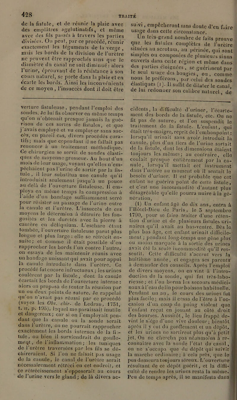 42S de la fistule, et de réunir la plaie avec des emplâtres agglutinatifs, et môme avec des fils passés à travers les parties divisées. Ou peut, par ce procédé, réunir exactement les téguments de la verge, mais Jes bords de la division de l’urètre ne peuvent être rapprochés sans que le diamètre du canal ne soit diminué: alors l'urine, éprouvant de la résistance à son cours naturel, se porte dans la plaie et en écarte les bords. Ainsi les inconvénients de ce moyen , l’insuccès dont il doit être verture fistuleuse, pendant l’emploi des solides. Je lui fis observer en même temps qu’on n’obtenait presque jamais la gué- rison de ces sortes de fistules, et que j avais employé et vu employer sans suc- cès, en pareil cas, divers procédés cura- tifs; mais que cependant il ne fallait pas renoncer à un traitement méthodique. Ce chirurgien se servit de sondes élasti- ques de moyenne grosseur. Au bout d'un mois de leur usage, voyant qu’elles n’em- pêchaient pas l'urine de sortir par la fis- tule , il leur substitua une canule qu’il introduisit seulement jusqu’à un pouce au delà de l’ouverture fistuleuse. Il em- ploya en même temps la compression à 1 aide d un bandage suffisamment serré pour résister au passage de l’urine entre la canule et l’urètre. L’insuccès de ces moyens le détermina à détruire les fon- gosités et les duretés avec la pierre à cautère en dôliqnium. L’eschare étant tombée, 1 ouverture fistuleuse parut plus longue et plus large : elle se rétrécit en- suite; et comme il était possible d’en rapprocher les bords l’un contre l’autre, on essaya de les maintenir réunis avec un bandage unissant qui avait pour appui la canule introduite dans l’urètre. Ce procédé fut encore infructueux ; les urines coulèrent par la fistule, dont la canule écartait les bords de l’ouverture interne : alors on proposa do tenter la réunion par un ou deux points de suture. Je rappelai qu on n avait pas réussi par ce procédé (voyez les Obs. chir. de Ledrau, 1751, t. n, p. 1Ü5), lequel me paraissait inutile et dangereux; car si on l’employait pen- dant que la canule ou la sonde serait dans I urètre, on ne pourrait rapprocher exactement les bords internes de la fi - iule, ou bien il surviendrait du gowlle- moijLt , de l’inllarnma!ion; les tuniques de l’urètre traversées par les fils se dé- chireraient. Si l’on ne faisait p is usage de la canule, le canal de l’urètre serait nécessairement rétréci en cet endroit, et ce rétrécissement s’opposerait au cours de l’urine vers le gland ; de là divers ac- suivi, empêcheront sans doulc d’en foire usage dans celle circonstance. lJn lies-grand nombre de faits prouve que les fistules complètes de l’urètre situées au scrotum, au périnée, qui sont simples ou composées de plusieurs sinus ouverts dans celte région et même dans des parties éloignées , se guérissent par le seul usage des bougies, ou, comme nous le préférons , par celui des sondes élastiques (t). 11 suffit de dilater le canal, de lui redonner son calibre naturel, de cidcnts, la difficulté d uriner, l’écarte- ment des bords de la fistule, etc. On ne fit pas de suture, et l’on suspendit le traitement de la fistule. L’enfant, qui était très-maigre, reprit de l’embonpoint : lorsqu’il urinait sans avoir introduit la canule, plus d’un tiers de l’nrine sortait de la fistule, dont les dimensions étaie.nt toujours les mêmes; au contraire, eile coulait presque entièrement par la ca- nule, lorsqu'il mettait cet instrument dans l’urètre au moment où il senlait le besoin d’uriner. Il est probable que cet enfant ne guérira point de celle fistule, et c’est une incommodité d’autant plus désagréable qu’elle pourra nuire à la gé- nération, (1) Un enfant âgé do dix ans, entra à 1 Hôtel-Dieu de Paris, le 5 septembre 171)0, pour se faire traiter d’une réten- tion d’urine et de plusieurs fistules uri- naires qu’il avait au bas-ventre. Dès le plus bas âge, cet enfant urinait difficile- ment ; pendant long-temps une gêne plus ou moins marquée à la sortie des urines avait été la seule incommodité qu’il res- sentit. Cette difficulté s’accrut vers la huitième année, et engagea ses parents à demander des conseils. Après l’emploi de divers moyens, on en vint à l’intro- duction de la sonde, qui fut très-labo- rieuse; et l’on borna les secours médici- naux a l’eau de lin pour boisson habituelle. Pendant un an, le cours des urines fut plus facile; mais il cessa de l’être à l’oc- casion d'un coup do poing violent que l'cnfunt reçut en jouant au côté droit des bourses. Aussitôt, le lieu frappé de- vint le siège d'une vive douleur; bientôt après il y eut du gonflement et un dépôt, et les urines ne sortirent plus qu’à petit jet. On no chercha pas néanmoins à re- j connaître avec la sonde l’état du canal, j on ne s'occupa que du dépôt qui suivit ] la marche ordinaire; à cela près, que le I pus demeura toujours séreux. L’ouverture J résultant de ce dépôt guérit, et la difli- 1 cul té de rendre les urines resta la même. I Peu de temps après, il se manifesta dans *