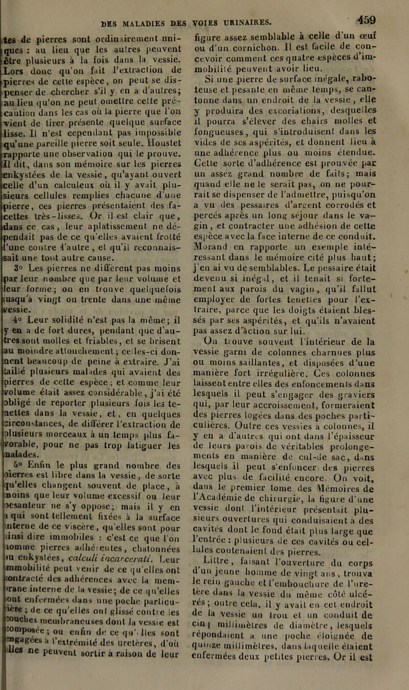 tes de pierres sont ordinairement uni- ques : au lieu que les autres peuvent être plusieurs à la fois dans la vessie. Lors donc qu’on fait l’extraction de pierres de cette espèce, on peut se dis- penser de chercher s’il y en a d’autres; au lieu qu’on ne peut omettre cette pré- caution dans les cas où la pierre que l'on ■vient de tirer présente quelque surface lisse. 11 n’est cependant pas impossible qu’une pareille pierre soit seule. Houstet rapporte une observation qui le prouve. Il dit, dans son mémoire sur les pierres enkystées de la vessie, qu’ayant ouvert celle d’un calculeux où il y avait plu- sieurs cellules remplies chacune d'une pierre, ces pierres présentaient des fa- cettes très-lisses. Or il est clair que, dans ce cas , leur aplatissement ne dé- pendait pas de ce qu'elles avaient frotté l’une contre l’autre , et qu’il reconnais- sait une tout autre cause. 3° Les pierres ne diffèrent pas moins par leur nombre que par leur volume et leur forme; on en trouve quelquefois lusqu a vingt ou trente dans une même vessie. 4° Leur solidité n’est pas la même; il y en a de fort dures, pendant que d’au- tres sont molles et friables, et se brisent au moindre attouchement ; celles-ci don- nent beaucoup de peine à extraire. J’ai taillé plusieurs malades qui avaient des pierres de cette espèce ; et comme leur volume était assez considérable, j’ai été obligé de reporter plusieurs fois les te- nettes dans la vessie, et, en quelques jircon-tances, de différer l’extraction de plusieurs morceaux à un temps plus fa- vorable, pour ne pas trop fatiguer les naïades. 5° Enfin le plus grand nombre des pierres est libre dans la vessie, de sorte ju’elles changent souvent de place, à noins que leur volume excessif ou leur oesanteur ne s’y oppose; mais il y en i qui sont tellement fixées à la surface nterne de ce viscère , qu’elles sont pour linsi dire immobiles : c’est ce que l'on îomine pierres adhérentes, chatonnées tu enkystées, calcu/i incarccrali. Leur mmobililé peut venir de ce qu elles ont ion trac té des adhérences avec la mera- irane interne de la vessie; de ce qu’elles ont enfermées dans une poche parlicu- ière ; de ce quelles ont glissé contre les touches membraneuses dont la vessie est composée-, ou enfin de ce qu’> lies sont gagées a l’extrémité des ureti es, d’où Iles ne peuvent sortir à raison de leur VOIES URINAIRES. 459 figure assez semblable à celle d'un œuf ou d’un cornichon. 11 est facile de con- cevoir comment ces quatre espèces d im- mobilité peuvent avoir lieu. Si une pierre de surface inégale, rabo- teuse et pesante en même temps, se can- tonne dans un endroit de la vessie , elle y produira des excorialions, desquelles il pourra s’élever des chairs molles et fongueuses, qui s’introduisent dans les vides de scs aspérités, et donnent lieu à une adhérence plus ou moins étendue. Cette sorte d’adhérence est prouvée par un assez grand nombre de faits; mais quand elle ne le serait pas, on ne pour- rait se dispenser de l’admettre, puisqu’on a x'U des pessaires d’argent corrodés et percés après un long séjour dans le va- gin , et contracter une adhésion de cette espèce avec la face interne de ce conduit. Morand en rapporte un exemple inté- ressant dans le mémoire cité plus haut; j'en ai vu de semblables. Le pessaire était devenu si inégal, et il tenait si forte- ment aux parois du vagin , qu’il fallut employer de fortes teneties pour l’ex- traire, parce que les doigts étaient bles- sés par ses aspérités, et qu’ils n’avaient pas assez d’àclion sur lui. Ou trouve souvent l’intérieur de la vessie garni de colonnes charnues plus ou moins saillantes, et disposées d’une manière fort irrégulière. Ces colonnes laissent entre elles des enfoncements dans lesquels il peut s’engager des graviers qui, par leur accroissement, formeraient des pierres logées daus des poches parti- culières. Oulre ces vessies à colonnes, il y en a d’autres qui ont dans l’épaisseur de leurs parois de véritables prolonge- ments en manière de cul-de sac, d>ns lesquels il peut s’enfoncer des pierres avec plus de facilité encore. On voit, dans le premier tome des Mémoires de 1 Académie de chirurgie, la figure d’une vessie dont l’intérieur présentait plu- sieurs ouvertures qui conduisaient à des cavités dont le fond était plus large que l’entrée : plusieurs de ces cavités ou cel- lules contenaient des pierres. j Littré , faisant l’ouverture du corps d un jeune homme de vingt ans, trouva le rein gauche et l’embouchure de l’ure- tère dans la vessie du même côté ulcé- rés ; oulre cela, il y avait en cet endroit de la vessie un trou et un conduit de cin | millimètres de diamètre, lesquels répondaient a une poche éloignée de quinze millimètres, dans laquelle étaient enfermées deux petites pierres. Or il est