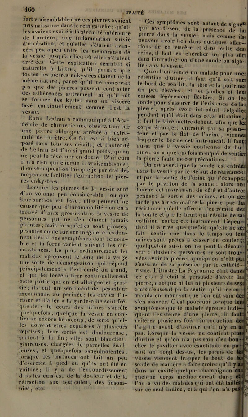 traité fort vraisemblable que ces pierres avaient pris naissance dans le rein gauche ; qu’el- les avaient exeiié à l'extrémité inférieure de I uietère, une intlammalion suivie d’ulcération, et qu’elles relaient avan- cées peu a peu entre les membranes de la vessie, jusqu’au lieu où elles s'étaient arrê ées Celte explication semblait si naturelle à Littré, qu’il pensait que toutes les pierres enkystées étaient de la meme nature, parce qu’il ne concevait pas que des pierres pussent cont acter des adhérences autrement ni qu’il pût se former des kystes dans un viscère lavé continuellement comine l’est la vessie. Enfin Ledran a communiqué à l’Aca- demie de chirurgie une observation sur une pierre oblongne arrêtée à l’extré- mité de l’urètre. Ce fait est si bien ex- posé dans tous ses détails, et l’autorité de Ledran est d’un si grand poids, qn on ne peut le révo |U' r en doute. D’ailleurs il n’a rien qui choque la vraisemblance; il en sera question lorsque je parlerai des moyens de faciliter l’extraction des pier- res enkystées. Lorsque les pierres de la vessie sont d un volume peu considérable , ou que leur surface est lisse, elles peuvent ne causer que peu d’incommodité : on en a trouvé d’assi z grosses dans la vessie de personnes qui ne s’en étaient jamais plaintes ; mais lorsqu’elles sont grosses, pesantes ou de surface inégale, elles don- nent lieu a des symptômes dont le nom- bre et la force varient suivant les cir- constances. Le plus ordinairement les malades ép ouvent le long de la verge une sorle de démangeaison qui répond principalement a l’extrémité du gland, et qui les lorce à tirer continuellement cette partie qui en est allongée ei gros- sie; ils ont un sentiment de pesanteur incommode au périnée; les envies d’u- riner et d’aller a la girde-robe sont fré- quentes ; le cours des urines s’arrête quelquefois , quoique la vessie en con- tienne encore beaucoup, de sorte qu’el- les doivent êtres expulsées à plusieurs reprisés ; leur sortie est douloureuse , surtout à la fin; elles sont blanches, glaireuses, chargées de parcelles écail- leuses, et quelquefois sanguinolentes, lorsque les malades ont fait un peu d’exercice à pied ou qu’ils ont été en voiture; il y a de l'engourdissement dans les cuisses, de la douleur et de la rétraction aux testicules, des insom- nies, etc. Ces symptômes sont autant de siene»! qui aveitisseut de la présence de* la pierre dans la vessie ; niais comme ils peuvent avoir lieu dans quelques affec- tions de ce viscère et d.ms et lie des reins, il faut en chercher un plus sûrr dans l'introduction d’une sonde ou ali»a- lie dans la vessie. Quand on sonde un malade pour une: rétention d urine, il faut qu’il soit sur? le bord de son lit, la tête et la poiirinet un jieu élevees , et les jambes et les; cuisses légèrement fléchies. Si on le sonde pour s’assurer de l’existence de la pierre , après avoir introduit l’algalice pendant qu’il était dans cette situation,, il faut le faire mettre debout, afin que lee corps étranger, entraîné par sa pesan- teur et par le flot de l’urine, vienne? frapper le bec île cet instrument. Il fautt aussi que la vessie contienne de l’u- rine; on a quelquefois manqué de sentirr la pierre faute de ces précautions. ün est averti que la sonde est entrée? dans la vessie par le défaut de résistance* et par la sortie de l’urine qui s’échappe; par le pavillon de la sonde : alors om tourne eel ms»ruinent de cô é et d’autre; pendant la sortie des urines, et on neî tarde pas à reconnaître la [lierre par lai résistance qu’elle offre à l'extrémité de; la son le et par le bruit qui résulte de sai collision contre cet instrument. Cepen- dant il arrive que quefois qu’elle ne sc: fait sentir que dans le temps où les; urines sont prèles à cesser de couler;; quelquefois au-si on ne peut la décou- vrir : plusieurs personnes se sont trou- vées avoir la pierre, quoiqu'on n’eût pu s’assurer de sa présence par le cathété- risme. L’illustre La Pcyronnie était dans ce cas : il était si persuadé d’avoir la. piere, quoique ni lui ni plusieurs de ses amis n’eussent pu la sentir, qu’il recom manda en mourant que l’on eût soin di s’en assurer. C est pourquoi lorsque les symptômes que le malade éprouve indi- quent l'existence d’une pierre, il faut; t réitérer plusieurs fois l'iulroduclion deo l’algalie avant d’assurer qu'il n’y en , , , a pas. Lorsque la vessie ne contient plus- TL* d’urine et qu’on n'a pas soin d’en bou- cher le pivillon avec exactitude en p< saut un doigt des>us, les parois de vessie viennent frapper le bout de lac‘ sonde de manière a faire croire qu’il y»/j” dans sa cavité quelque champignon ou • 9i il uu • 1 quelque corps médiocrement dur; et ■ || ■ xilléfrf l’on a vu des malades qui ont été taillé*• sur ce seul indice, et à qui l’on n’a pasÇ'