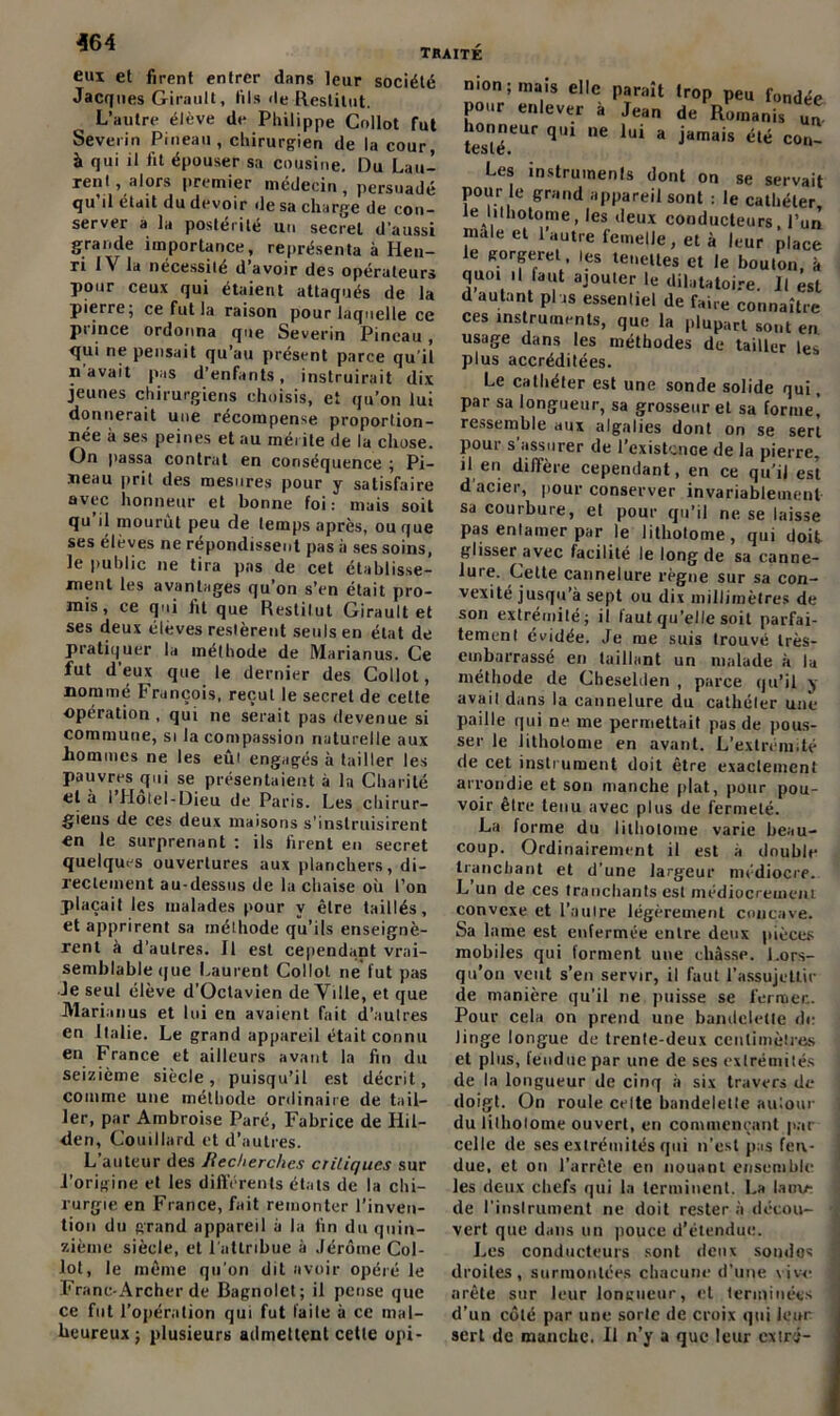 ■364 traité eui et firent entrer dans leur société Jacques Girault, fils de Restitut. L’autre élève de Philippe Collot fut Severin Pineau, chirurgien de la cour, à qui il fit épouser sa cousine. Du Lau- rent .alors premier médecin, persuadé qu’il était du devoir de sa charge de con- server a la postérité un secret d'aussi grande importance, représenta à Hen- ri IV la nécessité d’avoir des opérateurs pour ceux qui étaient attaqués de la pierre; ce fut la raison pour laquelle ce piince ordonna que Severin Pineau, qui ne pensait qu’au présent parce qu'il n avait pas d’enfants, instruirait dix jeunes chirurgiens choisis, et qu’on lui donnerait une récompense proportion- née h ses peines et au mérite de la chose. On passa contrat en conséquence ; Pi- neau prit des mesures pour y satisfaire avec honneur et bonne foi: mais soit qu’il mourût peu de temps après, ou que ses élèves ne répondissent pas à ses soins, le public ne tira pas de cet établisse- ment les avantages qu’on s’en était pro- mis, ce qui fit que Restilut Girault et ses deux éleves restèrent seuls en état de pratiquer la méthode de Marianus. Ce fut d’eux que le dernier des Collot, nommé François, reçut le secret de celte opération , qui ne serait pas devenue si commune, si la compassion naturelle aux hommes ne les eûi engagés à tailler les pauvres qui se présentaient à la Charité et à l’Hôtel-Dieu de Paris. Les chirur- giens de ces deux maisons s'instruisirent «n le surprenant : ils firent en secret quelques ouvertures aux planchers, di- rectement au-dessus de la chaise où l’on plaçait les malades pour y être taillés, et apprirent sa méthode qu’ils enseignè- rent à d'autres. Il est cependant vrai- semblable que Laurent Collot ne fut pas Je seul élève d’Octavien de Ville, et que Marianus et lui en avaient fait d'autres en Italie. Le grand appareil était connu en France et ailleurs avant la fin du seizième siècle, puisqu’il est décrit, comme une méthode ordinaire de tail- ler, par Ambroise Paré, Fabrice de Hil- den, Couillard et d’autres. L’auteur des Jiecherchcs critiques sur l’origine et les différents états de la chi- rurgie en France, fait remonter l’inven- tion du grand appareil à la fin du quin- zième siècle, et 1 attribue à Jérôme Col- lot, le même qu'on dit avoir opéré le Franc-Archer de Bagnolet; il pense que ce fut l’opération qui fut faite à cc mal- heureux ; plusieurs admettent cetle opi- nion; mais elle paraît trop peu fondée pour enlever à Jean de Romanis un testéCUr qU1 ,1C lui * jamais élé COn~ Les instruments dont on se servait pour le grand appareil sont : le cathéter, le lilhotome, les deux conducteurs, l’un male et 1 autre femelle, et à leur place le gorgeret, les tenelles et le bouton, à quo. il faut ajouter le dilatatoire. Il est d autant plus essentiel de faire connaître ces instruments, que la plupart sont en usage dans les méthodes de tailler les plus accréditées. Le cathéter est une sonde solide qui, par sa longueur, sa grosseur et sa forme* ressemble aux algalies dont on se sert Pour s'assurer de l’existence de la pierre, il en diffère cependant, en ce qu’il est d’acier, pour conserver invariablement sa courbure, et pour qu’il ne se laisse pas entamer par le lithotome, qui doit glisser avec facilité le long de sa canne- *ure‘ £elte cannelure règne sur sa con- vexité jusqu’à sept ou dix millimètres de son extrémité; il faut qu’elle soit parfai- tement évidée. Je me suis trouvé très- embarrassé en taillant un malade à la méthode de Chesehlen , parce qu’il y avait dans la cannelure du cathéter une paille qui ne me permettait pas de pous- ser le lithotome en avant. L’extrémité de cet instrument doit être exactement arrondie et son manche plat, pour pou- voir être tenu avec plus de fermeté. La forme du lilhotome varie beau- coup. Ordinairement il est à double tranchant et d’une largeur médiocre. L’un de ces tranchants est médiocrement convexe et l’autre légèrement concave. Sa lame est enfermée entre deux pièces mobiles qui forment une châsse. Lors- qu'on veut s’en servir, il faut l’assujettir de manière qu’il ne puisse se fermée. Pour cela on prend une bandelette de Jingc longue de trente-deux centimètres et plus, fendue par une de ses extrémités de la longueur de cinq à six travers de doigt. On roule celte bandelette autour du lilhotome ouvert, en commençant par celle de ses extrémités qui n’est pas fen- due, et on l’arrête en nouant ensemble les deux chefs qui la terminent. La lauu- de l’instrument ne doit rester à décou- ■ vert que dans un pouce d’étendue. Les conducteurs sont deux sondas ; droites, surmontées chacune d’une vive arête sur leur longueur, cl terminées d’un côté par une sorte de croix qui leur sert de manche. Il n’y a que leur extra-