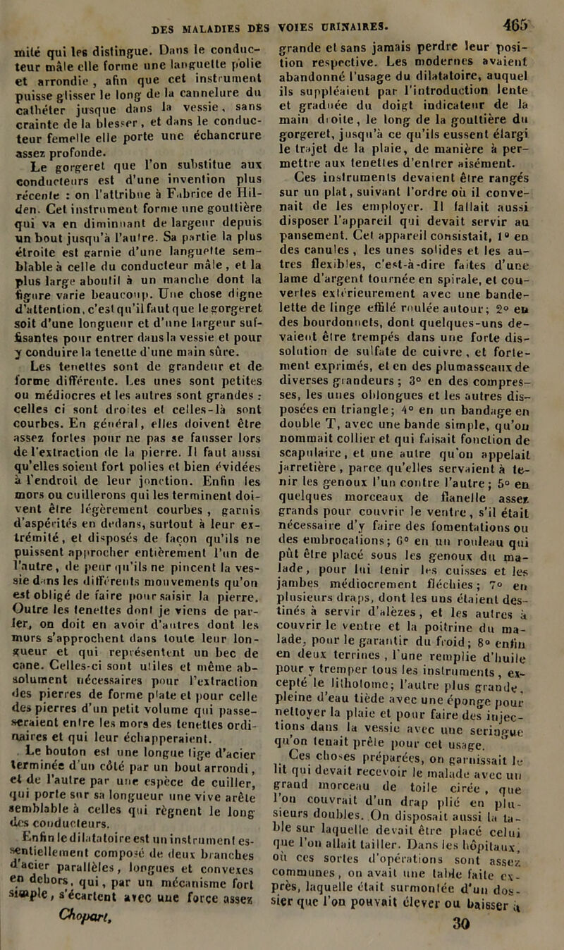 mité qui Ips distingue. Dans le conduc- teur mâle elle forme une languette polie et arrondie , afin que cet instrument puisse glisser le long de la cannelure du cathéter jusque dans la vessie, sans crainte de la blesser > et dans le conduc- teur femelle elle porte une échancrure assez profonde. Le gorgeret que l’on substitue aux conducteurs est d’une invention plus récente : on l'attribue à Fabrice de Hil- den. Cet instrument forme une gouttière qui va en diminuant de largeur depuis un bout jusqu’à l’autre. Sa partie la plus étroite est garnie d’une languette sem- blable à celle du conducteur mâle, et la plus large aboutit à un manche dont la ligure varie beaucoup. Une chose digne d’attention, c’estqu’ilfautque legorgeret soit d’une longueur et d’une largeur suf- fisantes pour entrer dans la vessie et pour y conduire la tenelte d'une main sûre. Les tenettes sont de grandeur et de forme différente. Les unes sont petites ou médiocres et les autres sont grandes celles ci sont droites et celles-là sont courbes. En général, elles doivent être assez fortes pour ne pas se fausser lors de l’extraction de la pierre. Il faut aussi qu’elles soient fort polies et bien évidées à l’endroit de leur jonction. Enfin les mors ou cuillerons qui les terminent doi- vent être légèrement courbes , garnis d'aspérités en dedans, surtout à leur ex- trémité, et disposés de façon qu’ils ne puissent approcher entièrement l’un de l’autre, de peur qu’ils ne pincent la ves- sie d-ms les différents mouvements qu’on est obligé de faire pour.saisir la pierre. Outre les tenettes dont je viens de par- ler, on doit en avoir d’autres dont les mors s’approchent dans toute leur lon- gueur et qui représentent un bec de cane. Celles-ci sont utiles et même ab- solument nécessaires pour l’extraction des pierres de forme plate et pour celle des pierres d’un petit volume qui passe- raient entre les mors des tenettes ordi- naires et qui leur échapperaient. Le bouton est une longue lige d’acier terminée d'un côté par un bout arrondi, et de l’autre par une espèce de cuiller, qui porte sur sa longueur une vive arête semblable à celles qui régnent le long des conducteurs. Enfin ledilatatoireest un instrument es- sentiellement composé de deux branches d’acier parallèles, longues et convexes en dehors, qui, par un mécanisme fort simple, s’écartent arec une force assez Cfiopart, grande et sans jamais perdre leur posi- tion respective. Les modernes avaient abandonné l'usage du dilatatoire, auquel ils suppléaient par l'introduction lente et graduée du doigt indicateur de la main dioite, le long de la gouttière du gorgeret, jusqu’à ce qu’ils eussent élargi le trajet de la plaie, de manière à per- mettre aux tenetles d’entrer aisément. Ces instruments devaient être rangés sur un plat, suivant l'ordre où il conve- nait de les employer. Il fallait aussi disposer l’appareil qui devait servir au pansement. Cet appareil consistait, 1° en des canules, les unes solides et les au- tres flexibles, c'est-à-dire faites d’une lame d’argent tournée en spirale, et cou- verles extérieurement avec une bande- lette de linge effilé roulée autour; 2° eu des bourdonnets, dont quelques-uns de- vaient être trempés dans une forte dis- solution de sulfate de cuivre, et forte- ment exprimés, et en des plumasseaux de diverses grandeurs ; 3° en des compres- ses, les unes oblongues et les autres dis- posées en triangle; /i° en un bandage en double T, avec une bande simple, qu’on nommait collier et qui faisait fonction de scapulaire, et une autre qu'on appelait jarretière , parce qu’elles servaient à te- nir les genoux l’un contre l’autre; 5° en quelques morceaux de flanelle assez grands pour couvrir le ventre, s’il était nécessaire d’y faire des fomentations ou des embrocations; G0 en un rouleau qui pût être placé sous les genoux du ma- lade, pour lui tenir les cuisses et les jambes médiocrement fléchies ; 7° en plusieurs draps, dont les uns étaient des- tinés à servir d’alèzes, et les autres à couvrir le ventre et la poitrine du ma- lade, pour le garantir du froid; 8° enfin en deux terrines , l une remplie d’huile pour v tremper tous les instruments, ex- cepté le, litholomc; l’autre plus grande, pleine d eau tiède avec une éponge pour nettoyer la plaie et pour faire des injec- tions dans la vessie avec une seringue qu’on tenait prêle pour cet usage. Ces choses préparées, on garnissait le lit qui devait recevoir le malade avec un grand morceau de toile cirée , que I on couvrait d’un drap plié en plu- sieurs doubles. On disposait aussi la ta- ble sur laquelle devait être placé celui que l’on allait tailler. Dans les hôpitaux, où ces sortes d'opérations sont assez communes, on avait une table faite ex- près, laquelle était surmontée d’un dos- sier que l’on pouvait élever ou baisser u 30