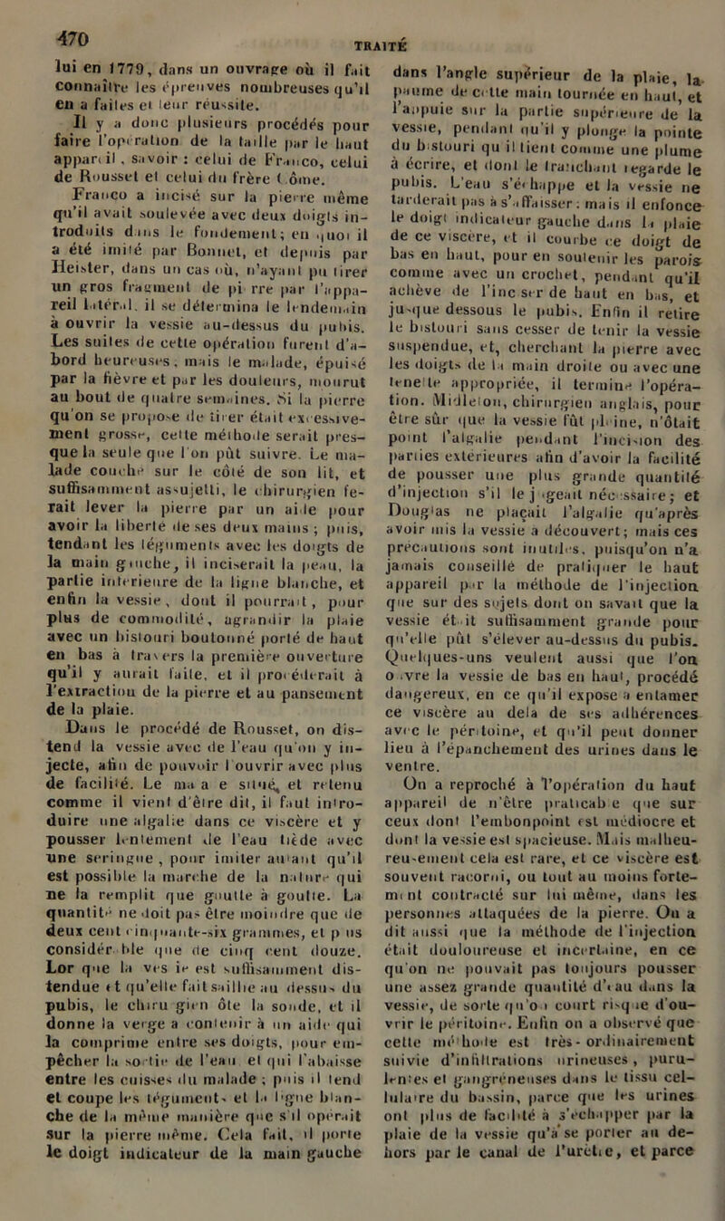 lui en 1779, dans un ouvrage où il fait connaître les épreuves nombreuses qu’il en a faites et leur réussite. Il y a donc plusieurs procédés pour faire l’opération de la taille par le haut appareil. savoir : celui de Franco, celui de Roussel et celui du frère t ome. Franco a incisé sur lu pierre même qu il avait soulevée avec deux doigts in- troduits dans le fondement; en .tuoi il a été imité par Bonnet, et depuis par Heister, dans un cas où, n’ayant pu tirer un gros fragment de pi rre par l’appa- reil latéral, il se détermina le lendemain à ouvrir la vessie au-dessus du puliis. Les suites de cette opération furent d’a- bord heureuses, mais le malade, épuisé par la fièvre et par les douleurs, mourut au bout de quatre semaines. Si la pierre qu'on se propose de tirer était excessive- ment grosse, celte méthode serait pres- que la seule que l'on put suivre. Le ma- lade couche sur le côté de son lit, et suffisamment assujetti, le chirurgien fe- rait lever la pierre par un aide pour avoir la liberté de ses deux mains ; puis, tendant les téguments avec les doigts de la main gmche, il inciserait In peau, la partie intérieure de la ligne blanche, et enfin la vessie, dont il pourrait, pour plus de commodité, agrandir la plaie avec un bistouri boutonné porté de haut en bas à travers la première ouverture qu’il y aurait l'aile, et il procéderait à l’extraction de la pierre et au pansement de la plaie. Dans ie procédé de Roussel, on dis- tend la vessie avec de l’eau qu'on y in- jecte, afin de pouvoir I ouvrir avec plus de facilité. Le ma a e situé, et retenu comme il vient d’être dit, il faut intro- duire une algalie dans ce viscère et y pousser lentement île l’eau tiède avec une seringue , pour imiter au'ant qu’il est possible la marche de la nature qui ne la remplit que goutte à goutte. La quantité ne doit pas être moindre que de deux cent cinquante-six grammes, et p us considér Ide que de cinq e.ent douze. Lor que la ves ie est suffisamment dis- tendue «t qu’elle fait saillie au dessu-, du pubis, le clnru gicn ôte la soude, et il donne la verge a contenir à un aide qui la comprime entre ses doigts, pour em- pêcher la sodie de l’eau et qui l’abaisse entre les cuisses du malade ; puis il tend et coupe les tégument- et la ligne blan- che de la même manière que s'il opérait sur la pierre même. Cela fait, il porte le doigt indicateur de la main gauche dans l’angle supérieur de la plaie, la paume de cette main tournée en haut, et 1 anpuic sur la partie supérieure de la vessie, pendant ou il y plonge la pointe du bistouri qu il lient comme une plume à écrire, et dont le tranchant tegarde le pubis. L’eau s’échappe et la vessie ne tarderait pas à s’affaisser : mais il enfonce le doigt indicateur gauche dans la plaie de ce viscère, et il courbe ce doigt de bas en haut, pour en soutenir les parois comme avec un crochet, pendant qu’il achève de l’inc ser de haut en bas, et ju-que dessous le pubis. Enfin il retire le bistouri sans cesser de tenir la vessie suspendue, et, cherchant la pierre avec les doigts de la main droite ou avec une teneile appropriée, il termine l’opéra- tion. Midleion, chirurgien anglais, pour être sûr que la vessie lût pleine, n'ôtait point I algalie pendant l'iuci-ion des parties extérieures afin d’avoir la facilité de pousser une plus grande quantité d’injection s’il le j ugeait nécessaire ; et Doug 'as ne plaçait l’algalie qu'après avoir mis l.i vessie a découvert; mais ces précautions sont inutiles, puisqu’on n’a jamais conseillé de pratiquer le haut appareil p.tr la méthode de J’injection. que sur des sujets dont on savait que la vessie et it suffisamment grande pour qu’elle pût s’élever au-dessus du pubis. Quelques-uns veulent aussi que l’oa o .vre la vessie de bas en haut, procédé dangereux, en ce qu’il expose a entamer ce viscère au delà de ses adhérences avec le péritoine, et qu’il peut donner lieu à l’épanchement des urines dans le ventre. On a reproché à l’opération du haut appareil de n’êlre praticab e que sur ceux dont l’embonpoint rsl médiocre et dont la vessie est spacieuse. Mais malheu- reu-ement cela est rare, et ce viscère est souvent racorni, ou tout au moins forte- mi nt contracté sur lui même, dans les personnes attaquées de la pierre. Ou a dit aussi que la méthode de l'injection était douloureuse et incertaine, en ce qu'on ne pouvait pas toujours pousser une assez grande quantité d’iau dans la vessie, de sorte qu’ou court risque d’ou- vrir ie péritoine. Enfin on a observé que cette méthode est très-ordinairement suivie d’infiltrations urineuses, puru- lentes et gangréneuses dans le tissu cel- lulaire du bassin, parce que 1rs urines ont plus de facilité à s'échapper par la plaie de la vessie qu’a se porter au de- hors parle canal de i’urètie, et parce