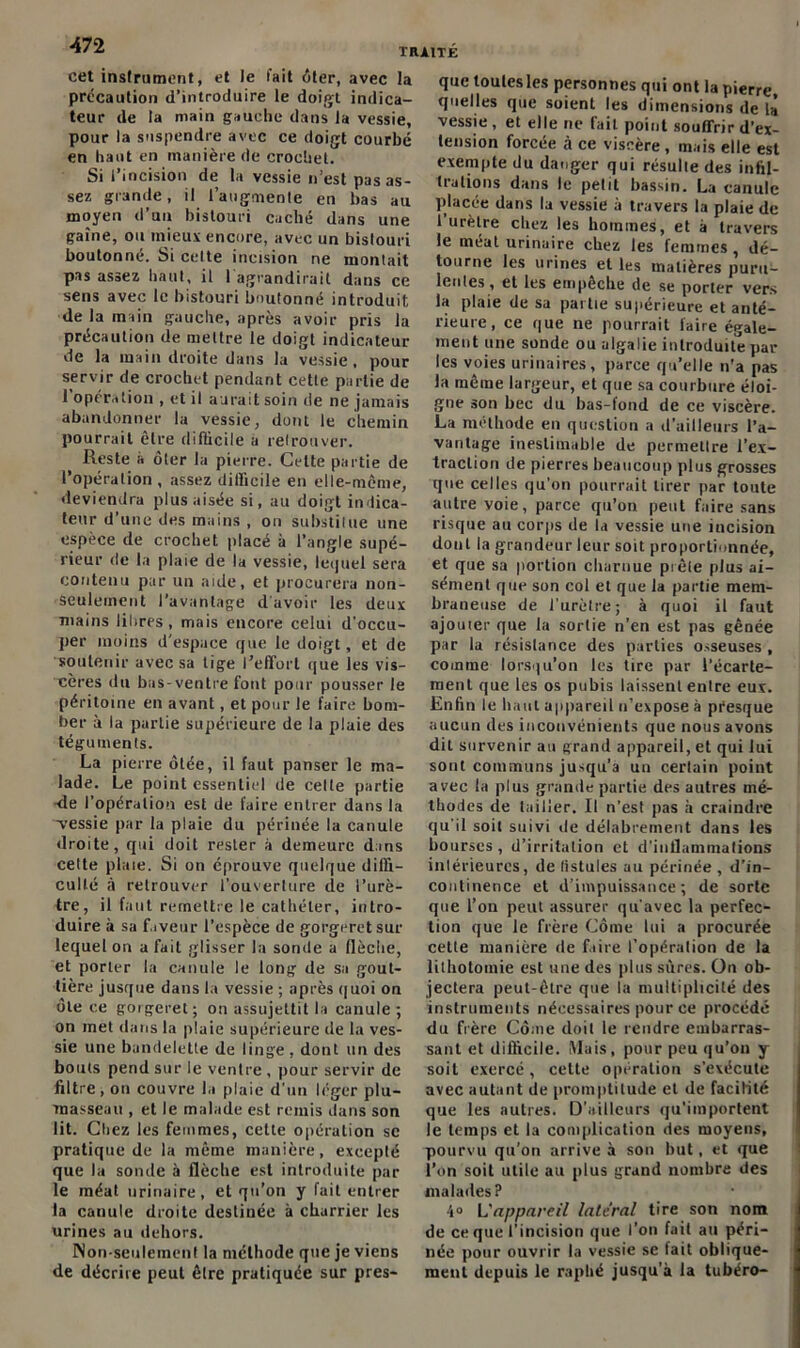 cet instrument, et le fait ôter, avec la précaution d’introduire le doigt indica- teur de la main gauche dans la vessie, pour la suspendre avec ce doigt courbé en haut en manière de crochet. Si l’incision de la vessie n’est pas as- sez grande, il l’augmente en bas au moyen d’un bistouri caché dans une gaine, on mieux encore, avec un bistouri boutonné. Si celte incision ne montait pas assez liant, il 1 agrandirait dans ce sens avec le bistouri boutonné introduit de la main gauche, après avoir pris la précaution de mettre le doigt indicateur de la main droite dans la vessie, pour servir de crochet pendant cette partie de l’opération , et il aurait soin de ne jamais abandonner la vessie, dont le chemin pourrait être difficile a retrouver. Reste a ôter la pierre. Cette partie de l’opération , assez difficile en elle-même, deviendra plus aisée si, au doigt indica- teur d’une des mains , on substitue une espèce de crochet placé à l’angle supé- rieur de la plaie de la vessie, lequel sera contenu par un aide, et procurera non- seulement l’avantage d'avoir les deux mains libres, mais encore celui d’occu- per moins d’espace que le doigt, et de soutenir avec sa tige l’effort que les vis- cères du bas-ventre font pour pousser le péritoine en avant, et pour le faire bom- ber à la partie supérieure de la plaie des téguments. La pierre ôtée, il faut panser le ma- lade. Le point essentiel de celle partie -de l’opération est de faire entrer dans la vessie par la plaie du périnée la canule droite, qui doit rester à demeure dans cette plaie. Si on éprouve quelque diffi- culté à retrouver l’ouverture de l’urè- tre, il faut remettre le cathéter, intro- duire à sa faveur l’espèce de gorgeretsur lequel on a fait glisser la sonde a llèclie, et porter la canule le long de sa gout- tière jusque dans la vessie ; après quoi on ôte ce gorgeret; on assujettit la canule ; on met dans la plaie supérieure de la ves- sie une bandelette de linge , dont un des bouts pend sur le ventre , pour servir de filtre, on couvre la plaie d’un léger plu- masseau , et le malade est remis dans son lit. Chez les femmes, cette opération se pratique de la même manière, excepté que la sonde à flèche est introduite par le méat urinaire, et qu’on y fait entrer la canule droite destinée à charrier les urines au dehors. Non-seulement la méthode que je viens de décrire peut êlre pratiquée sur pres- que toutes les personnes qui ont la pierre, quelles que soient les dimensions de la vessie , et elle ne fait point souffrir d'ex- tension forcée à ce viscère, mais elle est exempte du danger qui résulte des infil- trations dans le petit bassin. La canule placée dans la vessie à travers la plaie de l’urètre chez les hommes, et à travers le méat urinaire chez les femmes, dé- tourne les urines et les matières puru- lentes, et les empêche de se porter vers la plaie de sa partie supérieure et anté- rieure, ce que ne pourrait faire égale- ment une sonde ou algalie introduite par les voies urinaires, parce qu’elle n'a pas la même largeur, et que sa courbure éloi- gne son bec du bas-fond de ce viscère. La méthode en question a d’ailleurs l’a- vantage inestimable de permettre l’ex- traction de pierres beaucoup plus grosses que celles qu’on pourrait tirer par toute autre voie, parce qu’on peut faire sans risque au corps de la vessie une incision dont la grandeur leur soit proportionnée, et que sa portion charnue prêle plus ai- sément que son col et que la partie mem- braneuse de l'urètre; à quoi il faut ajouter que la sortie n’en est pas gênée par la résistance des parties osseuses , comme lorsqu’on les tire par l’écarte- ment que les os pubis laissent entre eux. Enfin le haut appareil n’expose à presque aucun des inconvénients que nous avons dit survenir au grand appareil, et qui Jui sont communs jusqu’à un certain point avec la plus grande partie des autres mé- thodes de tailler. Il n’est pas à craindre qu'il soit suivi de délabrement dans les bourses , d’irritation et d'inflammations intérieures, de fistules au périnée, d’in- continence et d’impuissance; de sorte que l’on peut assurer qu'avec la perfec- tion que le frère Côme lui a procurée cette manière de faire l’opération de la lithotomie est une des plus sûres. On ob- jectera peut-être que la multiplicité des instruments nécessaires pour ce procédé du frère Côme doit le rendre embarras- sant et difficile. Mais, pour peu qu’on y soit exercé, cette opération s’exécute avec autant de promptitude et de facilité que les autres. D’ailleurs qu’importent le temps et la complication des moyens, pourvu qu’on arrive à son but, et que l’on soit utile au plus grand nombre des malades? 4° L'appareil latéral tire son nom de ce que l’incision que l’on fait au péri- née pour ouvrir la vessie se fait oblique- ment depuis le raphé jusqu'à la tubéro-