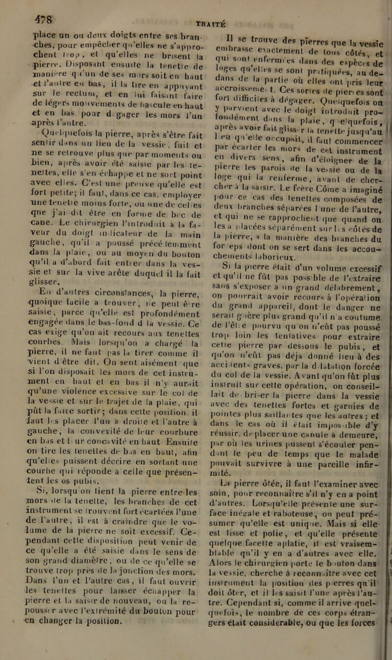 traité place un ou deux doigts entre ses bran clics, pour empêcher qu’elles ne s’appro- chent trop, et qu’elles ne brisent la pierre. Disposant ensuite la (mette de manière qu'un de ses murs soit eu haut et I autre en bas, il la tire en appuyant sur le rectum, et en lui faisant faire de légers mouvements de bascule en haut et en bas pour d.gager les mors l’un après l’autre. Quelquefois la pierre, après s’être fait sentir dans un lieu de la vessie, fuit et ne se retrouve plus que par moments ou bien, après avoir été saisie par les te- neurs, elle s'en échappe et ne sort point avec elles. C’est une preuve qu’elle est fort petite; il faut, dans ce cas, employer une tenetie moins forte, ou une de ce b es qne j ai du être en forme de bec de cane. Le chirurgien l’introduit à la fa- veur du doigt indicateur de la main gauche, qu’il a poussé précédemment dans la plaie, ou au moyen du bouton qu’il a d’abord fait entier dans la ves- sie et suc la vive arête duquel il la fait glisser. Eu d’aulres circonstances, la pierre, quoique facile a trouver, ne peut è re saisie, parce qu’elle esl profondément engagée dans le bas-fond d la vessie. Ce cas exige qu’on ait recours aux tenettes courbes. Mais lorsqu’on a chargé la pierre, il ne faut pas la tirer comme il vient d être dit. On sent aisément que si 1 on disposait les mors de cet instru- ment en haut et en bas il n’y aurait qu’une violence excessive sur le col de la vessie et sur le trajet de la plaie, qui pût la faite sortir; dans cette position il la ut b s placer l’uu a droiie et l’autre à gauche, la convexilé de leur courbure en bas et 1 ur concavité en haut Ensuite on tire les tenettes de bas en haut, atin qu’ebes puissent décrire en sortant une courbe qui réponde à celle que présen- tent les os pubis. Si, lorsqu on lient la pierre entre les mors île la tenctle, les branches de cet instrument se trouvent fort écartées l’une de l'autre, il est à craindre que le vo- lume de la pierre ne soit excessif. Ce- pendant cette disposition peut venir de ce qu’elle a été saisie dans le sens de son grand diamètre, ou de ce qu’elle se trouve trop près de la jonction des mors. Dans l’un et l’autre cas, il faut ouvrir les tenettes pour laisser éenapper la pierre et la saisir de nouveau, ou la re- poussi r avec l’extrémité du bouton pour en changer la position. Il se trouve des pierres que la vessie embrasse exactement de tous côtés et qu. sont enfermi'es dans des espèces de luges qu elles se sont pratiquées, au de- dans de la partie où elles ont pris leur accroisse me, t. Ces sorics de pienessont fort <1 libelles à dégager. Quelquefois on y parvient avec le doigt introduit pro- fondément dans la pluie, q e’quefois, apres avoir faitg|iss r „ tenetle jusqu’au 1 •*u T elle o< cupait, il b,ll( commencer par écarter les mors de cet instrument en divers sens, afin d’éloigner de la pierre les parois de la vessie ou de la loge qui la renferme, avant de cher- cher à la saisir. Le frère Côine a imaginé pour ce cas des tenettes composées de deux branches séparées I une de l’autre, et qui ne se rapprochent que quand on les a idaeées séparément sur Ks côtés de la pierre, a la manière des branches du. for eps dont on se sert dans les accou- chements laborieux. Si la pierre était d’un volume excessif et qu il ne fut pas poss ble de l’extraire sans s exposer a un grand délabrement, on pourrait avoir recours à l’opéraiion du grand appareil, dont le danger ne serau g 1ère plus grand qu’il n a coutume de l'êlie pourvu qu on n’eût pas poussé trop loin les tentatives pour extraire celle pierre par dessous le pubis, et qu on n eut pas déjà donné lieu à des aeci lents graves, par la d lutation forcée du col de la vessie. Avant qu’on fût plus instruit sur cette opération, on conseil- lait de brLer la pierre dans la vessie avec des tenettes fortes et garnies de pointes plus saillm tes que les autres; et dans le cas où il était impos-ible d’y réussir, de placer une canule à demeure, par où les urines pussent s’écouler pen- dmt le peu de temps que le malade pouvait survivre à une pareille infir- mité. La pierre ôtée, il faut l’examiner avec soin, pour reconnaître s’il n’y en a point d’autres. Lorsqu’elle présente une sur- face inégale et raboteuse, on peut pré- sumer qu’elle est unique. Mais si elle est lisse et polie, et qu’elle présente quelque facette aplatie, il est vraisem- blable qu’il y en a d’autres avec elle. Alors le chirurgien porte le b >uton dans la xessie, cherche à leconn .ître avec cet instrument la position des p erres qu'il doit ôter, et il l> s saisit l’une après l’au- tre. Cependant si, comme il arrive quel- quefois, le nombre de ces corps étran- gers était considérable, ou que les forces